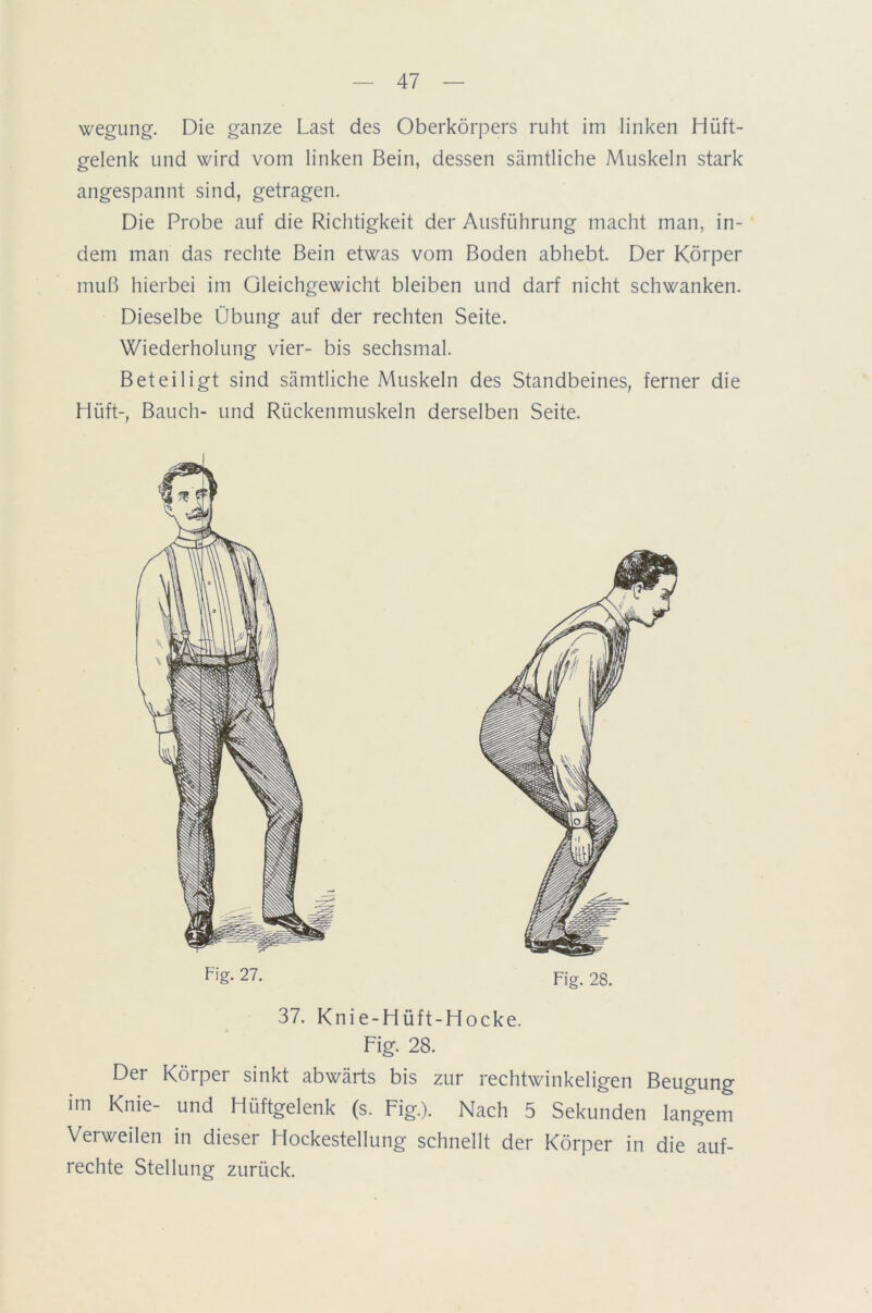 wegung. Die ganze Last des Oberkörpers ruht im linken Hüft- gelenk und wird vom linken Bein, dessen sämtliche Muskeln stark angespannt sind, getragen. Die Probe auf die Richtigkeit der Ausführung macht man, in- dem man das rechte Bein etwas vom Boden abhebt. Der Körper muß hierbei im Gleichgewicht bleiben und darf nicht schwanken. Dieselbe Übung auf der rechten Seite. Wiederholung vier- bis sechsmal. Beteiligt sind sämtliche Muskeln des Standbeines, ferner die Hüft-, Bauch- und Rückenmuskeln derselben Seite. Fl'g. 27. Fig. 28. 37. Knie-Hüft-Hocke. Fig. 28. Der Körper sinkt abwärts bis zur rechtwinkeligen Beugung im Knie- und Hüftgelenk (s. Fig.). Nach 5 Sekunden langem Verweilen in dieser Hockestellung schnellt der Körper in die auf- rechte Stellung zurück.