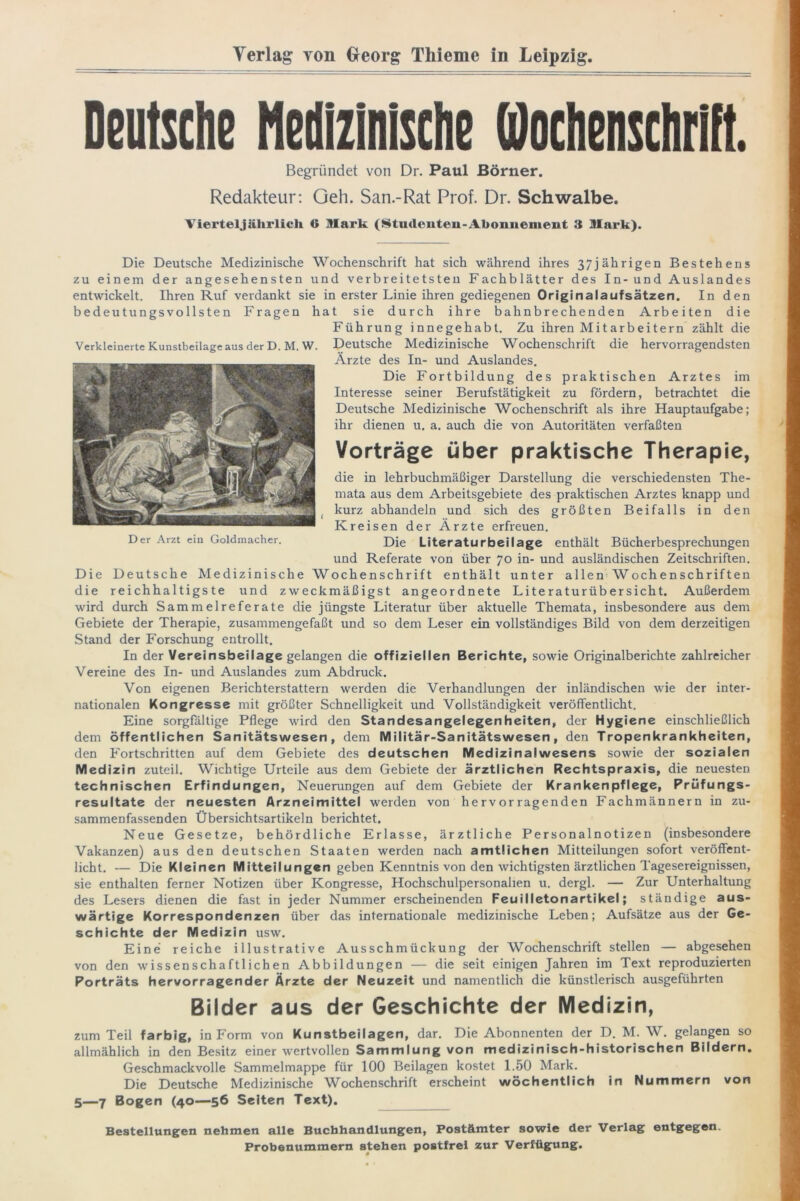 Yerlag von Georg Thieme in Leipzig. Deutsche Medizinische Wochenschrift. Begründet von Dr. Paul Börner. Redakteur: Geh. San.-Rat Prof. Dr. Schwalbe. Vierteljährlich 6 Mark (Studeuteu-Aboimement 3 Mark). Die Deutsche Medizinische Wochenschrift hat sich während ihres 37jährigen Bestehens zu einem der angesehensten und verbreitetsten Fachblätter des In-und Auslandes entwickelt. Ihren Ruf verdankt sie in erster Linie ihren gediegenen Originalaufsätzen. In den bedeutungsvollsten Fragen hat sie durch ihre bahnbrechenden Arbeiten die Führung innegehabt. Zu ihren Mitarbeitern zählt die Deutsche Medizinische Wochenschrift die hervorragendsten Ärzte des In- und Auslandes. Die Fortbildung des praktischen Arztes im Interesse seiner Berufstätigkeit zu fördern, betrachtet die Deutsche Medizinische Wochenschrift als ihre Hauptaufgabe; ihr dienen u. a. auch die von Autoritäten verfaßten Vorträge über praktische Therapie, die in lehrbuchmäßiger Darstellung die verschiedensten The- mata aus dem Arbeitsgebiete des praktischen Arztes knapp und kurz abhandeln und sich des größten Beifalls in den Kreisen der Ärzte erfreuen. Die Literaturbeilage enthält Bücherbesprechungen und Referate von über 70 in- und ausländischen Zeitschriften. Die Deutsche Medizinische Wochenschrift enthält unter allen Wochenschriften die reichhaltigste und zweckmäßigst angeordnete Literaturübersicht. Außerdem wird durch Sammelreferate die jüngste Literatur über aktuelle Themata, insbesondere aus dem Gebiete der Therapie, zusammengefaßt und so dem Leser ein vollständiges Bild von dem derzeitigen Stand der Forschung entrollt. In der Vereinsbeilage gelangen die offiziellen Berichte, sowie Originalberichte zahlreicher Vereine des In- und Auslandes zum Abdruck. Von eigenen Berichterstattern werden die Verhandlungen der inländischen wie der inter- nationalen Kongresse mit größter Schnelligkeit und Vollständigkeit veröffentlicht. Eine sorgfältige Pflege wird den Standesangelegenheiten, der Hygiene einschließlich dem öffentlichen Sanitätswesen, dem Militär-Sanitätswesen, den Tropenkrankheiten, den Fortschritten auf dem Gebiete des deutschen Medizinalwesens sowie der sozialen Medizin zuteil. Wichtige Urteile aus dem Gebiete der ärztlichen Rechtspraxis, die neuesten technischen Erfindungen, Neuerungen auf dem Gebiete der Krankenpflege, Prüfungs- resultate der neuesten Arzneimittel werden von hervorragenden Fachmännern in zu- sammenfassenden Übersichtsartikeln berichtet. Neue Gesetze, behördliche Erlasse, ärztliche Personalnotizen (insbesondere Vakanzen) aus den deutschen Staaten werden nach amtlichen Mitteilungen sofort veröffent- licht. — Die Kleinen Mitteilungen geben Kenntnis von den wichtigsten ärztlichen Tagesereignissen, sie enthalten ferner Notizen über Kongresse, Hochschulpersonalien u. dergl. — Zur Unterhaltung des Lesers dienen die fast in jeder Nummer erscheinenden Feuilletonartikel; ständige aus- wärtige Korrespondenzen über das internationale medizinische Leben; Aufsätze aus der Ge- schichte der Medizin usw. Eine reiche illustrative Ausschmückung der Wochenschrift stellen — abgesehen von den wissenschaftlichen Abbildungen — die seit einigen Jahren im Text reproduzierten Porträts hervorragender Ärzte der Neuzeit und namentlich die künstlerisch ausgeführten Bilder aus der Geschichte der Medizin, zum Teil farbig, in Form von Kunstbeilagen, dar. Die Abonnenten der D. M. W. gelangen so allmählich in den Besitz einer wertvollen Sammlung von medizinisch-historischen Bildern. Geschmackvolle Sammelmappe für 100 Beilagen kostet 1.50 Mark. Die Deutsche Medizinische Wochenschrift erscheint wöchentlich in Nummern von 5—7 Bogen (40—56 Seiten Text). Bestellungen nehmen alle Buchhandlungen, Postämter sowie der Verlag entgegen. Probenummern stehen postfrei zur Verfügung. * Verkleinerte Kunstbeilage aus der D. M. W. Der Arzt ein Goldmacher.