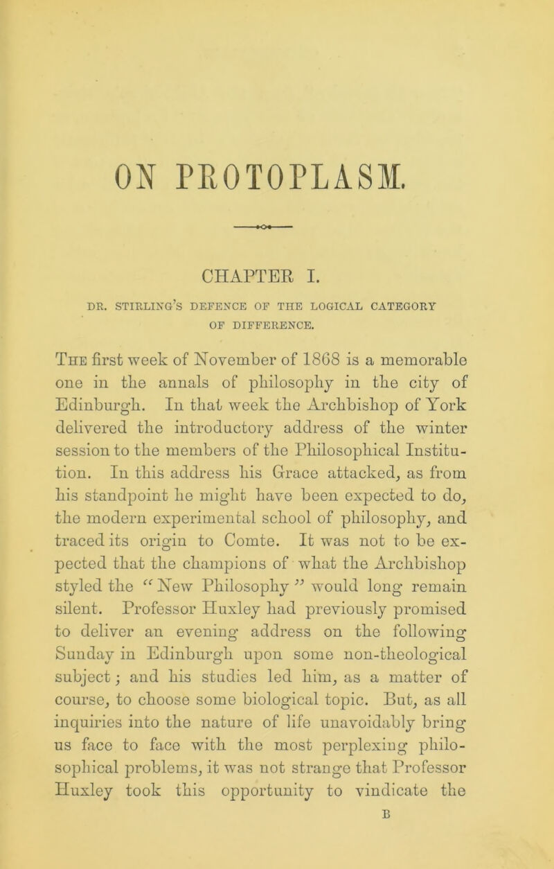 CHAPTER I. DR. Stirling’s defence of the logical category OF DIFFERENCE. The first week of November of 18G8 is a memorable one in tbe annals of pbilosophy in tbe city of Edinburgh. In that week the Archbishop of York delivered the introductory address of the winter session to the members of the Philosophical Institu- tion. In this address his Grace attacked, as from his standpoint he might have been expected to do, the modern experimental school of philosophy, and traced its origin to Comte. It was not to be ex- pected that the champions of 'what the Archbishop styled the “ New Philosophy ’’ would long remain silent. Professor Huxley had previously promised to deliver an evening address on the following Sunday in Edinburgh upon some non-theological subject; and his studies led him, as a matter of course, to choose some biological topic. But, as all inquiries into the nature of life unavoidably bring us face to face with the most perplexing philo- sophical problems, it was not strange that Professor Huxley took this opportunity to vindicate the