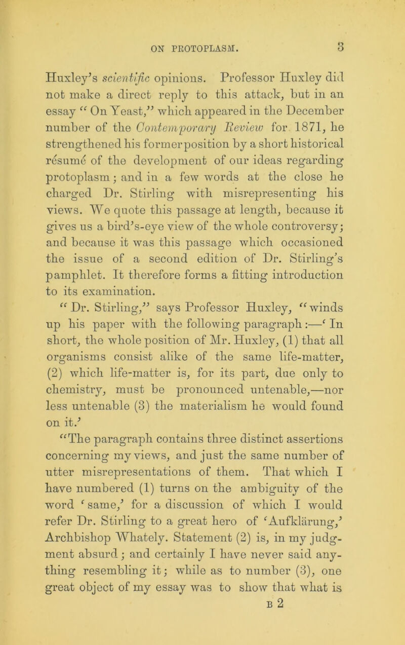 Huxley^s scientific opinions. Professor Huxley did not make a direct reply to tins attack, but in an essay “ On Yeast/’ which appeat’ed in the December number of the Gontemyorary Bevieiv for 1871, he strengthened his formerposition by a short historical resume of the development of our ideas regarding protoplasm; and in a few words at the close he charged Dr. Stirling with misrepresenting his views. We quote this passage at length, because it gives us a bird’s-eye view of the whole controversy; and because it was this passage which occasioned the issue of a second edition of Dr. Stirling’s pamphlet. It therefore forms a fitting introduction to its examination. Dr. Stirling,” says Professor Huxley, winds up his paper with the following paragraph :—' In short, the whole position of Mr. Huxley, (1) that all organisms consist alike of the same life-matter, (2) which life-matter is, for its part, due only to chemistry, must be pronounced untenable,—nor less untenable (3) the materialism he would found on it.’ ^^The paragraph contains three distinct assertions concerning my views, and just the same number of utter misrepresentations of them. That which I have numbered (1) turns on the ambiguity of the word ‘ same,’ for a discussion of which I would refer Dr. Stirling to a great hero of ^Aufklilrung,’ Archbishop Whately. Statement (2) is, in my judg- ment absurd; and certainly I have never said any- thing resembling it; while as to number (3), one great object of my essay was to show that what is B 2