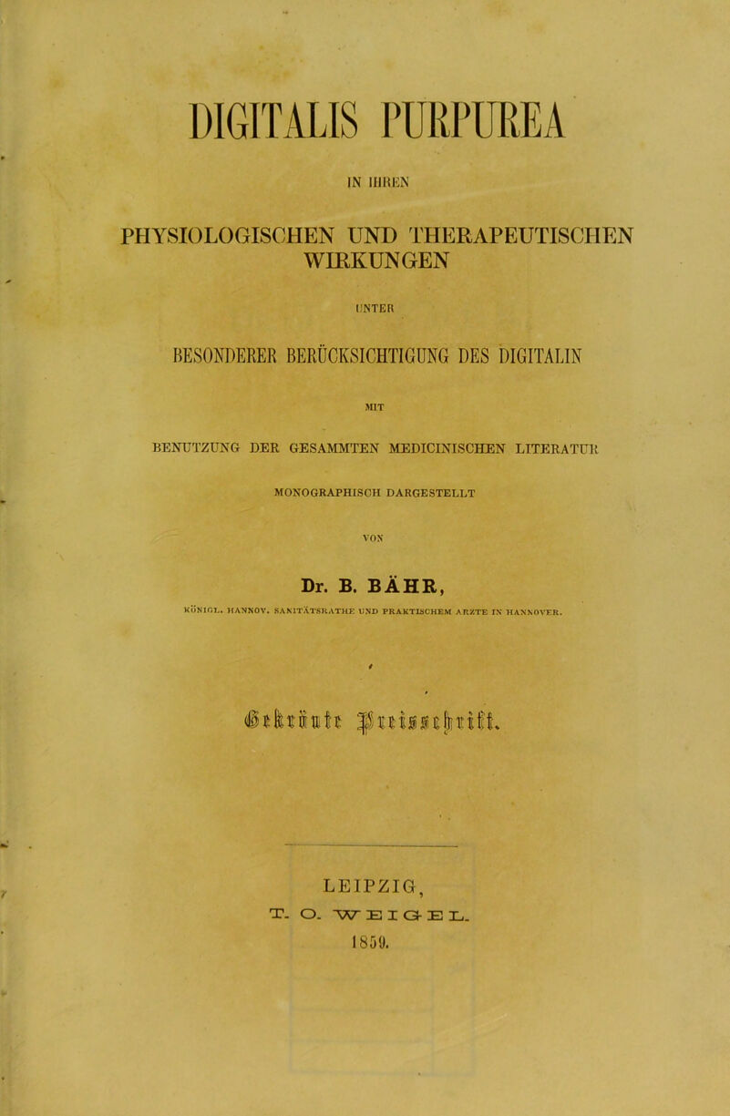 DIGITALIS PÜRPUREA IN IHREN PHYSIOLOGISCHEN UND THERAPEUTISCHEN WIRKUNGEN UNTER BESONDERER BERÜCKSICHTIGUNG DES DIGITALIN MIT BENUTZUNG DER GESAMMTEN MEDICINISCHEN LITERATUR MONOGRAPHISCH DARGESTELLT VON Dr. B. BÄHR, KÖNIG!.. HANNOV. SAN 1TÄTSR ATHE UND PRAKTISCHEM ARZTE IN HANNOVER. §t LEIPZIG, T- O. W E I G- E X._ 1859.