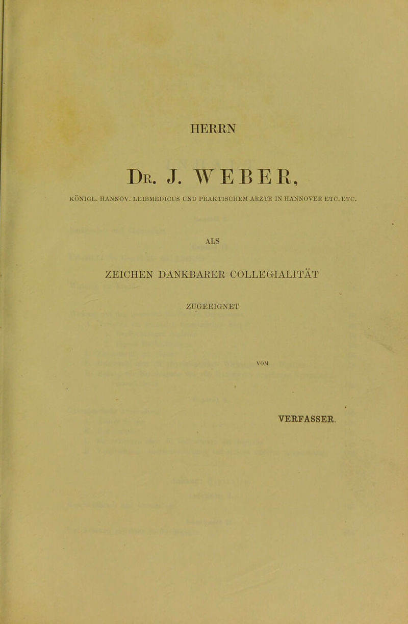 HERRN Dr. J. WEBER, KCINIGL. TIANNOV. LEIJ3MEDICUS UND PRAKTISCHEM ARZTE IN HANNOVER ETC. ETC. ALS ZEICHEN DANKBARER COLLEGrIALITÄT ZUGEEIGNET VOM VERFASSER.