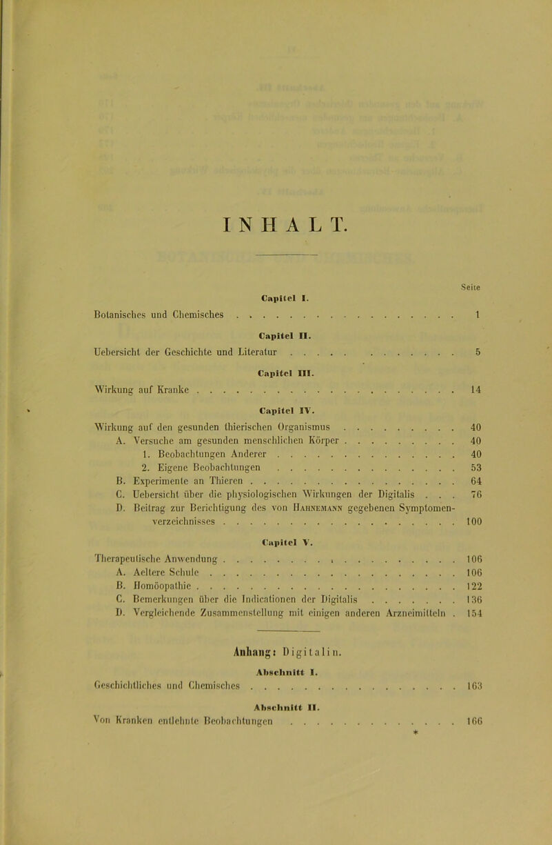 I N II A L T Seile Capitel I. Botanisches und Chemisches 1 Capitel II. Uebersicht der Geschichte und Literatur 5 Capitel III. Wirkung auf Kranke 14 Capitel IV. Wirkung auf den gesunden thierischen Organismus 40 A. Versuche am gesunden menschlichen Körper 40 1. Beobachtungen Anderer 40 2. Eigene Beobachtungen 53 B. Experimente an Thieren 64 C. Uebersicht über die physiologischen Wirkungen der Digitalis ... 76 D. Beitrag zur Berichtigung des von [Jahnemann gegebenen Symptomen- verzeichnisses 100 Capitel V. Tlierapeulische Anwendung 106 A. Aellere Schule 106 B. Homöopathie 122 C. Bemerkungen über die Indicationen der Digitalis 136 D. Vergleichende Zusammenstellung mit einigen anderen Arzneimitteln . 154 Anhang: Digital in. Anschnitt I. Geschichtliches und Chemisches 163 Abschnitt II. Von Kranken entlehnte Beobachtungen 166 *