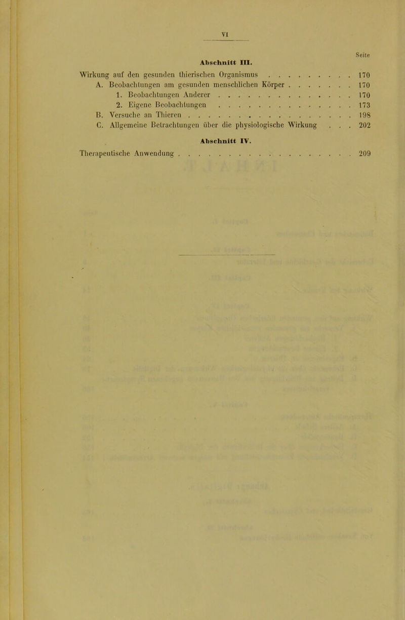 Seite Abschnitt III. Wirkung auf den gesunden thierischcn Organismus 170 A. Beobachtungen am gesunden menschlichen Körper 170 1. Beobachtungen Anderer 170 2. Eigene Beobachtungen 173 B. Versuche an Thicrcn 198 C. Allgemeine Betrachtungen über die physiologische Wirkung . . . 202 Abschnitt IV. Therapeutische Anwendung 209