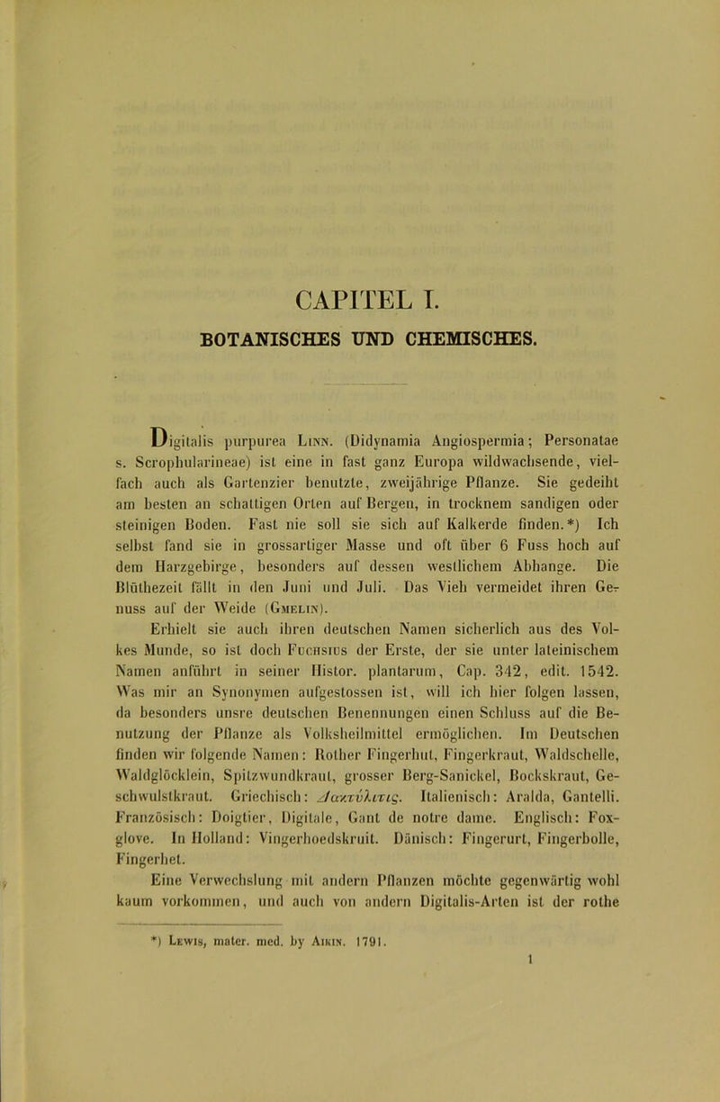 BOTANISCHES UND CHEMISCHES. Digitalis purpurea Linn. (Didynamia Angiospermia; Personatae s. Scrophularineae) ist eine in fast ganz Europa wildwachsende, viel- fach auch als Gartenzier benutzte, zweijährige Pflanze. Sie gedeiht am besten an schattigen Orlen auf Bergen, in trocknem sandigen oder steinigen Boden. Fast nie soll sie sich auf Kalkerde finden.*) Ich selbst fand sie in grossartiger Masse und oft über 6 Fuss hoch auf dem Harzgebirge, besonders auf dessen westlichem Abhange. Die Blülhezeit fällt in den Juni und Juli. Das Vieh vermeidet ihren Ger nuss auf der Weide (Gmelin). Erhielt sie auch ihren deutschen Namen sicherlich aus des Vol- kes Munde, so ist doch Fochsids der Erste, der sie unter lateinischem Namen anführt in seiner Ilistor. plantarum, Cap. 342, edit. 1542. Was mir an Synonymen aufgestossen ist, will ich hier folgen lassen, da besonders unsre deutschen Benennungen einen Schluss auf die Be- nutzung der Pflanze als Volksheilmittel ermöglichen. Im Deutschen finden wir folgende Namen: Rolher Fingerhut, Fingerkraut, Waldschelle, Waldglöcklein, Spitzwundkraut, grosser Berg-Sanickel, ßockskraut, Ge- sehwulstkraut. Griechisch: ztav.xvl.ixiq. Italienisch: Aralda, Gantelli. Französisch: Doigtier, Digitale, Gant de notre dame. Englisch: Fox- glove. In Holland: Vingerhoedskruil. Dänisch: Fingeruri, Fingerbolle, Fingerhet. Eine Verwechslung mit andern Pflanzen möchte gegenwärtig wohl kaum Vorkommen, und auch von andern Digitalis-Arten ist der rothe *) Lewis, mater. med. by Aikin. 1791.