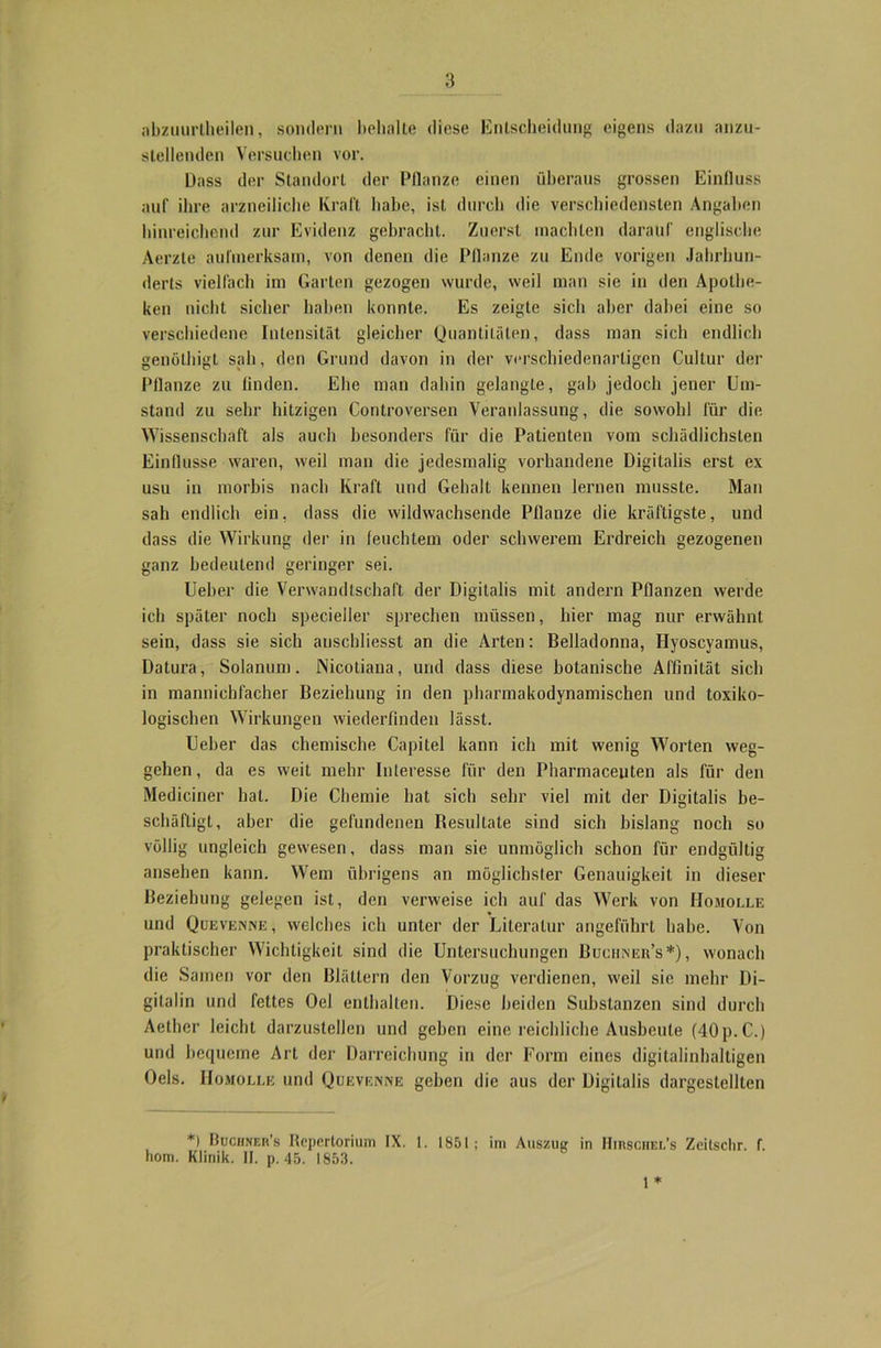 abzuurtheilen, sondern behalte diese Entscheidung eigens dazu anzu- slellenden Versuchen vor. Dass der Standort der Pflanze einen überaus grossen Einfluss auf ihre arzneiliche Kraft habe, ist durch die verschiedensten Angaben hinreichend zur Evidenz gebracht. Zuerst machten darauf englische Aerzte aufmerksam, von denen die Pflanze zu Ende vorigen Jahrhun- derts vielfach im Garten gezogen wurde, weil man sie in den Apothe- ken nicht sicher haben konnte. Es zeigte sich aber dabei eine so verschiedene Intensität gleicher Quantitäten, dass man sich endlich genölhigt sah, den Grund davon in der verschiedenartigen Cultur der Pflanze zu finden. Ehe man dabin gelangte, gab jedoch jener Um- stand zu sehr hitzigen Controversen Veranlassung, die sowohl für die Wissenschaft als auch besonders für die Patienten vom schädlichsten Einflüsse waren, weil man die jedesmalig vorhandene Digitalis erst ex usu in morbis nach Kraft und Gehalt kennen lernen musste. Man sah endlich ein, dass die wildwachsende Pflanze die kräftigste, und dass die Wirkung der in feuchtem oder schwerem Erdreich gezogenen ganz bedeutend geringer sei. Ueber die Verwandtschaft der Digitalis mit andern Pflanzen werde ich später noch specieller sprechen müssen, hier mag nur erwähnt sein, dass sie sich anschliesst an die Arten: Belladonna, Hyoscyamus, Datura, Solanum. Nicotiana, und dass diese botanische Affinität sich in mannichfacher Beziehung in den pharmakodynamischen und toxiko- logischen Wirkungen wiederfinden lässt. Ueber das chemische Capitel kann ich mit wenig Worten Weg- gehen, da es weit mehr Interesse für den Pharmaceuten als für den Mediciner hat. Die Chemie hat sich sehr viel mit der Digitalis be- schäftigt, aber die gefundenen Resultate sind sich bislang noch so völlig ungleich gewesen, dass man sie unmöglich schon für endgültig ansehen kann. Wem übrigens an möglichster Genauigkeit in dieser Beziehung gelegen ist, den verweise ich auf das Werk von Homolle und Quevenne, welches ich unter der Literatur angeführt habe. Von praktischer Wichtigkeit sind die Untersuchungen Buciiner’s*), wonach die Samen vor den Blättern den Vorzug verdienen, weil sie mehr Di- gitalin und fettes Oel enthalten. Diese beiden Substanzen sind durch Aether leicht darzustellen und geben eine reichliche Ausbeute (40p.C.) und bequeme Art der Darreichung in der Form eines digitalinbaltigen Oels. Homolle und Quevenne geben die aus der Digitalis dargestellten *> Buciiner’s Repertorium IX. t. 1851; im Auszug in Hirschel’s Zeitschr. f. hom. Klinik. II. p. 45. 1853. 1 *