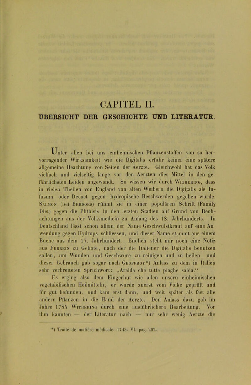 ÜBERSICHT DER GESCHICHTE UND LITERATUR. Unter allen bei uns einheimischen Pflanzenstofl'en von so her- vorragender Wirksamkeit wie die Digitalis erfuhr keiner eine spätere allgemeine Beachtung von Seiten der Aerzte. Gleichwohl hat das Volk vielfach und vielseitig lange vor den Aerzten dies Mittel in den ge- fährlichsten Leiden angewandt. So wissen wir durch Withering, dass in vielen Theilen von England von alten Weihern die Digitalis als In- fusum oder Decoct gegen hydropische Beschwerden gegeben wurde. Salmon (hei Beddogs) rühmt sie in einer populären Schrift (Family Diel) gegen die Phthisis in den letzten Stadien auf Grund von Beob- achtungen aus der Volksmedicin zu Anfang des 18. Jahrhunderts, ln Deutschland lässt schon allein der Name Geschwulstkraut auf eine An Wendung gegen Hydrops schliessen, und dieser Name stammt aus einem Buche aus dem 17. Jahrhundert. Endlich steht mir noch eine Notiz aus Ferrein zu Gebote, nach der die Italiener die Digitalis benutzen sollen, um Wunden und Geschwüre zu reinigen und zu heilen, und dieser Gebrauch gab sogar nach Geoffroy*) Anlass zu dem in Italien sehr verbreiteten Sprichwort: „Aralda che lulle piaghe salda.“ Es erging also dem Fingerhut wie allen unsern einheimischen vegetabilischen Heilmitteln, er wurde zuerst vom Volke geprüft und für gut befunden, und kam erst dann, und weit später als last alle andern Pflanzen in die Hand der Aerzte. Den Anlass dazu gab im Jahre 1785 Withering durch eine ausführlichere Bearbeitung. Vor ilnn kannten — der Literatur nach — nur sehr wenig Aerzte die *) Traite de matiere medicale. 1743. VI. pag. 202.