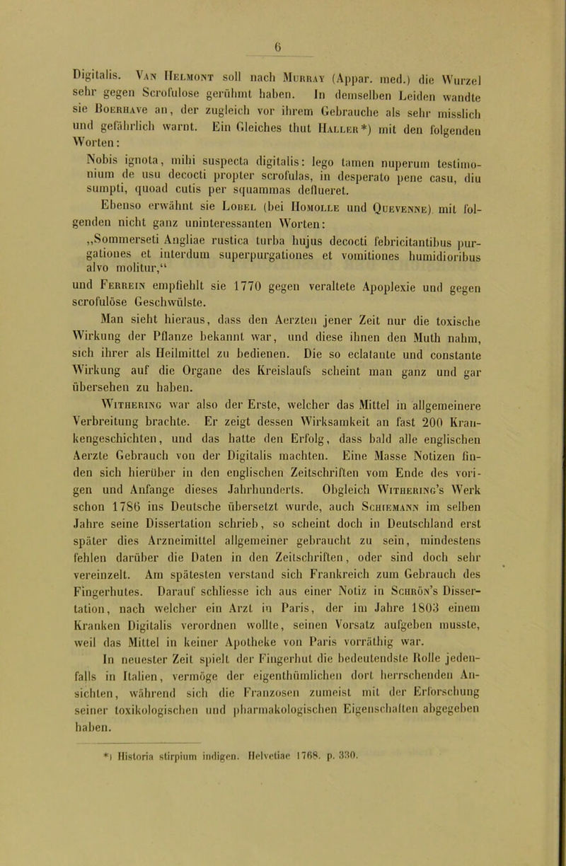 Digitalis. Van ITelmont soll nach Murray (Appar. med.) die Wurzel sehr gegen Scrofulose gerühmt haben. In demselben Leiden wandte sie BouRUAve an, der zugleich vor ihrem Gebrauche als sehr misslich und gefährlich warnt. Ein Gleiches thut Haller*) mit den folgenden Worten: Nobis ignota, mihi suspecta digitalis: lego tarnen nuperuin testimo- nium de usu decocti propter scrofulas, in desperato pene casu, diu sumpti, quoad cutis per squammas deflueret. Ebenso erwähnt sie Lorel (hei IIomolle und Quevenne) mit fol- genden nicht ganz uninteressanten Worten: „Sommerseti Angliae rustica turba hujus decocti febricitantibus pur- gationes et interdum superpurgationes et vomitiones humidioribus alvo molitur,“ und Ferrein empfiehlt sie 1770 gegen veraltete Apoplexie und gegen scrofulose Geschwülste. Man sieht hieraus, dass den Aerzten jener Zeit nur die toxische Wirkung der Pflanze bekannt war, und diese ihnen den Muth nahm, sich ihrer als Heilmittel zu bedienen. Die so eclalanle und constante Wirkung auf die Organe des Kreislaufs scheint man ganz und gar übersehen zu haben. Withering war also der Erste, welcher das Mittel in allgemeinere Verbreitung brachte. Er zeigt dessen Wirksamkeit an fast 200 Kran- kengeschichten , und das hatte den Erfolg, dass bald alle englischen Aerzte Gebrauch von der Digitalis machten. Eine Masse Notizen fin- den sich hierüber in den englischen Zeitschriften vom Ende des vori- gen und Anfänge dieses Jahrhunderts. Obgleich Withering’s Werk schon 1786 ins Deutsche übersetzt wurde, auch Schiemann im selben Jahre seine Dissertation schrieb, so scheint doch in Deutschland erst später dies Arzneimittel allgemeiner gebraucht zu sein, mindestens fehlen darüber die Daten in den Zeitschriften, oder sind doch sehr vereinzelt. Am spätesten verstand sich Frankreich zum Gebrauch des Fingerhutes. Darauf schliesse ich aus einer Notiz in Schrün’s Disser- tation, nach welcher ein Arzt in Paris, der im Jahre 1803 einem Kranken Digitalis verordnen wollte, seinen Vorsatz aufgehen musste, weil das Mittel in keiner Apotheke von Paris vorräthig war. In neuester Zeit spielt der Fingerhut die bedeutendste Bolle jeden- falls in Italien, vermöge der eigentümlichen dort herrschenden An- sichten, während sich die Franzosen zumeist mit der Erforschung seiner toxikologischen und pharmakologischen Eigenschalten abgegeben haben. *l Historia stirpium indigen. Helvetiae 1768. p. 330.
