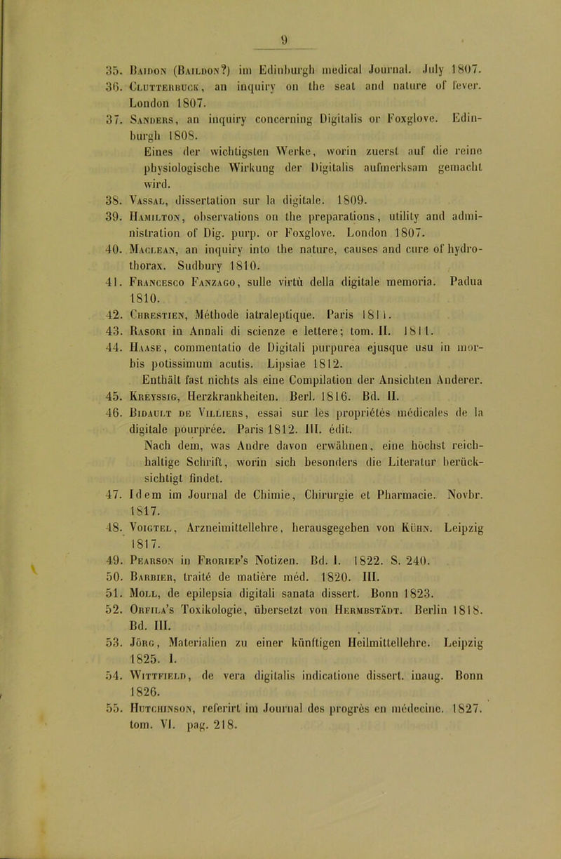 35. Bajdon (Baildon?) im Edinburgh medical Journal. July 1807. 36. Cluttehbuck, an inquiry on the seal and nature of fever. London 1807. 37. Sanders, an inquiry concerning Digitalis or Foxglove. Edin- burgh 1808. Eines der wichtigsten Werke, worin zuerst auf die reine physiologische Wirkung der Digitalis aufmerksam gemacht wird. 38. Vassal, dissertation sur la digitale. 1809. 39. Hamilton, observations on the preparations, utilily and admi- nistration of Dig. purp, or Foxglove. London 1807. 40. Maclean, an inquiry into the nature, causes and eure of liydro- thorax. Sudhury 1810. 41. Francesco Fanzago, sulle virtü della digitale memoria. Padua 1810. 42. Chrestien, Methode iatraleplique. Paris 1811. 43. Rasori in Annali di scienze e lettere; tom. II. 1811. 44. FIaase, commenlatio de Digitali purpurea ejusque usu in mor- bis potissimum acutis. Lipsiae 1812. Enthält fast nichts als eine Compilation der Ansichten Anderer. 45. Kreyssig, Herzkrankheiten. Berl. 1816. ßd. II. 46. Bidault de Villiers, essai sur les propriötes medicales de la digitale pourpree. Paris 1812. II1. edit. Nach dem, was Andre davon erwähnen, eine höchst reich- haltige Schrift, worin sich besonders die Literatur berück- sichtigt findet. 47. Idem im Journal de Chimie, Chirurgie et Pharmacie. Novbr. 1817. 18. Voigtel, Arzneimittellehre, herausgegeben von Kühn. Leipzig ' 1817. 49. Pearson in Froriep’s Notizen. Bd. I. 1822. S. 240. 50. Barbier, traitö de matiere med. 1820. III. 51. Moll, de epilepsia digitali sanata dissert. Bonn 1823. 52. Orfila’s Toxikologie, übersetzt von HermbstXdt. Berlin 1818. Bd. III. 53. Jörg, Materialien zu einer künftigen Heilmittellehre. Leipzig 1825. I. 54. Wittfield, de vera digitalis indicalione dissert. iuaug. Bonn 1826. 55. Hutchinson, relerirt im Journal des progres en medecinc. 1827. tom. VI. pag. 218.