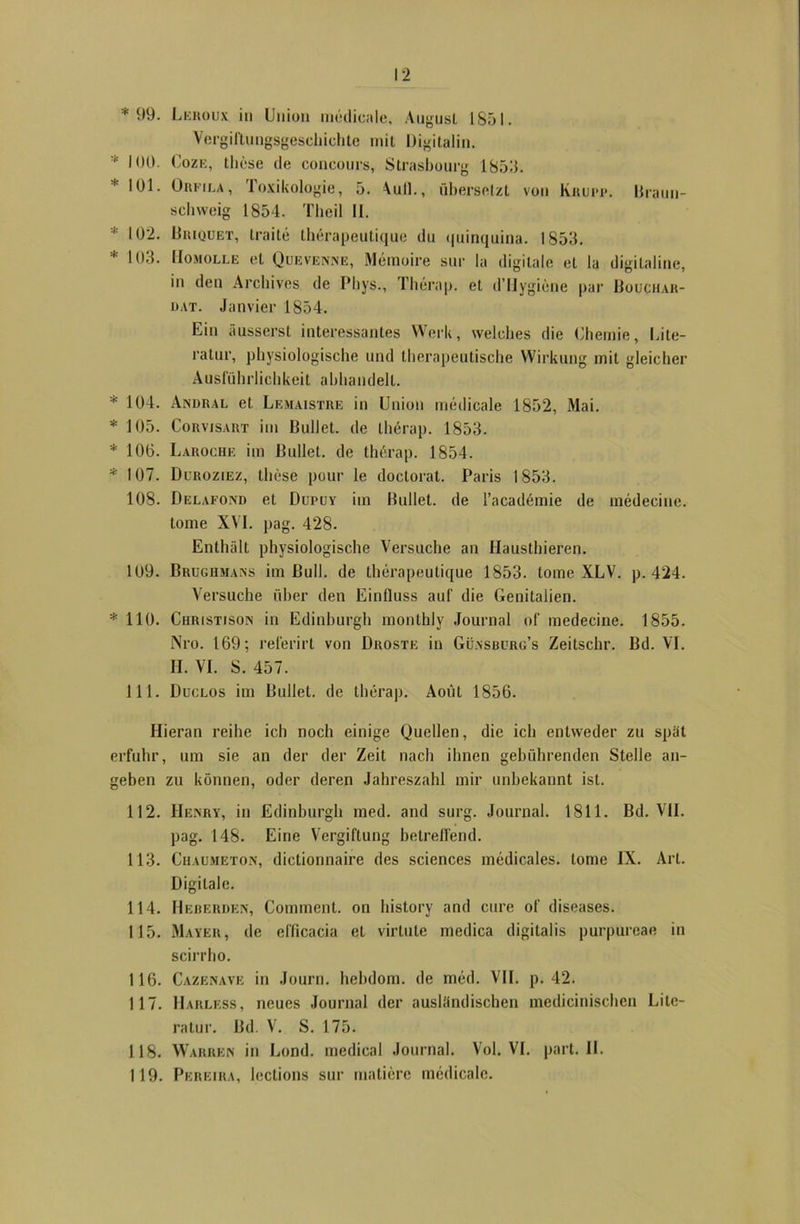 *99. Leroux in Union medicale, AugusL 1851. Vergiftungsgeschichtc mit Digitalin. * 100. Coze, the.se de concours, Strasbourg 185.3. * *91. Orfila, loxikologie, 5. Aull., übersetzt von Knurr, liraun- schweig 1854. Theil II. 102. Briquet, traite therapeutique du quinquina. 1853. 1 103. Homolle et Quevenne, Memoire sur la digitale et la digitaline, in den Archives de Pbys., Therap. et d’Hygiene par Boüchar- uat. Janvier 1854. Ein äusserst interessantes Werk, welches die Chemie, Lite- ratur, physiologische und therapeutische Wirkung mit gleicher Ausführlichkeit abhandell. * 104. Andral et Lemaistre in Union medicale 1852, Mai. * 105. Corvisart im Bullet, de therap. 1853. * 10(5. Laroche im Bullet, de therap. 1854. * 107. Duroziez, these pour le doclorat. Paris 1853. 108. Delafond et Duruv im Bullet, de l’academie de medeciue. tome XVI. pag. 428. Enthält physiologische Versuche an Hausthieren. 109. Brughmans im Bull, de therapeutique 1853. tome XLV. p. 424. Versuche über den Einfluss auf die Genitalien. * 110. Christisois in Edinburgh monthly Journal of medecine. 1855. Nro. 169; relerirt von Droste in Günsburg’s Zeitsclir. Bd. VI. II. VI. S. 457. 111. Duclos im Bullet, de therap. Aoüt 1856. Hieran reibe ich noch einige Quellen, die ich entweder zu spät erfuhr, um sie an der der Zeit nach ihnen gebührenden Stelle an- geben zu können, oder deren Jahreszahl mir unbekannt ist. 112. Henry, in Edinburgh med. and surg. Journal. 1811. Bd. VII. pag. 148. Eine Vergiftung betreffend. 113. Chaumeton, dictionnaire des Sciences medicales. tome IX. Art. Digitale. 114. Heberden, Comment. on history and eure of diseases. 115. Mayer, de efficacia et virtule medica digitalis purpureae in scirrho. 116. Cazenave in Journ. hebdom. de med. VII. p. 42. 117. Harless, neues Journal der ausländischen medicinischen Lite- ratur. Bd. V. S. 175. 118. Wahren in Lond. medical Journal. Vol. VI. part. II. 119. Pereira, lections sur imitiere medicale.