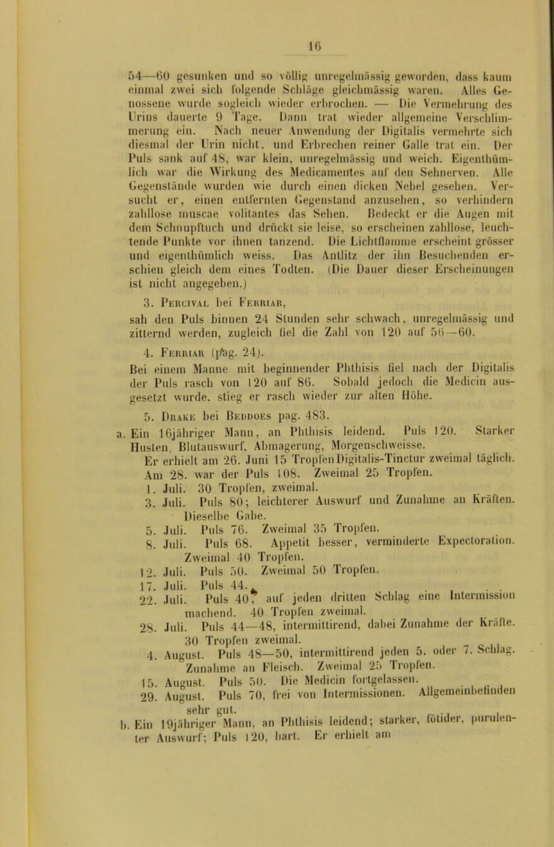54—60 gesunken und so völlig unregelmässig geworden, dass kaum einmal zwei sich folgende Schläge gleichmässig waren. Alles Ge- nossene wurde sogleich wieder erbrochen. — Die Vermehrung des Urins dauerte 9 Tage. Dann trat wieder allgemeine Verschlim- merung ein. Nach neuer Anwendung der Digitalis vermehrte sich diesmal der Urin nicht, und Erbrechen reiner Galle trat ein. Der Puls sank auf 48, war klein, unregelmässig und weich. Eigentüm- lich war die Wirkung des Medicamentes auf den Sehnerven. Alle Gegenstände wurden wie durch einen dicken Nebel gesehen. Ver- sucht er, einen entfernten Gegenstand anzusehen, so verhindern zahllose rnuscae volitantes das Sehen. Bedeckt er die Augen mit dem Schnupftuch und drückt sie leise, so erscheinen zahllose, leuch- tende Punkte vor ihnen tanzend. Die Lichtflamme erscheint grösser und eigentümlich weiss. Das Antlitz der ihn Besuchenden er- schien gleich dem eines Todten. (Die Dauer dieser Erscheinungen ist nicht angegeben.) 3. Percival hei Ferriar, sah den Puls hinnen 24 Stunden sehr schwach, unregelmässig und zitternd werden, zugleich liel die Zahl von 120 auf 56—60. 4. Ferriar (p*ag. 24). Bei einem Manne mit beginnender Phthisis fiel nach der Digitalis der Puls rasch von 120 auf 86. Sobald jedoch die Medicin aus- gesetzt wurde, stieg er rasch wieder zur allen Höhe. 5. Drake bei Beudoes pag. 483. a. Ein lßjähriger Mann, an Phthisis leidend. Puls 120. Starker Husten, Blutauswurf, Abmagerung, Morgenschweisse. Er erhielt am 26. Juni 15 Tropfen Digitalis-Tinctur zweimal täglich. Am 28. war der Puls 108. Zweimal 25 Tropfen. 1. Juli. 30 Tropfen, zweimal. 3. Juli. Puls 80; leichterer Auswurf und Zunahme an Kräften. Dieselbe Gabe. 5. Juli. Puls 76. Zweimal 35 Tropfen. 8. Juli. Puls 68. Appetit besser, verminderte Expectoration. Zweimal 40 Tropfen. 12. Juli. Puls 50. Zweimal 50 Tropfen. 17. Juli. Puls 44.. 22. Juli. Puls 40? auf jeden dritten Schlag eine Intermission machend. 40 Tropfen zweimal. 28. Juli. Puls 44—48, intermittirend, dabei Zunahme der Kräfte. 30 Tropfen zweimal. 4. August. Puls 48—50, intermittirend jeden 5. oder 7. Schlag. Zunahme an Fleisch. Zweimal 25 Tropfen. 15. August. Puls 50. Die Medicin fortgelassen. 29. August. Puls 70, frei von Intermissionen. Allgemeinbefinden sehr gut. , „„ ., . h. Ein 19jähriger Mann, an Phthisis leidend; starker, lotider, purulen- ter Auswurf; Puls 120, hart. Er erhielt am