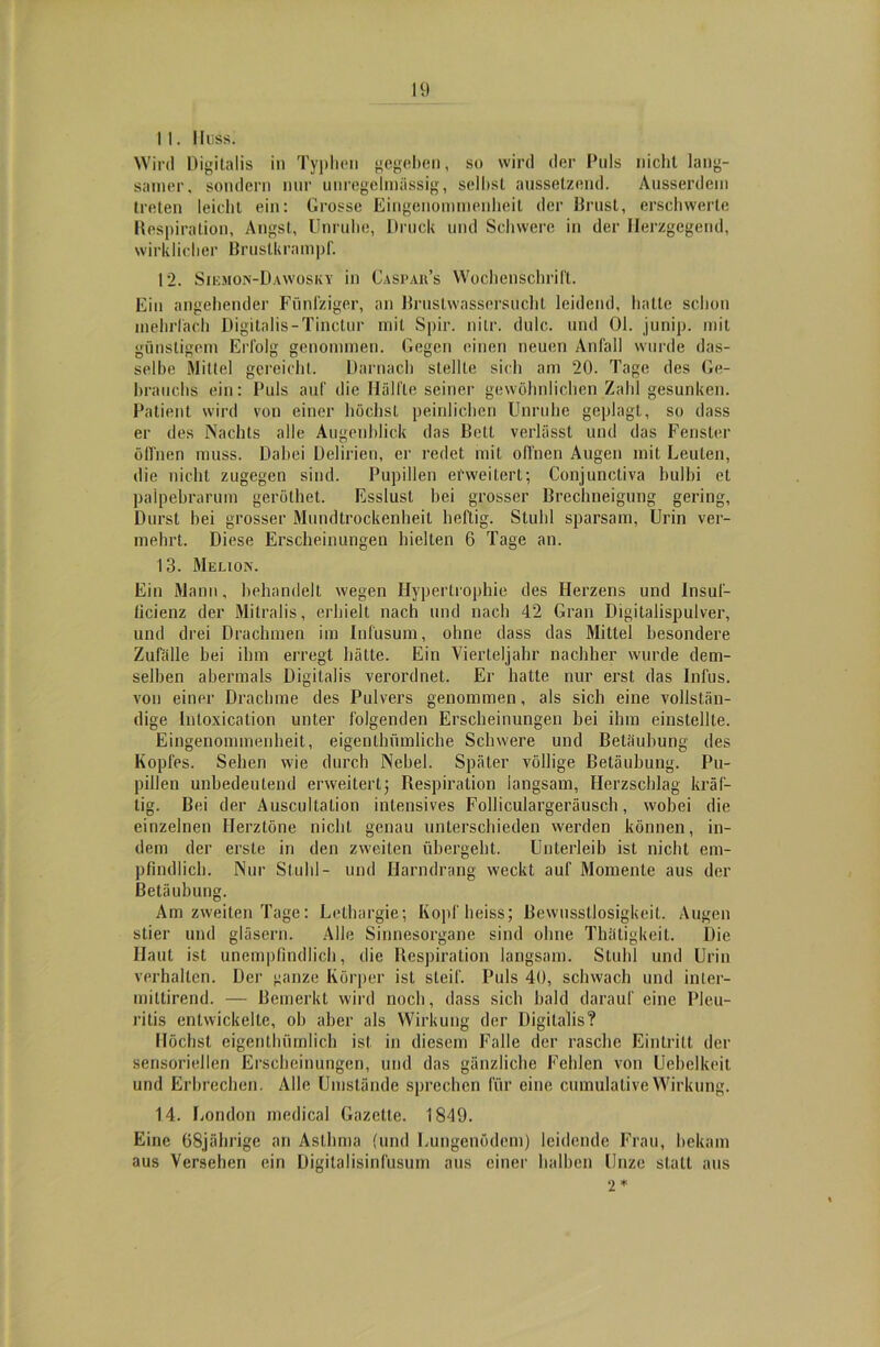 11. iiuss. Wird Digitalis in Typhen gegeben, so wird der Puls nicht lang- samer. sondern nur unregelmässig, selbst aussetzend. Ausserdem treten leicht ein: Grosse Eingenommenheit der Bimst, erschwerte Respiration, Angst, Unruhe, Druck und Schwere in der Herzgegend, wirklicher Brustkrampf. 12. Sikiion-Dawosky in Caspars Wochenschrift. Ein angehender Fünfziger, an Brustwassersuchl leidend, hatte schon mehrfach Digitalis - Tinctur mit Spir. nitr. dulc. und Ol. junip. mit günstigem Erfolg genommen. Gegen einen neuen Anfall wurde das- selbe Mittel gereicht. Darnach stellte sich am 20. Tage des Ge- brauchs ein: Puls auf die Hälfte seiner gewöhnlichen Zahl gesunken. Patient wird von einer höchst peinlichen Unruhe geplagt, so dass er des Nachts alle Augenblick das Bett verlässt und das Fenster öffnen muss. Dabei Delirien, er redet mit offnen Augen mit Leuten, die nicht zugegen sind. Pupillen erweitert; Conjunctiva bulbi et palpebrarum geröthet. Esslust bei grosser Brechneigung gering, Durst bei grosser Mundtrockenheit heftig. Stuhl sparsam, Urin ver- mehrt. Diese Erscheinungen hielten 6 Tage an. 13. Melion. Ein Mann, behandelt wegen Hypertrophie des Herzens und Insuf- licienz der Mitralis, erhielt nach und nach 42 Gran Digitalispulver, und drei Drachmen im Inf'usum, ohne dass das Mittel besondere Zufälle bei ihm erregt hätte. Ein Vierteljahr nachher wurde dem- selben abermals Digitalis verordnet. Er hatte nur erst das Infus, von einer Drachme des Pulvers genommen, als sich eine vollstän- dige lntoxication unter folgenden Erscheinungen bei ihm einstellte. Eingenommenheit, eigenthümliche Schwere und Betäubung des Kopfes. Sehen wie durch Nebel. Später völlige Betäubung. Pu- pillen unbedeutend erweitert; Respiration langsam, Herzschlag kräf- tig. Bei der Auscultation intensives Folliculargeräusch, wobei die einzelnen Herztöne nicht genau unterschieden werden können, in- dem der erste in den zweiten übergeht. Unterleib ist nicht em- pfindlich. Nur Stuhl- und Harndrang weckt auf Momente aus der Betäubung. Am zweiten Tage: Lethargie; Kopf heiss; Bewusstlosigkeit. Augen stier und gläsern. Alle Sinnesorgane sind ohne ThätigkeiL. Die Haut ist unempfindlich, die Respiration langsam. Stuhl und Urin verhalten. Der ganze Körper ist steif. Puls 40, schwach und inter- mittirend. — Bemerkt wird noch, dass sich bald darauf eine Pleu- ritis entwickelte, ob aber als Wirkung der Digitalis? Höchst eigenthümlich ist in diesem Falle der rasche Eintritt der sensoriellen Erscheinungen, und das gänzliche Fehlen von Uebelkeit und Erbrechen. Alle Umstände sprechen für eine cumulalive Wirkung. 14. London medical Gazette. 1849. Eine 68jährige an Asthma (und Lungenödem) leidende Frau, bekam aus Versehen ein Digitalisinfusum aus einer halben Unze statt aus 2 *