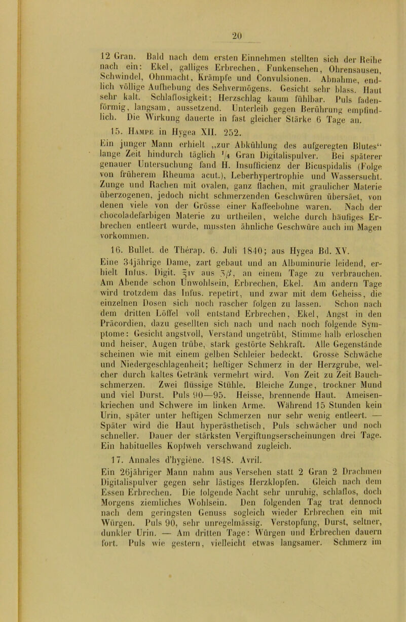 12 Gran. Bald nach dem ersten Einnehmen stellten sicli der Reihe nach ein: Ekel, galliges Erbrechen, Funkensehen, Ohrensausen, Schwindel, Ohnmacht, Krämpfe und Convulsionen. Abnahme, end- lich völlige Aufhebung des Sehvermögens. Gesicht sehr blass. Haut sehr kalt. Schlaflosigkeit; Herzschlag kaum fühlbar. Puls faden- förmig, langsam, aussetzend. Unterleib gegen Berührung empfind- lich. Die Wirkung dauerte in last gleicher Stärke 6 Tage an. IT). Kampf, in Hygea XII. 252. Ein junger Mann erhielt „zur Abkühlung des aufgeregten Blutes1* lange Zeit hindurch täglich '/* Gran Digitalispulver. Bei späterer genauer Untersuchung fand II. Insufflcienz der Bicuspidalis (Folge von früherem Rheuma acut.), Leberhypertrophie und Wassersucht. Zunge und Rachen mit ovalen, ganz flachen, mit graulicher Materie überzogenen, jedoch nicht schmerzenden Geschwüren übersäet, von denen viele von der Grösse einer Kaffeebohne waren. Nach der chocoladefarbigen Materie zu urtheilen, welche durch häufiges Er- brechen entleert wurde, mussten ähnliche Geschwüre auch im Magen Vorkommen. 16. Bullet, de Therap. 6. Juli 1840; aus Hygea Bd. XV. Eine 34jährige Dame, zart gebaut und an Albuminurie leidend, er- hielt Infus. Digit, ijiv aus rß, an einem Tage zu verbrauchen. Am Abende schon Unwohlsein, Erbrechen, Ekel. Am andern Tage wird trotzdem das Infus, repetirt, und zwar mit dem Geheiss, die einzelnen Dosen sich noch rascher folgen zu lassen. Schon nach dem dritten Löffel voll entstand Erbrechen, Ekel, Angst in den Präcordien, dazu gesellten sich nach und nach noch folgende Sym- ptome : Gesicht angstvoll, Verstand ungetrübt, Stimme halb erloschen und heiser, Augen trübe, stark gestörte Sehkraft. Alle Gegenstände scheinen wie mit einem gelben Schleier bedeckt. Grosse Schwäche und Niedergeschlagenheit; heftiger Schmerz in der Herzgrube, wel- cher durch kaltes Getränk vermehrt wird. Von Zeit zu Zeit Bauch- schmerzen. Zwei flüssige Stühle. Bleiche Zunge, trockner Mund und viel Durst. Puls 00—95. Heisse, brennende Haut. Ameisen- kriechen und Schwere im linken Arme. Während 15 Stunden kein Urin, später unter heftigen Schmerzen nur sehr wenig entleert. — Später wird die Haut hyperästhetisch, Puls schwächer und noch schneller. Dauer der stärksten Vergiftungserscheiuungen drei Tage. Ein habituelles Kopfweh verschwand zugleich. 17. Annales d’hygiene. 1848. Avril. Ein 2öjähriger Mann nahm aus Versehen statt 2 Gran 2 Drachmen Digitalispulver gegen sehr lästiges Herzklopfen. Gleich nach dem Essen Erbrechen. Die folgende Nacht sehr unruhig, schlaflos, doch Morgens ziemliches Wohlsein. Den folgenden Tag trat dennoch nach dem geringsten Genuss sogleich wieder Erbrechen ein mit Würgen. Puls 90, sehr unregelmässig. Verstopfung, Durst, seltner, dunkler Urin. — Am dritten Tage: Würgen und Erbrechen dauern fort. Puls wie gestern, vielleicht etwas langsamer. Schmerz im