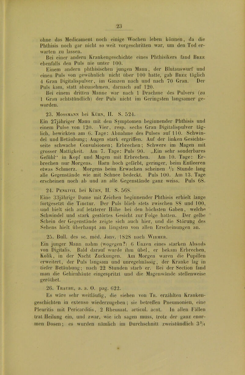 ohne das Medicamenl noch einige Wochen leben können, da die Phthisis noch gar nicht so weit vorgeschritten war, um den Tod er- warten zu lassen. Bei einer andern Krankengeschichte eines Phthisikers fand Bree ebenfalls den Puls nie unter 100. Einem andern phthisischen jungen Mann, der Blutauswurf und einen Puls von gewöhnlich nicht über 100 hatte, gab Breis täglich 4 Gran Digitalispulver, im Ganzen nach und nach 70 Gran. Der Puls kam, statt abzunehmen, darnach auf 120. Bei einem dritten Manne war nach 1 Drachme des Pulvers (zu 1 Gran achtstündlich) der Puls nicht im Geringsten langsamer ge- worden. 23. Mossmann bei Kühn, II. S. 524. Ein 27jähriger Mann mit den Symptomen beginnender Phthisis und einem Pulse von 120. Vier, resp. sechs Gran Digitalispulver täg- lich, bewirkten am 6. Tage: Abnahme des Pulses auf 110. Schwin- del und Betäubung; Augen stark ergriffen. Auf der linken Gesichts- seite schwache Convulsionen; Erbrechen; Schwere im Magen mit grosser Mattigkeit. Am 7. Tage: Puls 90. „Ein sehr sonderbares Gefühl-1 in Kopf und Magen mit Erbrechen. Am 10. Tage: Er- brechen nur Morgens. Harn hoch gefärbt, geringer, beim Entleeren etwas Schmerz. Morgens beim Erwachen scheinen '/a Stunde lang alle Gegenstände wie mit Schnee bedeckt. Puls 100. Am 13. Tage erscheinen noch ab und an alle Gegenstände ganz weiss. Puls 68. 24. Penkivil bei Kühn, II. S. 568. Eine 33jährige Dame mit Zeichen beginnender Phthisis erhielt lange fortgesetzt die Tinclur. Der Puls blieb stets zwischen 88 und 100, und hielt sich auf letzterer Höhe bei den höchsten Gaben, welche Schwindel und stark gestörtes Gesicht zur Folge hatten. Der gelbe Schein der Gegenstände zeigte sich auch hier, und die Störung des Sehens hielt überhaupt am längsten von allen Erscheinungen an. 25. Bull, des sc. med. Janv. 1828 nach Wibmer. Ein junger Mann nahm (wogegen?) 6 Unzen eines starken Absuds von Digitalis. Bald darauf wurde ihm übel, er bekam Erbrechen, Kolik, in der Nacht Zuckungen. Am Morgen waren die Pupillen erweitert, der Puls langsam und unregelmässig, der Kranke lag in tiefer Betäubung; nach 22 Stunden starb er. Bei der Section fand man die Gehirnhäute eingespritzt und die Magenwände stellenweise geröthet. 26. Traube, a. a. O. pag. 622. Es wäre sehr weitläufig, die sieben von Tr. erzählten Kranken- geschichten in extenso wiederzugeben; sie betreffen Pneumonien, eine Pleuritis mit Pericardilis, 2 Bheumat. articul. acut. In allen Fällen trat Heilung ein, und zwar, wie ich sagen muss, trotz der ganz enor- men Dosen; es wurden nämlich im Durchschnitl zweistündlich 33/a