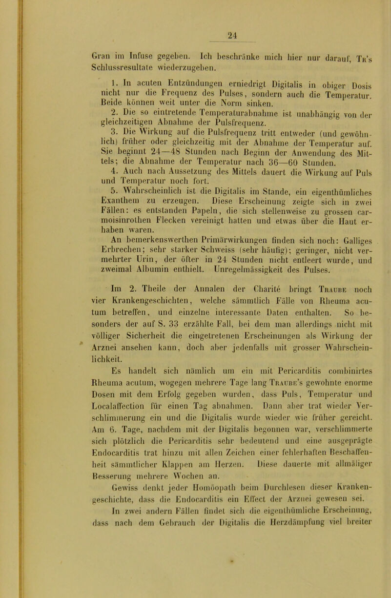 Gran im Infusc gegeben. Ich beschränke mich liier nur darauf, Tr’s Schlussresullate wiederzugeben. 1. In acuten Entzündungen erniedrigt Digitalis in obiger Dosis nicht nur die Frequenz des Pulses, sondern auch die Temperatur. Beide können weit unter die Norm sinken. 2. Die so eintretende Temperalurahnahme ist unabhängig von der gleichzeitigen Abnahme der Pulsfrequenz. 3. Die Wirkling auf die Pulsfrequenz tritt entweder (und gewöhn- lich) früher oder gleichzeitig mit der Abnahme der Temperatur auf. Sie beginnt 24—48 Stunden nach Beginn der Anwendung des Mit- tels; die Abnahme der Temperatur nach 36—60 Stunden. 4. Auch nach Aussetzung des Mittels dauert die Wirkung auf Puls und Temperatur noch fort. 5. Wahrscheinlich ist die Digitalis im Stande, ein eigenthümliches Exanthem zu erzeugen. Diese Erscheinung zeigte sich in zwei Fällen: es entstanden Papeln, die sich stellenweise zu grossen car- moisinrolhen Flecken vereinigt hatten und etwas über die Haut er- haben waren. An bemerkenswerthen Primärwirkungen finden sich noch: Galliges Erbrechen; sehr starker Schweiss (sehr häufig); geringer, nicht ver- mehrter Urin, der öfter in 24 Stunden nicht entleert wurde, und zweimal Albumin enthielt. Unregelmässigkeit des Pulses. Im 2. Theile der Annalen der Charite bringt Traube noch vier Krankengeschichten, welche sämmtlich Fälle von Rheuma acu- tum betreffen, und einzelne interessante Daten enthalten. So be- sonders der auf S. 33 erzählte Fall, bei dem man allerdings nicht mit völliger Sicherheit die eingetretenen Erscheinungen als Wirkung der Arznei ansehen kann, doch aber jedenfalls mit grosser Wahrschein- lichkeit. Es handelt sich nämlich um ein mit Pericardilis combinirtes Rheuma acutum, wogegen mehrere Tage lang Traube’s gewohnte enorme Dosen mit dem Erfolg gegeben wurden, dass Puls, Temperatur und Localaflection für einen Tag abnahmen. Dann aber trat wieder Ver- schlimmerung ein und die Digitalis wurde wieder wie früher gereicht. Am 6. Tage, nachdem mit der Digitalis begonnen war, verschlimmerte sich plötzlich die Pericarditis sehr bedeutend und eine ausgeprägte Endocarditis trat hinzu mit allen Zeichen einer fehlerhaften Beschaffen- heit sämmtlicher Klappen am Herzen. Diese dauerte mit allmäliger Besserung mehrere Wochen an. Gewiss denkt jeder Homöopath beim Durchlesen dieser Kranken- geschichte, dass die Endocarditis ein Effect der Arznei gewesen sei. In zwei andern Fällen findet sich die eigenlhümliche Erscheinung, dass nach dem Gebrauch der Digitalis die Herzdämpfung viel breiter