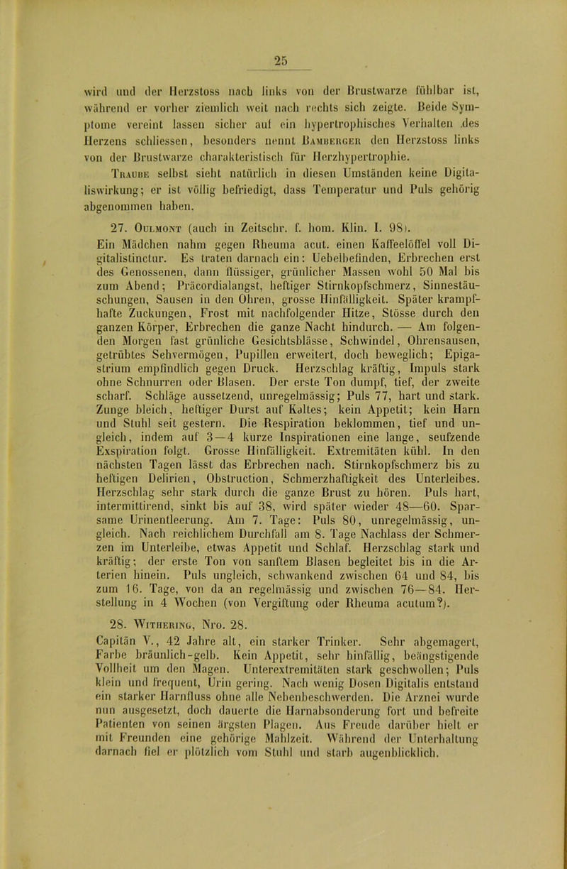 wird und der Herzstoss nach links von der Brustwarze fühlbar ist, während er vorher ziemlich weit nach rechts sich zeigte. Beide Sym- ptome vereint lassen sicher auf ein hypertrophisches Verhallen .des Herzens schliessen, besonders nennt Bamberger den Herzstoss links von der Brustwarze charakteristisch für Herzhypertrophie. Traube seihst sieht natürlich in diesen Umständen keine Digila- liswirkung; er ist völlig befriedigt, dass Temperatur und Puls gehörig abgenommen haben. 27. Oulmont (auch in Zeitschr. f. liom. Klin. I. 981. Ein Mädchen nahm gegen Rheuma acut, einen Kalfeelöflel voll Di- gitalistinctur. Es traten darnach ein: Uebelhefinden, Erbrechen erst des Genossenen, dann flüssiger, grünlicher Massen wohl 50 Mal bis zum Abend; Präcordialangst, heftiger Stirnkopfschmerz, Sinnestäu- schungen, Sausen in den Ohren, grosse Hinfälligkeit. Später krampf- hafte Zuckungen, Frost mit nachfolgender Hitze, Stösse durch den ganzen Körper, Erbrechen die ganze Nacht hindurch. — Am folgen- den Morgen fast grünliche Gesichtsblässe, Schwindel, Ohrensausen, getrübtes Sehvermögen, Pupillen erweitert, doch beweglich; Epiga- strium empfindlich gegen Druck. Herzschlag kräftig, Impuls stark ohne Schnurren oder Blasen. Der erste Ton dumpf, tief, der zweite scharf. Schläge aussetzend, unregelmässig; Puls 77, hart und stark. Zunge bleich, heftiger Durst auf Kaltes; kein Appetit; kein Harn und Stuhl seit gestern. Die Respiration beklommen, tief und un- gleich, indem auf 3—4 kurze Inspirationen eine lange, seufzende Exspiration folgt. Grosse Hinfälligkeit. Extremitäten kühl. In den nächsten Tagen lässt das Erbrechen nach. Stirnkopfschmerz bis zu heftigen Delirien, Obslruction, Schmerzhaftigkeit des Unterleibes. Herzschlag sehr stark durch die ganze Brust zu hören. Puls hart, intermittirend, sinkt bis auf 38, wird später wieder 48—60. Spar- same Urinentleerung. Am 7. Tage: Puls 80, unregelmässig, un- gleich. Nach reichlichem Durchfall am 8. Tage Nachlass der Schmer- zen im Unterleihe, etwas Appetit und Schlaf. Herzschlag stark und kräftig; der erste Ton von sanftem Blasen begleitet bis in die Ar- terien hinein. Puls ungleich, schwankend zwischen 64 und 84, bis zum 16. Tage, von da an regelmässig und zwischen 76—84. Her- stellung in 4 Wochen (von Vergiftung oder Rheuma acutum?). 28. Witiiering, Nro. 28. Capilän V., 42 Jahre alt, ein starker Trinker. Sehr abgemagert, Farbe bräunlich-gelb. Kein Appetit, sehr hinfällig, beängstigende Vollheit um den Magen. Unterextremitäten stark geschwollen; Puls klein und frequent, Urin gering. Nach wenig Dosen Digitalis entstand ein starker Harnfluss ohne alle Nebenbeschwerden. Die Arznei wurde nun ausgesetzt, doch dauerte die Harnabsonderung fort und befreite Patienten von seinen ärgsten Plagen. Aus Freude darüber hielt er mit Freunden eine gehörige Mahlzeit. Während der Unterhaltung darnach fiel er plötzlich vom Stuhl und starb augenblicklich.