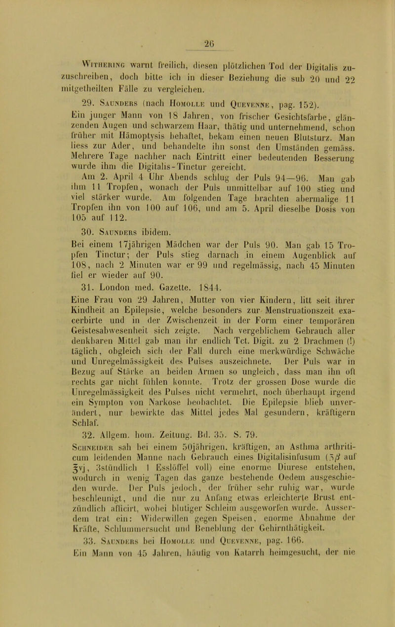 20 Withering warnt freilich, diesen plötzlichen Tod der Digitalis zu- zusclireiben, doch bitte ich in dieser Beziehung die sub 20 und 22 mitgetheilten Fälle zu vergleichen. 29. Saunders (nach Homolle und Quevenne, pag. 152). Ein junger Mann von 18 Jahren, von frischer Gesichtsfarbe, glän- zenden Augen und schwarzem Haar, thätig und unternehmend, schon früher mit Hämoptysis behaftet, bekam einen neuen Blulslurz. Man liess zur Ader, und behandelte ihn sonst den Umständen gemäss. Mehrere Tage nachher nach Eintritt einer bedeutenden Besserung wurde ihm die Digitalis-Tinctur gereicht. Am 2. April 4 Uhr Abends schlug der Puls 94—90. Man gab ihm 11 Tropfen, wonach der Puls unmittelbar auf 100 stieg und viel stärker wurde. Am folgenden Tage brachten abermalige 11 Tropfen ihn von 100 auf 100, und am 5. April dieselbe Dosis von 105 auf 112. 30. Saunders ibidem. Bei einem 17jährigen Mädchen war der Puls 90. Man gab 15 Tro- pfen Tinctur; der Puls stieg darnach in einem Augenblick auf 108, nach 2 Minuten war er 99 und regelmässig, nach 45 Minuten liel er wieder auf 90. 31. London ined. Gazette. 1844. Eine Frau von 29 Jahren, Mutter von vier Kindern, litt seit ihrer Kindheit an Epilepsie, welche besonders zur 3Ienstruationszeit exa- cerbirte und in der Zwischenzeit in der Form einer temporären Geistesabwesenheit sich zeigte. Nach vergeblichem Gebrauch aller denkbaren Mittel gab man ihr endlich Tct. Digil. zu 2 Drachmen (!) täglich, obgleich sich der Fall durch eine merkwürdige Schwäche und Unregelmässigkeit des Pulses auszeichnete. Der Puls war in Bezug auf Stärke an beiden Armen so ungleich, dass man ihn oft rechts gar nicht fühlen konnte. Trotz der grossen Dose wurde die Unregelmässigkeit des Pulses nicht vermehrt, noch überhaupt irgend ein Sympton von Narkose beobachtet. Die Epilepsie blieb unver- ändert, nur bewirkte das Mittel jedes Mal gesundem, kräftigem Schlaf. 32. Allgern. hom. Zeitung. Bd. 35. S. 79. Schneider sah bei einem 50jährigen. kräftigen, an Asthma arthriti- cum leidenden Manne nach Gebrauch eines Digitalisinfusum [riß auf 5yj, 3slündlich I Esslölfel voll) eine enorme Diurese entstehen, wodurch in wenig Tagen das ganze bestehende Gedern ausgeschie- den wurde. Der Puls jedoch, der früher sehr ruhig war, wurde beschleunigt, und die nur zu Anfang etwas erleichterte Brust ent- zündlich afficirt, wobei blutiger Schleim ausgeworfen wurde. Ausser- dem trat ein: Widerwillen gegen Speisen, enorme Abnahme der Kräfte, Schlummersucht und ßeneldung der Gehirnthätigkeit. 33. Saunders bei Homolle und Quevenne, pag. 160. Ein Mann von 45 Jahren, häufig von Katarrh heimgesucht, der nie