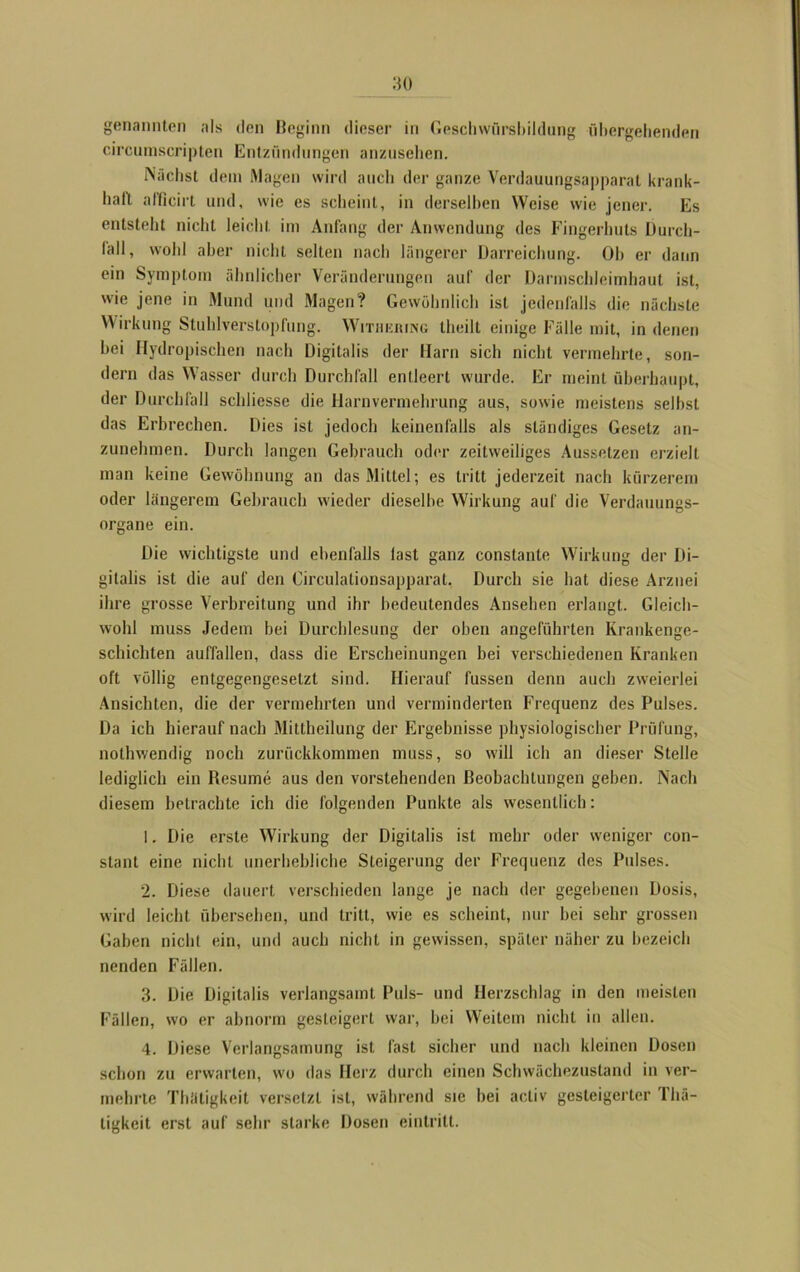 circumscripten Entzündungen anzusehen. Nächst dem Magen wird auch der ganze Verdauungsapparat krank- haft afficirt und, wie es scheint, in derselben Weise wie jener. Es entsteht nicht leicht im Anfang der Anwendung des Fingerhuts Durch- lall» wohl aber nicht selten nach längerer Darreichung. Oh er dann ein Symptom ähnlicher Veränderungen auf der Darmschleimhaut ist, wie jene in Mund und Magen? Gewöhnlich ist jedenfalls die nächste Wirkung Stuhlverstopfung. Withering llieilt einige Fälle mit, in denen hei Hydropischen nach Digitalis der Harn sich nicht vermehrte, son- dern das Wasser durch Durchfall entleert wurde. Er meint überhaupt, der Durchfall schlicsse die Harn Vermehrung aus, sowie meistens selbst das Erbrechen. Dies ist jedoch keinenfalls als ständiges Gesetz an- zunehmen. Durch langen Gebrauch oder zeitweiliges Aussetzen erzielt man keine Gewöhnung an das Mittel; es tritt jederzeit nach kürzerem oder längerem Gebrauch wieder dieselbe Wirkung auf die Verdauungs- organe ein. Die wichtigste und ebenfalls last ganz constante Wirkung der Di- gitalis ist die auf den Circulationsapparat, Durch sie hat diese Arznei ihre grosse Verbreitung und ihr bedeutendes Ansehen erlangt. Gleich- wohl muss Jedem bei Durchlesung der oben angeführten Krankenge- schichten auffallen, dass die Erscheinungen bei verschiedenen Kranken oft völlig entgegengesetzt sind. Hierauf fussen denn auch zweierlei Ansichten, die der vermehrten und verminderten Frequenz des Pulses. Da ich hierauf nach Mittheilung der Ergebnisse physiologischer Prüfung, nothwendig noch zurückkommen muss, so will ich an dieser Stelle lediglich ein Resume aus den vorstehenden Beobachtungen geben. Nach diesem betrachte ich die folgenden Punkte als wesentlich: 1. Die erste Wirkung der Digitalis ist mehr oder weniger con- stant eine nicht unerhebliche Steigerung der Frequenz des Pulses. 2. Diese dauert verschieden lange je nach der gegebenen Dosis, wird leicht übersehen, und tritt, wie es scheint, nur hei sehr grossen Gaben nicht ein, und auch nicht in gewissen, später näher zu bezeich nenden Fällen. 3. Die Digitalis verlangsamt Puls- und Herzschlag in den meisten Fällen, wo er abnorm gesteigert war, bei Weitem nicht in allen. 4. Diese Verlangsamung ist fast sicher und nach kleinen Dosen schon zu erwarten, wo das Herz durch einen Schwächezustand in ver- mehrte Thätigkeit versetzt ist, während sie bei acliv gesteigerter Thä- tigkeit erst auf sehr starke Dosen einlritt.