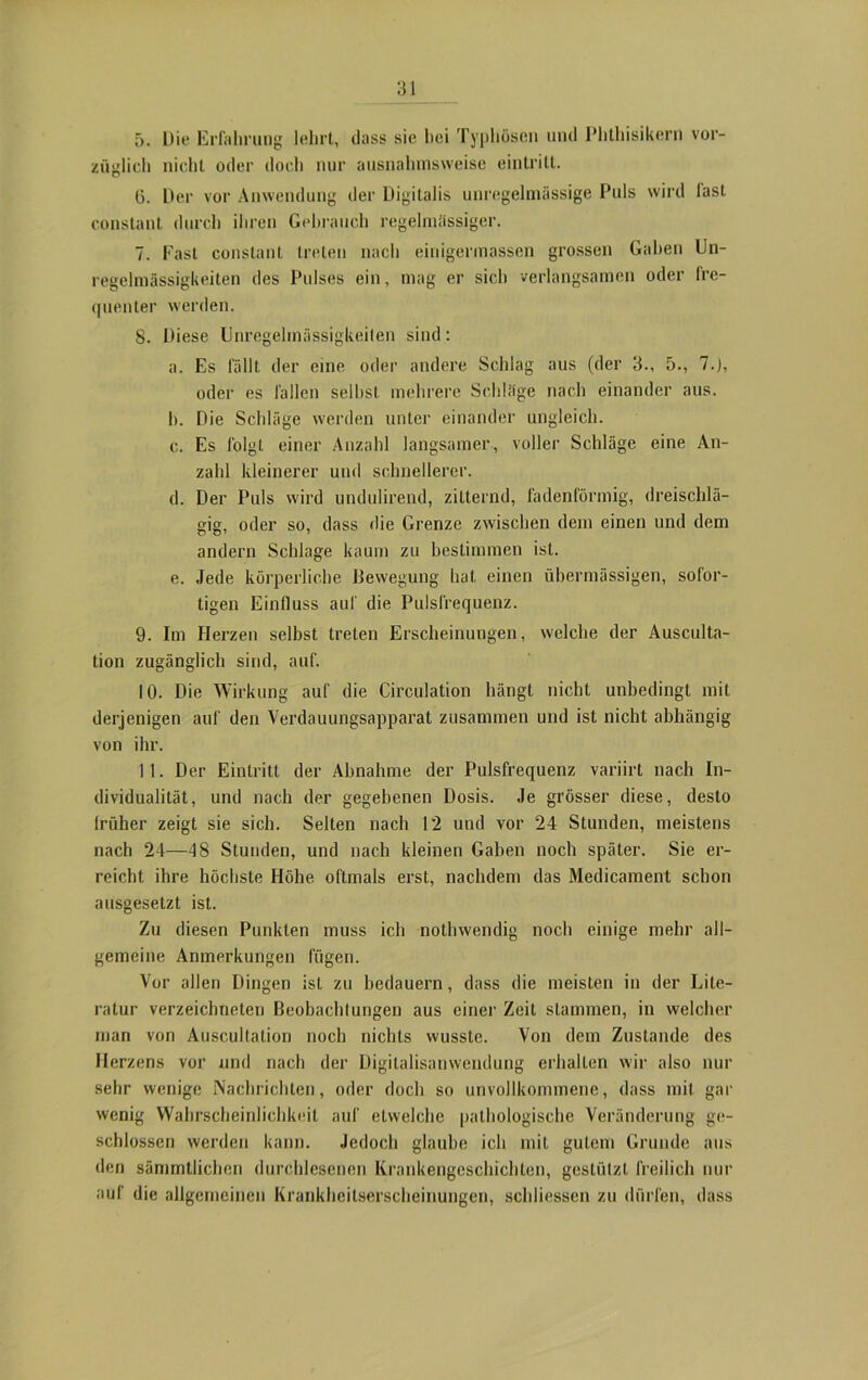 5. Die Erfahrung lehrt, dass sie hei Typhösen und Phthisikern vor- züglich nicht oder doch nur ausnahmsweise eintrill. (3. Der vor Anwendung der Digitalis unregelmässige Puls wird last constant durch ihren Gebrauch regelmässiger. 7. Fast constant treten nach einigermassen grossen Gaben Un- regelmässigkeiten des Pulses ein, mag er sich verlangsamen oder fre- quenter werden. 8. Diese Unregelmässigkeiten sind: a. Es fällt der eine oder andere Schlag aus (der 3., 5., 7.), oder es fallen seihst mehrere Schläge nach einander aus. h. Die Schläge werden unter einander ungleich. c. Es folgt einer Anzahl langsamer, voller Schläge eine An- zahl kleinerer und schnellerer. d. Der Puls wird undulirend, zitternd, fadenförmig, dreischlä- gig, oder so, dass die Grenze zwischen dem einen und dem andern Schlage kaum zu bestimmen ist. e. Jede körperliche Bewegung hat einen übermässigen, sofor- tigen Einfluss auf die Pulsfrequenz. 9. Im Herzen selbst treten Erscheinungen, welche der Ausculta- tion zugänglich sind, auf. 10. Die Wirkung auf die Circulation hängt nicht unbedingt mit derjenigen auf den Verdauungsapparat zusammen und ist nicht abhängig von ihr. 11. Der Eintritt der Ahnahme der Pulsfrequenz variirt nach In- dividualität, und nach der gegebenen Dosis. Je grösser diese, desto Irüher zeigt sie sich. Selten nach 12 und vor 24 Stunden, meistens nach 24—48 Stunden, und nach kleinen Gaben noch später. Sie er- reicht ihre höchste Höhe oftmals erst, nachdem das Medicament schon ausgesetzt ist. Zu diesen Punkten muss ich nothwendig noch einige mehr all- gemeine Anmerkungen fügen. Vor allen Dingen ist zu bedauern, dass die meisten in der Lite- ratur verzeichneten Beobachlungen aus eine]’ Zeit stammen, in welcher man von Auscultation noch nichts wusste. Von dem Zustande des Herzens vor und nach der Digitalisanwendung erhalten wir also nur sehr wenige Nachrichten, oder doch so unvollkommene, dass mit gar wenig Wahrscheinlichkeit auf etwelche pathologische Veränderung ge- schlossen werden kann. Jedoch glaube ich mit gutem Grunde aus den sämmtlichen durchlesenen Krankengeschichten, gestützt freilich nur auf die allgemeinen Krankheitserscheinungen, schliessen zu dürfen, dass