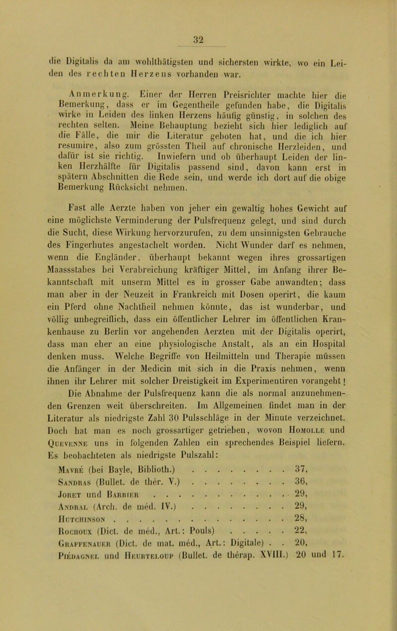 die Digitalis da am wohltätigsten und sichersten wirkte, wo ein Lei- den des rechten Herzens vorhanden war. Anmerkung. Einer der Herren Preisrichter machte hier die Bemerkung, dass er im Gegentheile gefunden habe, die Digitalis wirke in Leiden des linken Herzens häutig günstig, in solchen des rechten selten. Meine Behauptung bezieht sich hier lediglich auf die Fälle, die mir die Literatur geboten hat, und die ich hier resumire, also zum grössten Theil auf chronische Herzleiden, und dafür ist sie richtig. Inwiefern und oh überhaupt Leiden der lin- ken llerzhälfte für Digitalis passend sind, davon kann erst in spätem Abschnitten die Bede sein, und werde ich dort auf die obige Bemerkung Rücksicht nehmen. Fast alle Aerzte haben von jeher ein gewaltig hohes Gewicht auf eine möglichste Verminderung der Pulsfrequenz gelegt, und sind durch die Sucht, diese Wirkung hervorzurufen, zu dem unsinnigsten Gebrauche des Fingerhules angestachelt worden. Nicht Wunder darf es nehmen, wenn die Engländer, überhaupt bekannt wegen ihres grossarligen Maassstahes bei Verabreichung kräftiger Mittel, im Anfang ihrer Be- kanntschaft mit unserm Mittel es in grosser Gabe anwandten; dass man aber in der Neuzeit in Frankreich mit Dosen operirt, die kaum ein Pferd ohne Nachtheil nehmen könnte, das ist wunderbar, und völlig unbegreiflich, dass ein öffentlicher Lehrer im öffentlichen Kran- kenhause zu Berlin vor angehenden Aerzten mit der Digitalis operirt, dass man eher an eine physiologische Anstalt, als an ein Hospital denken muss. Welche Begriffe von Heilmitteln und Therapie müssen die Anfänger in der Medicin mit sich in die Praxis nehmen, wenn ihnen ihr Lehrer mit solcher Dreistigkeit im Experimentiren vorangeht \ Die Abnahme der Pulsfrequenz kann die als normal anzunehmen- den Grenzen weit überschreiten. Im Allgemeinen findet man in der Literatur als niedrigste Zahl 30 Pulsschläge in der Minute verzeichnet. Doch hat man es noch grossarliger getrieben, wovon Homolle und Quevenne uns in folgenden Zahlen ein sprechendes Beispiel liefern. Es beobachteten als niedrigste Pulszahl: Mavre (bei Bayle, Biblioth.) 37, Sandras (Bullet, de ther. V.) 36, Joret und Barrier 29, Andral (Arch. de med. IV.) 29, Hutchinson 28, Bochoux (Dict. de med., Art.: Pouls) 22, Graekenauer (Dict. de mat. med., Art.: Digitale) . . 20, Piedagnel und IIeuhteloup (Bullet, de therap. XVIII.) 20 und 17.
