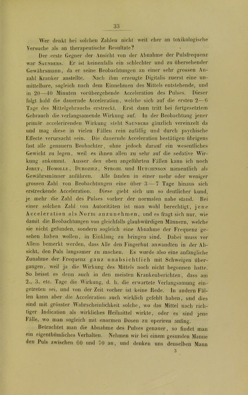 Wer denkt bei solchen Zahlen nicht weit eher an toxikologische Versuche als an therapeutische Resultate? Der erste Gegner der Ansicht von der Abnahme der Pulsfrequenz war Sau.nders. Er ist keinenfalls ein schlechter und zu übersehender Gewährsmann, da er seine Beobachtungen an einer sehr grossen An- zahl Kranker anstellte. Nach ihm erzeugte Digitalis zuerst eine un- mittelbare, sogleich nach dem Einnehmen des Mittels entstehende, und in 20—40 Minuten vorübergehende Acceleration des Pulses. Dieser folgt bald die dauernde Acceleration, welche sich auf die ersten 2—6 Tage des Mittelgebrauchs erstreckt. Erst dann tritt bei fortgesetztem Gebrauch die verlangsamende Wirkung auf. In der Beobachtung jener primär accelerirenden Wirkung steht Sauinders gänzlich vereinzelt da und mag diese in vielen Fällen rein zufällig und durch psychische Elfecte verursacht sein. Die dauernde Acceleration bestätigen übrigens fast alle genauem Beobachter, ohne jedoch darauf ein wesentliches Gewicht zu legen, weil es ihnen allen zu sehr auf die sedative Wir- kung ankommt. Ausser den eben angeführten Fällen kann ich noch Joret, Homoi.ee, Duroziez, Strohl und Hutchinson namentlich als Gewährsmänner anführen. Alle fanden in einer mehr oder weniger grossen Zahl von Beobachtungen eine über 3 — 7 Tage hinaus sich erstreckende Acceleration. Diese giebt sich um so deutlicher kund, je mehr die Zahl des Pulses vorher der normalen nahe stand. Bei einer solchen Zahl von Autoritäten ist man wohl berechtigt, jene Acceleration als Norm anzunehmen, und es fragt sich nur, wie damit die Beobachtungen von gleichfalls glaubwürdigen Männern, welche sie nicht gefunden, sondern sogleich eine Abnahme der Frequenz ge- sehen haben wollen, in Einklang zu bringen sind. Dabei muss vor Allem bemerkt werden, dass Alle den Fingerhut anwandten in der Ab- sicht, den Puls langsamer zu machen. Es wurde also eine anfängliche Zunahme der Frequenz ganz unabsichtlich mit Schweigen über- gangen, weil ja die Wirkung des Mittels noch nicht begonnen hatte. So heisst es denn auch in den meisten Krankenberichten, dass am 2., 3. etc. Tage die Wirkung, d. h. die erwartete Verlangsamung ein- getreten sei, und von der Zeit vorher ist keine Rede. In andern Fäl- len kann aber die Acceleration auch wirklich gefehlt haben, und dies sind mit grösster Wahrscheinlichkeit solche, wo das Mittel nach rich- tiger Indication als wirkliches Heilmittel wirkte, oder es sind jene fälle, wo man sogleich mit enormen Dosen zu opcriren anling. Betrachtet man die Abnahme des Pulses genauer, so findet man ein eigenthümliches Verhalten. Nehmen wir bei einem gesunden Manne den Puls zwischen 60 und 70 an, und denken uns denselben Mann 3