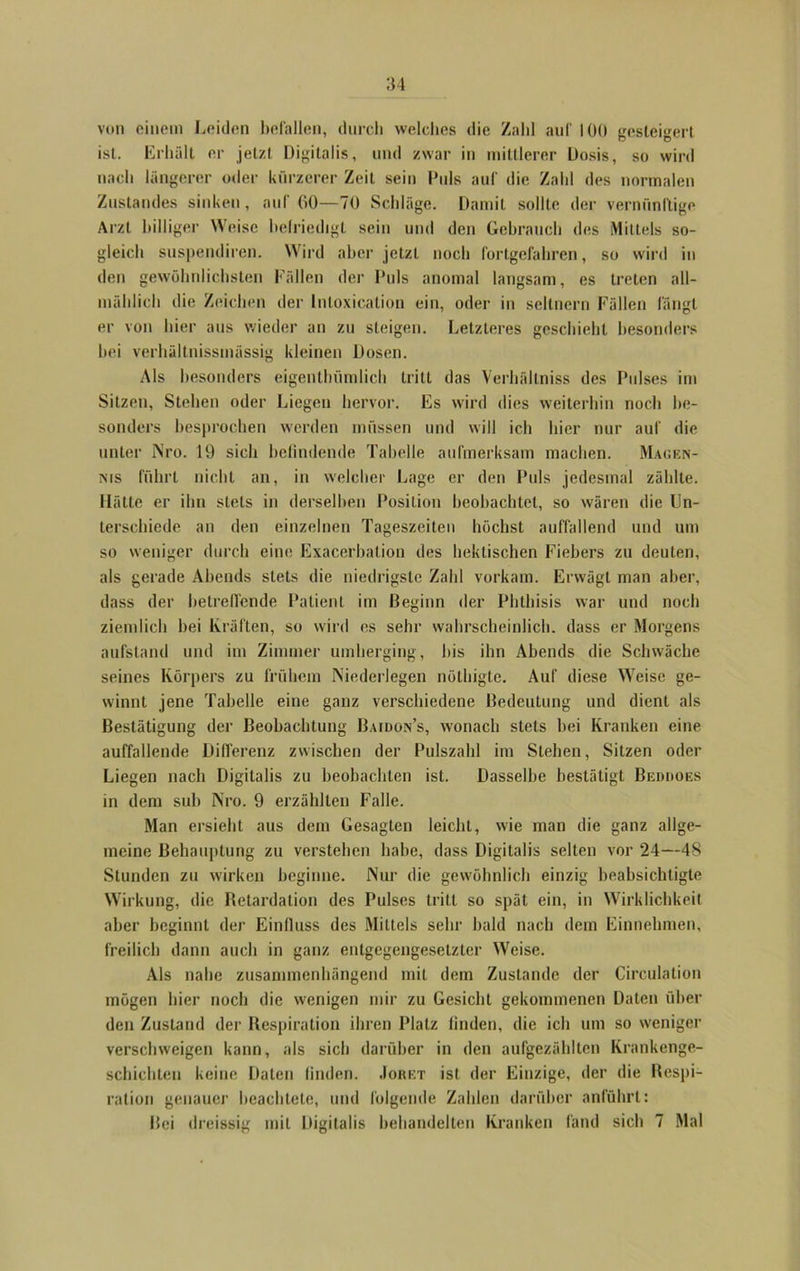 m von einem Leiden befallen, durch welches die Zahl auf 100 gesteigert ist. Erhält er jetzt Digitalis, und zwar in mittlerer Dosis, so wird nach längerer oder kürzerer Zeit sein Puls auf die Zahl des normalen Zustandes sinken, auf 00—70 Schläge. Damit sollte der vernünftige Arzt billiger Weise befriedigt sein und den Gebrauch des Mittels so- gleich suspendiren. Wird aber jetzt noch fortgefahren, so wird in den gewöhnlichsten Fällen der Puls anomal langsam, es treten all- mählich die Zeichen der Inloxication ein, oder in seltnem Fällen fängt er von hier aus wieder an zu steigen. Letzteres geschieht besonders bei verhäitnissmüssig kleinen Dosen. Als besonders eigenthümlich tritt das Verhällniss des Pulses im Sitzen, Stehen oder Liegen hervor. Es wird dies weiterhin noch be- sonders besprochen werden müssen und will ich hier nur auf die unter iNro. 19 sich befindende Tabelle aufmerksam machen. Maof.n- nis führt nicht an, in welcher Lage er den Puls jedesmal zählte. Hätte er ihn stets in derselben Position beobachtet, so wären die Un- terschiede an den einzelnen Tageszeiten höchst auffallend und um so weniger durch eine Exacerbation des hektischen Fiebers zu deuten, als gerade Abends stets die niedrigste Zahl vorkam. Erwägt man aber, dass der betreffende Patient im Beginn der Phthisis war und noch ziemlich bei Kräften, so wird es sehr wahrscheinlich, dass er Morgens aufstand und im Zimmer umherging, bis ihn Abends die Schwäche seines Körpers zu frühem Niederlegen nölhigte. Auf diese Weise ge- winnt jene Tabelle eine ganz verschiedene Bedeutung und dient als Bestätigung der Beobachtung Baidon’s, wonach stets bei Kranken eine auffallende Differenz zwischen der Pulszahl im Stehen, Sitzen oder Liegen nach Digitalis zu beobachten ist. Dasselbe bestätigt Bedooes in dem sub Nro. 9 erzählten Falle. Man ersieht aus dem Gesagten leicht, wie man die ganz allge- meine Behauptung zu verstehen habe, dass Digitalis selten vor 24—48 Stunden zu wirken beginne. Nur die gewöhnlich einzig beabsichtigte Wirkung, die Retardation des Pulses tritt so spät ein, in Wirklichkeit aber beginnt der Einfluss des Mittels sehr bald nach dem Einnehmen, freilich dann auch in ganz entgegengesetzter Weise. Als nahe zusammenhängend mit dem Zustande der Circulation mögen hier noch die wenigen mir zu Gesicht gekommenen Daten über den Zustand der Respiration ihren Platz finden, die ich um so weniger verschweigen kann, als sich darüber in den aufgezählten Krankenge- schichten keine Daten finden. Joret ist der Einzige, der die Respi- ration genauer beachtete, und folgende Zahlen darüber anführt: