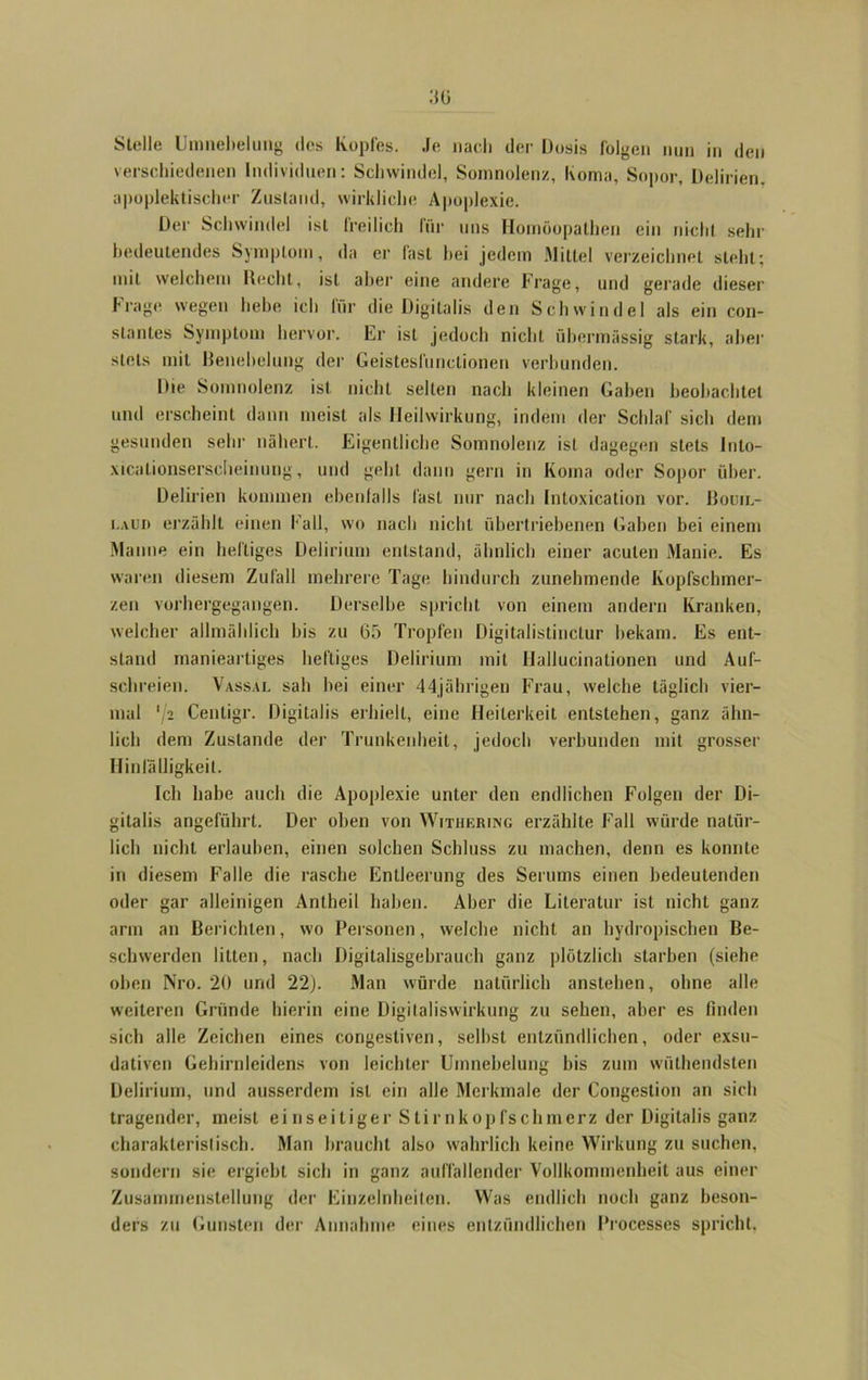verschiedenen Individuen: Schwindel, Somnolenz, Koma, Sopor, Delirien, apoplektischer Zustand, wirkliche Apoplexie. Der Schwindel ist freilich für uns Homöopathen ein nicht sehr bedeutendes Symptom, da er fast hei jedem .Mittel verzeichnet steht; mit welchem Hecht, ist aber eine andere Frage, und gerade dieser Frage wegen hebe ich für die Digitalis den Schwindel als ein con- stanles Symptom hervor. Ei' ist jedoch nicht übermässig stark, aber stets mit Benehelung der Geistesfunctionen verbunden. Die Somnolenz ist nicht selten nach kleinen Gaben beobachtet und erscheint dann meist als Heilwirkung, indem der Schlaf sich dem gesunden sehr nähert. Eigentliche Somnolenz ist dagegen stets Into- xicationserseheinung, und geht dann gern in Koma oder Sopor über. Delirien kommen ebenfalls fast nur nach Intoxication vor. Bouil- i.aud erzählt einen Fall, wo nach nicht übertriebenen Gaben bei einem Manne ein heftiges Delirium entstand, ähnlich einer acuten Manie. Es waren diesem Zufall mehrere Tage hindurch zunehmende Kopfschmer- zen vorhergegangen. Derselbe spricht von einem andern Kranken, welcher allmählich bis zu 65 Tropfen Digitalistinclur bekam. Es ent- stand manieartiges heftiges Delirium mit Ilallucinationen und Auf- schreien. Vassal sah bei einer 44jährigen Frau, welche täglich vier- mal '/2 Centigr. Digitalis erhielt, eine Heiterkeit entstehen, ganz ähn- lich dem Zustande der Trunkenheit, jedoch verbunden mit grosser Hinfälligkeit. Ich habe auch die Apoplexie unter den endlichen Folgen der Di- gitalis angeführt. Der oben von Witiiering erzählte Fall würde natür- lich nicht erlauben, einen solchen Schluss zu machen, denn es konnte in diesem Falle die rasche Entleerung des Serums einen bedeutenden oder gar alleinigen Antheil haben. Aber die Literatur ist nicht ganz arm an Berichten, wo Personen, welche nicht an hydropischen Be- schwerden litten, nach Digitalisgebrauch ganz plötzlich starben (siehe oben Nro. 20 und 22). Man würde natürlich anstehen, ohne alle weiteren Gründe hierin eine Digitaliswirkung zu sehen, aber es finden sich alle Zeichen eines congestiven, seihst entzündlichen, oder exsu- dativen Gehirnleidens von leichter Umnebelung bis zum wiithendsten Delirium, und ausserdem ist ein alle Merkmale der Congestion an sieb tragender, meist einseitiger Stirnkopfschmerz der Digitalis ganz charakteristisch. Man braucht also wahrlich keine Wirkung zu suchen, sondern sie ergiebt sich in ganz auffallender Vollkommenheit aus einer Zusammenstellung der Einzelnheilen. Was endlich noch ganz beson- ders zu Gunsten der Annahme eines entzündlichen Processes spricht.