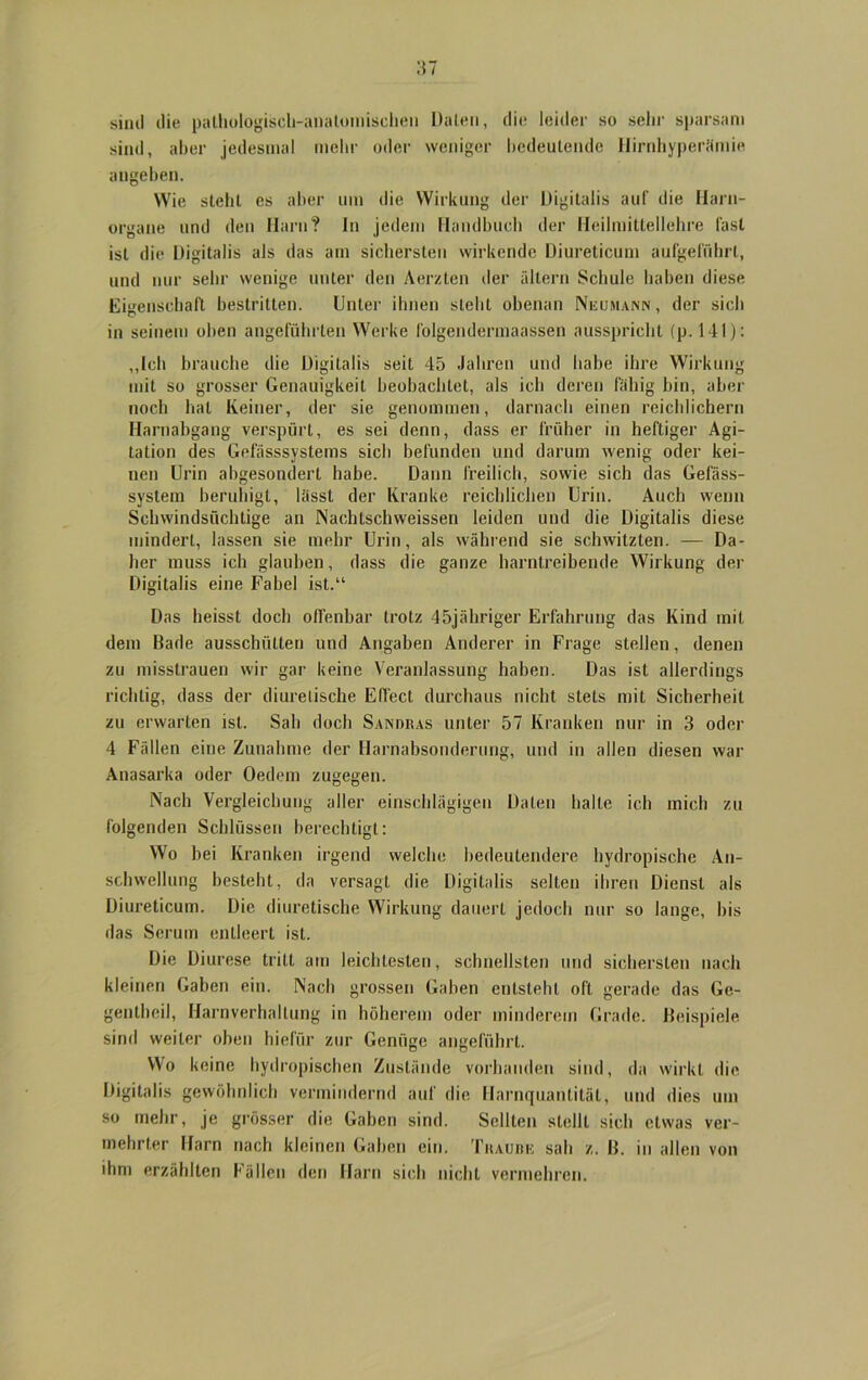 sind die pathologisch-anatomischen Daten, die leider so sehr sparsam sind, aber jedesmal mehr oder weniger bedeutende Hirnhyperämie angeben. Wie steht es aber um die Wirkung der Digitalis auf die Harn- organe und den Harn? In jedem Handbuch der Heilmittellehre last ist die Digitalis als das am sichersten wirkende Diureticum aufgeführl, und nur sehr wenige unter den Aerzten der altern Schule haben diese Eigenschaft bestritten. Unter ihnen stellt obenan Neumann , der sich in seinem oben angeführten Werke l'olgendermaassen ausspricht (p. 141): „Ich brauche die Digitalis seiL 45 Jahren und habe ihre Wirkung mit so grosser Genauigkeit beobachtet, als ich deren fähig bin, aber noch hat Keiner, der sie genommen, darnach einen reichlichem Harnabgang verspürt, es sei denn, dass er früher in heftiger Agi- tation des Gefässsystems sich befunden und darum wenig oder kei- nen Urin abgesondert habe. Dann freilich, sowie sich das Gelass- system beruhigt, lässt der Kranke reichlichen Urin. Auch wenn Schwindsüchtige an Nachtschweissen leiden und die Digitalis diese mindert, lassen sie mehr Urin, als während sie schwitzten. — Da- her muss ich glauben, dass die ganze harntreibende Wirkung der Digitalis eine Fabel ist.“ Das heisst doch offenbar trotz 45jähriger Erfahrung das Kind init dem Bade ausschütten und Angaben Anderer in Frage stellen, denen zu misstrauen wir gar keine Veranlassung haben. Das ist allerdings richtig, dass der diurelische Effect durchaus nicht stets mit Sicherheit zu erwarten ist. Sah doch Sandras unter 57 Kranken nur in 3 oder 4 Fällen eine Zunahme der Harnabsonderung, und in allen diesen war Anasarka oder Oedem zugegen. Nach Vergleichung aller einschlägigen Daten halte ich mich zu folgenden Schlüssen berechtigt: Wo bei Kranken irgend welche bedeutendere hydropisehe An- schwellung besteht, da versagt die Digitalis selten ihren Dienst als Diureticum. Die diurelische Wirkung dauert jedoch nur so lange, bis das Serum entleert ist. Die Diurese tritt am leichtesten, schnellsten und sichersten nach kleinen Gaben ein. Nach grossen Gaben entsteht oft gerade das Ge- gentheil, Harnverhaltung in höherem oder minderem Grade. Beispiele sind weiter oben hiefür zur Genüge angeführt. Wo keine hydropischen Zustände vorhanden sind, da wirkt die Digitalis gewöhnlich vermindernd auf die Harnquanlitäl, und dies um so mehr, je grösser die Gaben sind. Seilten stellt sich etwas ver- mehrter Harn nach kleinen Gaben ein. Traube sali z. B. in allen von ihm erzählten Fällen den Harn sich nicht vermehren.