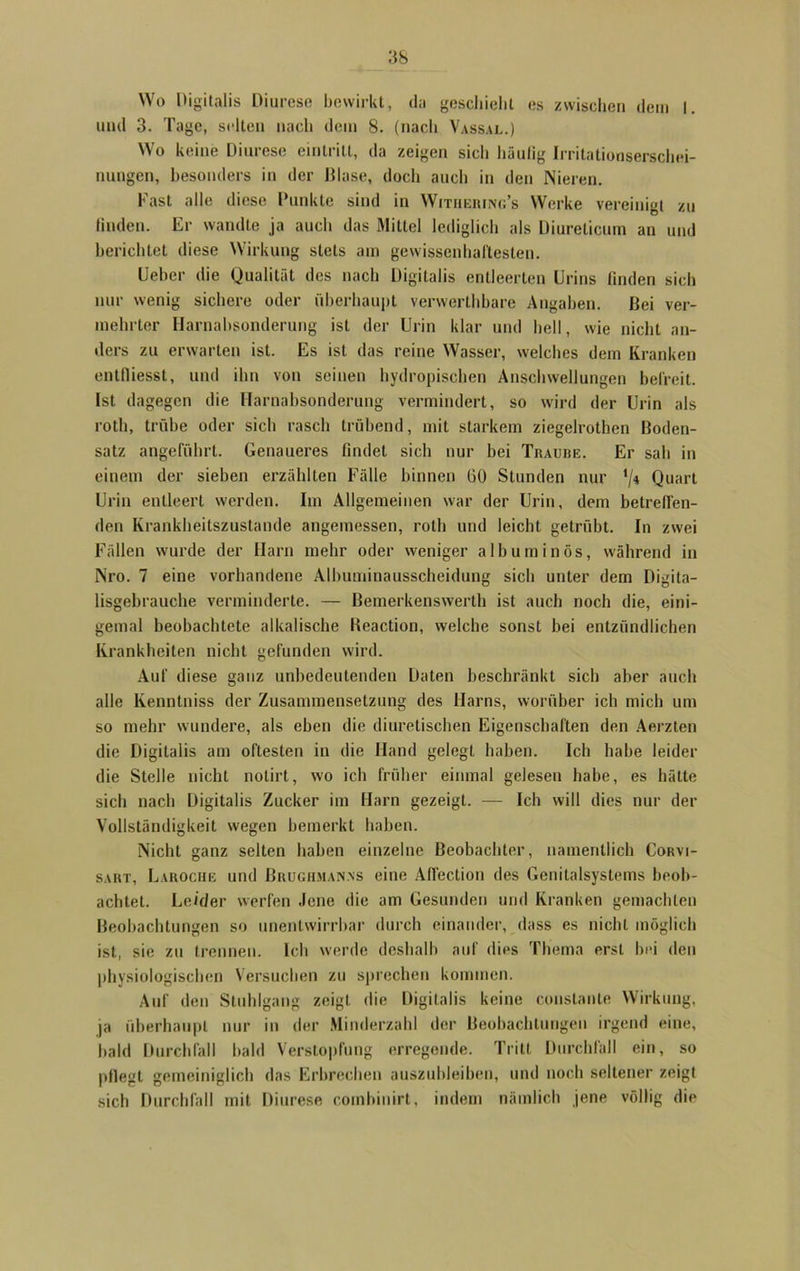Wo Digitalis Diurese bewirkt, da geschieht es zwischen dem I. und 3. Tage, selten nach dem 8. (nach Vassal.) Wo keine Diurese einlritt, da zeigen sich liäulig Irritationserschei- nungen, besonders in der Blase, doch auch in den Nieren. Fast alle diese Punkte sind in Withering’s Werke vereinigt zu linden. Er wandte ja auch das Mittel lediglich als Diurelicum an und berichtet diese Wirkung stets am gewissenhaftesten. Uebcr die Qualität des nach Digitalis entleerten Urins finden sich nur wenig sichere oder überhaupt verwertbbare Angaben. Bei ver- mehrter Harnabsonderung ist der Urin klar und hell, wie nicht an- ders zu erwarten ist. Es ist das reine Wasser, welches dem Kranken entlüesst, und ihn von seinen hydropiseben Anschwellungen befreit. Ist dagegen die Harnabsonderung vermindert, so wird der Urin als roth, trübe oder sich rasch trübend, mit starkem ziegelrothen Boden- satz angeführt. Genaueres findet sich nur bei Traube. Er sah in einem der sieben erzählten Fälle binnen 60 Stunden nur '/* Quart Urin entleert werden. Im Allgemeinen war der Urin, dem betreffen- den Krankheitszustande angemessen, roth und leicht getrübt. In zwei Fällen wurde der Harn mehr oder weniger albuminös, während in Nro. 7 eine vorhandene Albuminausscheidung sich unter dem Digita- lisgehrauche verminderte. — Bemerkenswerth ist auch noch die, eini- gemal beobachtete alkalische Beaction, welche sonst bei entzündlichen Krankheiten nicht gefunden wird. Auf diese ganz unbedeutenden Daten beschränkt sich aber auch alle Kenntniss der Zusammensetzung des Harns, worüber ich mich um so mehr wundere, als eben die diuretischen Eigenschaften den Aerzten die Digitalis am öftesten in die Hand gelegt haben. Ich habe leider die Stelle nicht notirt, wo ich früher einmal gelesen habe, es hätte sich nach Digitalis Zucker im Harn gezeigt. — Ich will dies nur der Vollständigkeit wegen bemerkt haben. Nicht ganz selten haben einzelne Beobachter, namentlich Corvi- sart, Laroche und Brughman.ns eine Aflection des Genitalsystems beob- achtet. Leider werfen Jene die am Gesunden und Kranken gemachten Beobachtungen so unentwirrbar durch einander, dass es nicht möglich ist, sie zu trennen. Ich werde deshalb auf dies Thema erst bei den physiologischen Versuchen zu sprechen kommen. Auf den Stuhlgang zeigt die Digitalis keine constante Wirkung, ja überhaupt nur in der Minderzahl der Beobachtungen irgend eine, bald Durchfall bald Verstopfung erregende. Tritt Durchfall ein, so pflegt gemeiniglich das Erbrechen auszubleiben, und noch seltener zeigt sich Durchfall mit Diurese comhinirt, indem nämlich jene völlig die