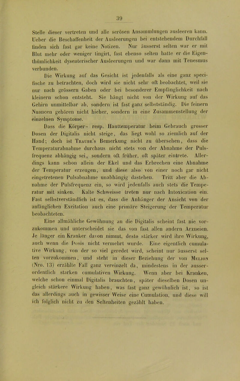 Stelle dieser vertreten und alle serösen Ansammlungen ausleeren kann. Lieber die Beschaffenheit der Ausleerungen bei entstehendem Durchfall linden sich fast gar keine Notizen. Nur äussersl selten war er mit Blut mehr oder weniger lingirt, fast ebenso selten hatte er die Eigen- thümlichkeit dysenterischer Ausleerungen und war dann mit Tenesmus verbunden. Die Wirkung auf das Gesiebt ist jedenfalls als eine ganz speci- fische zu betrachten, doch wird sie nicht sehr oft beobachtet, weil sie nur nach grossem Gaben oder bei besonderer Empfänglichkeit nach kleinern schon entsteht. Sie hängt nicht von der Wirkung auf das Gehirn unmittelbar ab, sondern ist fast ganz selbstständig. Die feinem Nuancen gehören nicht hieber, sondern in eine Zusammenstellung der einzelnen Symptome. Dass die Körper- resp. Hauttemperatur beim Gebrauch grosser Dosen der Digitalis nicht steige, das liegt wohl so ziemlich auf der Hand; doch ist Traube’s Bemerkung nicht zu übersehen, dass die Temperaturabnahme durchaus nicht stets von der Abnahme der Puls- frequenz abhängig sei, sondern oft früher, oft später eintrete. Aller- dings kann schon allein der Ekel und das Erbrechen eine Abnahme der Temperatur erzeugen, und diese also von einer noch gar nicht eingetretenen Pulsabnahme unabhängig dastehen. Tritt aber die Ab- nahme der Pulsfrequenz ein, so wird jedenfalls auch stets die Tempe- ratur mit sinken. Kalte Schweisse treten nur nach Intoxication ein. Fast selbstverständlich ist es, dass die Anhänger der Ansicht von der anfänglichen Excitation auch eine primäre Steigerung der Temperatur beobachteten. Eine allmähliche Gewöhnung an die Digitalis scheint fast nie vor- zukommen und unterscheidet sie das von fast allen andern Arzneien. Je länger ein Kranker davon nimmt, desto stärker wird ihre Wirkung, auch wenn die Dosis nicht vermehrt wurde. Eine eigentlich cuinula- tive Wirkung, von der so viel geredet wird, scheint nur äusserst sel- ten vorzukommen, und steht in dieser Beziehung der von Melion (Nro. 13) erzählte Fall ganz vereinzelt da, mindestens in der ausser- ordentlich starken cumulaliven Wirkung. Wenn aber bei Kranken, welche schon einmal Digitalis brauchten, später dieselben Dosen un- gleich stärkere Wirkung haben, was last ganz gewöhnlich ist, so ist das allerdings auch in gewisser Weise eine Cumulation, und diese will ich folglich nicht zu den Seltenheiten gezählt haben.