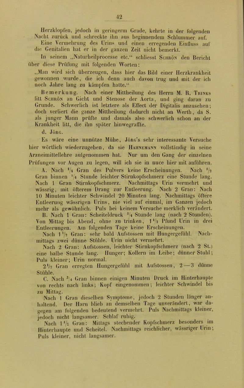 Herzklopfen, jedoch in geringerm Grade, kehrte in der folgenden Nacht zurück und schreckte ihn aus beginnendem Schlummer auf. Eine Vermehrung des Urins und einen erregenden Einfluss auf die Genitalien hat er in der ganzen Zeit nicht bemerkt. In seinem „Naturheilprocesse etc.“ schliesst Sciirön den Bericht über diese Prüfung mit folgenden Worten: „Man wird sich überzeugen, dass hier das Bild einer Herzkrankheit gewonnen wurde, die ich denn auch davon trug und mit der ich noch Jahre lang zu kämpfen halte.“ Bemerkung. Nach einer Mittheilung des Herrn M. B. Tkinks litt Sciirön an Gicht und Stenose der Aorta, und ging daran zu Grunde. Schwerlich ist letztere als Elfect der Digitalis anzusehen; doch verliert die ganze Mittheilung dadurch nicht an Werth, da S. als junger Mann prüfte und damals also schwerlich schon an der Krankheit litt, die ihn später hinwegraffte. d. Jörg. Es wäre eine unnütze Mühe, Jürg’s sehr interessante Versuche hier wörtlich wiederzugeben, da sie Hahnemann vollständig in seine Arzneimittellehre aulgenommen hat. Nur um den Gang der einzelnen Prüfungen vor Augen zu legen, will ich sie in nuce hier mit anführen. A. Nach V4 Gran des Pulvers keine Erscheinungen. Nach ’/s Gran binnen ‘/4 Stunde leichter Slirnkopfschmerz eine Stunde lang. Nach 1 Gran Stirnkopfschmerz. Nachmittags Urin vermehrt und wässrig, mit öfterem Drang zur Entleerung. Nach 2 Gran: Nach 10 Minuten leichter Schwindel 20 Minuten lang. Nachmittags öftere Entleerung wässrigen Urins, nie viel auf einmal, im Ganzen jedoch mehr als gewöhnlich. Puls bei keinem Versuche merklich verändert. B. Nach 1 Gran: Scheiteldruck */4 Stunde lang (nach 2 Stunden). Von Mittag bis Abend, ohne zu trinken, 1‘/2 Pfund Urin in drei Entleerungen. Am folgenden Tage keine Erscheinungen. Nach 1 ’/i Gran: sehr bald Aufstossen mit Hungergefühl. Nach- mittags zwei dünne Stühle. Urin nicht vermehrt. Nach 2 Gran: Aufstossen, leichter Slirnkopfschmerz (nach 2 St.) eine halbe Stunde lang. Hunger; Kollern im Leibe; dünner Stuhl; Puls kleiner; Urin normal. 2'/•> Gran erregten Hungergefühl mit Aufstossen, 2 — 3 dünne Stühle. C. Nach 3li Gran hinnen einigen Minuten Druck im Hinterhaupte von rechts nach links; Kopf eingenommen; leichter Schwindel bis zu Mittag. Nach 1 Gran dieselben Symptome, jedoch 2 Stunden länger an- haltend. Der Harn blieb an demselben Tage unverändert, war da- gegen am folgenden bedeutend vermehrt. Puls Nachmittags kleiner, jedoch nicht langsamer. Schlaf ruhig. Nach 1'/s Gran: Mittags stechender Kopfschmerz besonders im Hinterhaupte und Scheitel. Nachmittags reichlicher, wässriger Urin; Puls kleiner, nicht langsamer.