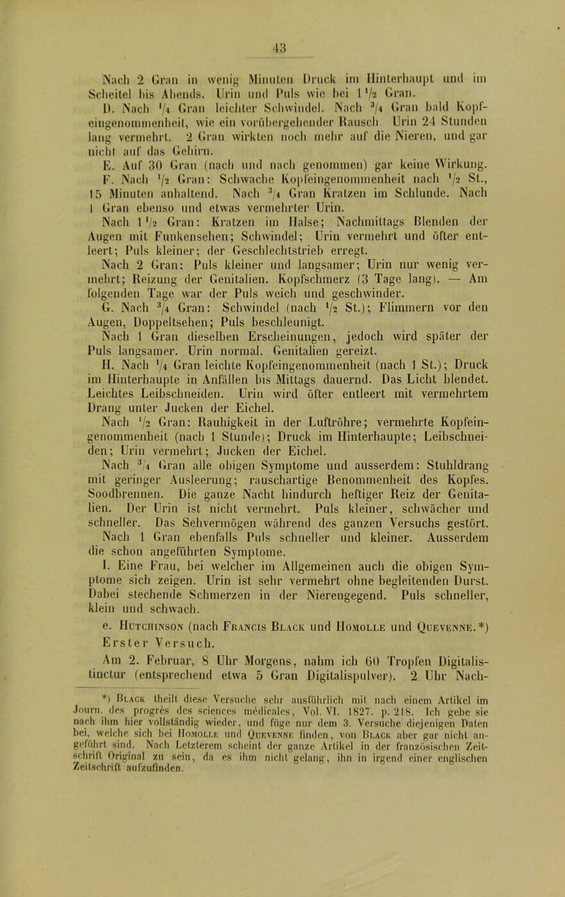 Nach 2 Gran in wenig Minuten Druck im Hinterhaupt und im Scheitel bis Abends. Urin und Puls wie hei 1 xji Gran. D. Nach '/« Gran leichter Schwindel. Nach 3/4 Gran bald Kopf- eingenommenheit, wie ein vorübergehender Rausch Urin 24 Stunden lang vermehrt. 2 Gran wirkten noch mehr auf die Nieren, und gar nicht auf das Gehirn. E. Auf 30 Gran (nach und nach genommen) gar keine Wirkung. F. Nach 72 Gran: Schwache Kopfeingenommenheit nach 7- St., 15 Minuten anhaltend. Nach 3/4 Gran Kratzen im Schlunde. Nach I Gran ebenso und etwas vermehrter Urin. Nach 17? Gran: Kratzen im Halse; Nachmittags Blenden der Augen mit Funkensehen; Schwindel; Urin vermehrt und öfter ent- leert; Puls kleiner; der Geschlechlstrieb erregt. Nacli 2 Gran: Puls kleiner und langsamer; Urin nur wenig ver- mehrt; Reizung der Genitalien. Kopfschmerz (3 Tage lang). — Am folgenden Tage war der Puls weich und geschwinder. G. Nach 3/4 Gran: Schwindel (nach 72 St.); Flimmern vor den Augen, Doppeltsehen; Puls beschleunigt. Nach 1 Gran dieselben Erscheinungen, jedoch wird später der Puls langsamer. Urin normal. Genitalien gereizt. H. Nach 7* Gran leichte Kopfeingenommenheit (nach 1 St.); Druck im Hinterhaupte in Anfällen bis Mittags dauernd. Das Licht blendet. Leichtes Leibschneiden. Urin wird öfter entleert mit vermehrtem Drang unter Jucken der Eichel. Nach 72 Gran: Rauhigkeit in der Luftröhre; vermehrte Kopfein- genommenheit (nach 1 Stunde); Druck im Hinterhaupte; Leibschnei- den; Urin vermehrt; Jucken der Eichel. Nach 4 Gran alle obigen Symptome und ausserdem: Stuhldrang mit geringer Ausleerung; rauschartige Benommenheit des Kopfes. Soodbrennen. Die ganze Nacht hindurch heftiger Reiz der Genita- lien. Der Urin ist nicht vermehrt. Puls kleiner, schwächer und schneller. Das Sehvermögen während des ganzen Versuchs gestört. Nach 1 Gran ebenfalls Puls schneller und kleiner. Ausserdem die schon angeführten Symptome. I. Eine Frau, bei welcher im Allgemeinen auch die obigen Sym- ptome sich zeigen. Urin ist sehr vermehrt ohne begleitenden Durst. Dabei stechende Schmerzen in der Nierengegend. Puls schneller, klein und schwach. e. Hutchinson (nach Francis Black und Homolle und Quevenne.*) Erster Versuch. Am 2. Februar, 8 Uhr Morgens, nahm ich 60 Tropfen Digitalis- linctur (entsprechend etwa 5 Gran Digitalispulver). 2 Uhr Nacli- *) Black tlieilt diese Versuche sehr ausführlich mit nach einem Artikel im Jnurn. des progres des Sciences inedicales, Vol. VI. 1827. p. 218. Ich gebe sie nach ihm hier vollständig wieder, und füge nur dem 3. Versuche diejenigen Daten bei, welche sich bei Homolle und Quevenne finden, von Black aber gar nicht an- geführt sind. Nach Letzterem scheint der ganze Artikel in der französischen Zeit- schrift Original zu sein, da es ihm nicht gelang, ihn in irgend einer englischen Zeitschrift aufzulinden.