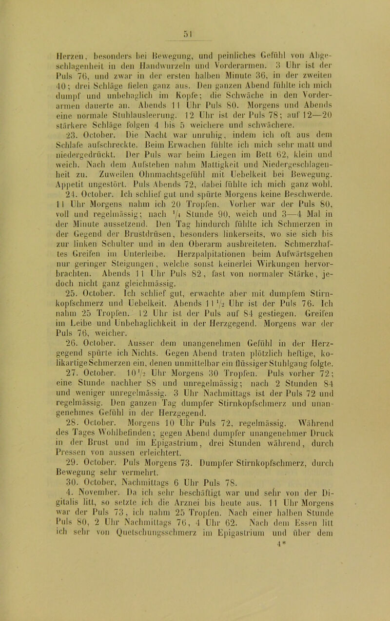 Herzen, besonders bei Bewegung, und peinliches Gefühl von Abge- schlagenheil in den Handwurzeln und Vorderarmen. 3 Uhr isl der Puls 71), und zwar in der ersten halben Minute 30, in der zweiten -10; drei Schläge fielen ganz aus. Den ganzen Abend fühlte ich mich dumpf und unbehaglich im Kopfe; die Schwäche in den Vorder- armen dauerte an. Abends I I Uhr Puls SO. Morgens und Abends eine normale Stuhlausleerung. 12 Uhr ist der Puls 78; auf 12—20 stärkere Schläge folgen 4 bis 5 weichere und schwächere. 23. October. Die Nacht war unruhig, indem ich oft aus dem Schlafe aufschreckte. Beim Erwachen fühlte ich mich sein1 matt und niedergedrückt. Der Puls war beim Liegen im Bett 62, klein und weich. Nach dem Aufstehen nahm Mattigkeit und Niedergeschlagen- heit zu. Zuweilen Ohnmachtsgefühl mit Uebelkeil bei Bewegung. Appetit ungestört. Puls Abends 72, dabei fühlte ich mich ganz wohl. 21. October. Ich schlief gut und spürte Morgens keine Beschwerde. 1 1 Uhr Morgens nahm ich 20 Tropfen. Vorher war der Puls 80, voll und regelmässig; nach '/* Stunde 90, weich und 3—4 Mal in der Minute aussetzend. Den Tag hindurch fühlte ich Schmerzen in der Gegend der Brustdrüsen, besonders linkerseits, wo sie sich bis zur linken Schulter und in den Oberarm ausbreiteten. Schmerzhaf- tes Greifen im Unterleibe. Herzpalpitationen beim Aufwärtsgeben nur geringer Steigungen , welche sonst keinerlei Wirkungen hervor- brachten. Abends 11 Uhr Puls 82, fast von normaler Stärke, je- doch nicht ganz gleichmässig. 25. October. Ich schlief gut, erwachte aber mit dumpfem Slirn- kopfscbmerz und Uebelkeit. Abends 1 I '/•< Uhr isl der Puls 76. Ich nahm 25 Tropfen. 12 Uhr isl der Puls auf 84 gestiegen. Greifen im Leibe und Unbehaglichkeit in der Herzgegend. Morgens war der Puls 76, weicher. 26. October. Ausser dem unangenehmen Gefühl in der Herz- gegend spürte ich Nichts. Gegen Abend traten plötzlich heftige, ko- likartige Schmerzen ein, denen unmittelbar ein flüssiger Stuhlgang folgte. 27. October. 10 */•> Uhr Morgens 30 Tropfen. Puls vorher 72; eine Stunde nachher 88 und unregelmässig; nach 2 Stunden 84 und weniger unregelmässig. 3 Uhr Nachmittags ist der Puls 72 und regelmässig. Den ganzen Tag dumpfer Stirnkopfschmerz und unan- genehmes Gefühl in der Herzgegend. 28. October. Morgens 10 Uhr Puls 72, regelmässig. Während des Tages Wohlbefinden; gegen Abend dumpfer unangenehmer Druck in der Brust und im Epigaslrium, drei Stunden während, durch Pressen von aussen erleichtert. 29. October. Puls Morgens 73. Dumpfer Stirnkopfschmerz, durch Bewegung sehr vermehrt. 30. October, Nachmittags 6 Uhr Puls 78. 4. November. Da ich sehr beschäftigt war und sehr von der Di- gitalis litt, so setzte ich die Arznei bis heute aus. 11 Uhr Morgens war der Puls 73, ich nahm 25 Tropfen. Nach einer halben Stunde Puls 80, 2 Uhr Nachmittags 76, 4 Uhr 62. Nach dem Essen lill ich sehr von Quetschungsschmerz im Epigaslrium und über dem 4*