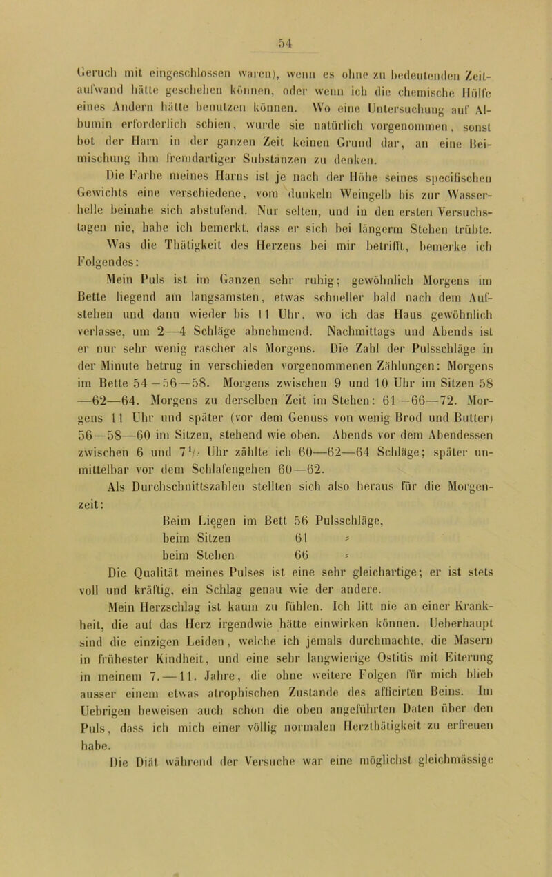 Geruch mit eingeschlossen waren), wenn es ohne zu bedeutenden Zeit- aufwand hätte geschehen können, oder wenn ich die chemische Hülfe eines Andern hätte benutzen können. Wo eine Untersuchung auf Al- bumin erforderlich schien, wurde sie natürlich vorgenommen, sonst hot der Harn in der ganzen Zeit keinen Grund dar, an eine Bei- mischung ihm fremdartiger Substanzen zu denken. Die Farbe meines Harns ist je nach der Höhe seines speciQschen Gewichts eine verschiedene, vom dunkeln Weingelb bis zur Wasser- helle beinahe sich ahstulend. Nur seilen, und in den ersten Versuchs- lagen nie, habe ich bemerkt, dass er sich hei längerm Stehen trübte. Was die Thätigkeit des Herzens bei mir betrifft, bemerke ich Folgendes: Mein Puls ist im Ganzen sehr ruhig; gewöhnlich Morgens im Bette liegend am langsamsten, etwas schneller bald nach dem Auf- stehen und dann wieder bis I 1 Uhr, wo ich das Haus gewöhnlich verlasse, um 2—4 Schläge abnehmend. Nachmittags und Abends ist er nur sehr wenig rascher als Morgens. Die Zahl der Pulsschläge in der Minute betrug in verschieden vorgenommenen Zählungen: Morgens im Bette 54—56— 58. Morgens zwischen 9 und 10 Uhr im Sitzen 58 —62—64. Morgens zu derselben Zeit im Stehen: 61 — 66—72. Mor- gens 11 Uhr und später (vor dem Genuss von wenig Brod und Butter) 56—58—60 im Sitzen, stehend wie oben. Abends vor dem Abendessen zwischen 6 und 71/.- Uhr zählte ich 60—62—64 Schläge; später un- mittelbar vor dem Schlafengehen 60—62. Als Durchschnittszahlen stellten sich also heraus für die Morgen- zeit: Beim Liegen im Bett 56 Pulsschläge, beim Sitzen 61 * beim Stehen 66 ? Die Qualität meines Pulses ist eine sehr gleichartige; er ist stets voll und kräftig, ein Schlag genau wie der andere. Mein Herzschlag ist kaum zu fühlen. Ich litt nie an einer Krank- heit, die aut das Herz irgendwie hätte einwirken können. Ueberhaupt sind die einzigen Leiden, welche ich jemals durchmachte, die Masern in frühester Kindheit, und eine sehr langwierige Ostitis mit Eiterung in meinem 7. —11. Jahre, die ohne weitere Folgen für mich blieb ausser einem etwas atrophischen Zustande des afficirten Beins. Im Uebrigen beweisen auch schon die oben angeführten Daten über den Puls, dass ich mich einer völlig normalen Herzlhätigkeit zu erfreuen habe. Die Diät während der Versuche war eine möglichst gleichmässige
