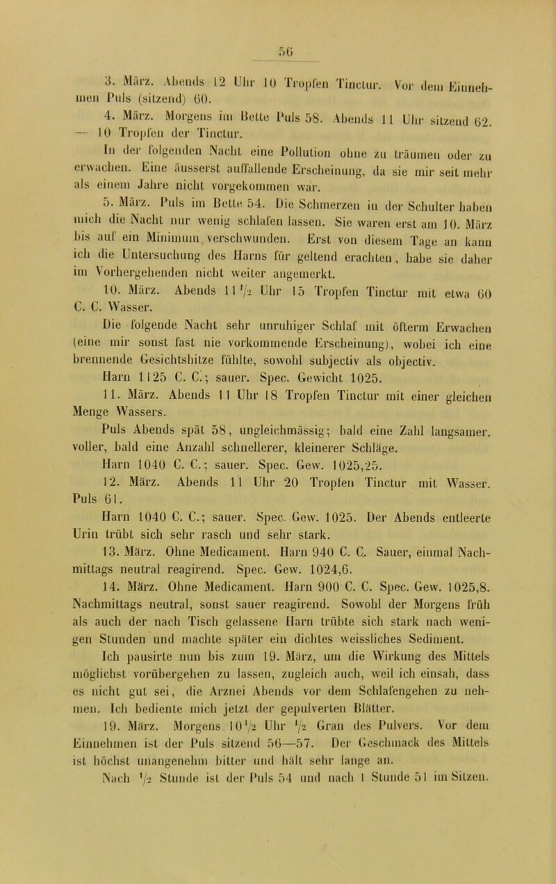 3. März. Abends 12 Uhr 10 Tropfen Tinclur. Vor dem Einneli- men l*nls (sitzend) 60. 4. März. Morgens im Bette Puls 58. Abends 11 Uhr sitzend 62. — 10 Tropfen der Tinclur. In der folgenden Nacht eine Pollution ohne zu träumen oder zu erwachen. Eine äusserst auffallende Erscheinung, da sie mir seit mehr als einem Jahre nicht vorgekommen war. 5. März. Puls im Bette 54. Die Schmerzen in der Schulter haben mich die Nacht nur wenig schlafen lassen. Sie waren erst am 10. März bis auf ein Minimum verschwunden. Erst von diesem Tage an kann ich die Untersuchung des Harns für geltend erachten, habe sie daher im Vorhergehenden nicht weiter angemerkt. 10. März. Abends 11 ’/- Uhr 15 Tropfen Tinclur mit etwa 60 C. C. Wasser. Die folgende Nacht sehr unruhiger Schlaf mit öflerm Erwachen (eine mir sonst last nie vorkommende Erscheinung), wobei ich eine brennende Gesichtshitze fühlte, sowohl subjectiv als objectiv. Harn 1125 C. C.; sauer. Spec. Gewicht 1025. 11. März. Abends II Uhr 18 Tropfen Tinctur mit einer gleichen Menge Wassers. Puls Abends spät 58, ungleichmässig; bald eine Zahl langsamer, voller, bald eine Anzahl schnellerer, kleinerer Schlage. Harn 1040 C. C.; sauer. Spec. Gew. 1025,25. 12. März. Abends 11 Uhr 20 Tropfen Tinctur mit Wasser. Puls 61. Harn 1040 C. C.; sauer. Spec. Gew. 1025. Der Abends entleerte Urin trübt sich sehr rasch und sehr stark. 13. März. Ohne Medicament. Harn 940 C. C, Sauer, einmal Nach- mittags neutral reagirend. Spec. Gew. 1024,6. 14. März. Ohne Medicament. Harn 900 C. C. Spec. Gew. 1025,8. Nachmittags neutral, sonst sauer reagirend. Sowohl der Morgens früh als auch der nach Tisch gelassene Harn trübte sich stark nach weni- gen Stunden und machte später ein dichtes weissliches Sediment. Ich pausirle nun bis zum 19. März, um die Wirkung des Mittels möglichst vorübergehen zu lassen, zugleich auch, weil ich einsah, dass es nicht gut sei, die Arznei Abends vor dem Schlafengehen zu neh- men. Ich bediente mich jetzt der gepulverten Blätter. 19. März. Morgens 10 '/a Uhr ’/2 Gran des Pulvers. Vor dem Einnehmen ist der Puls sitzend 56—57. Der Geschmack des Mittels ist höchst unangenehm bitter und hält sehr lange an.