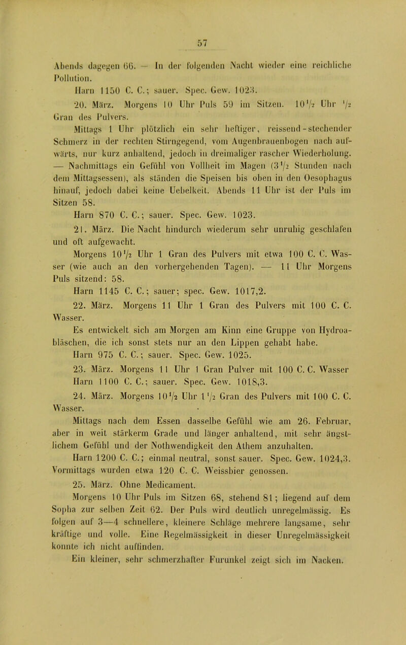 Abends dagegen 06. — In der folgenden iNacht wieder eine reichliche Pollution. Harn 1150 C. C.; sauer. Spec. Gew. 1023. 20. März. Morgens 10 Uhr Puls 59 im Sitzen. 10 '/••> Uhr 'J-i Gran des Pulvers. Mittags 1 Uhr plötzlich ein sehr heftiger, reissend-stechender Schmerz in der rechten Stirngegend, vom Augenbrauenbogen nach auf- wärts, nur kurz anhaltend, jedoch in dreimaliger rascher Wiederholung. — Nachmittags ein Gefühl von Vollheit im Magen (3 '/a Stunden nach dem Mittagsessen), als ständen die Speisen bis oben in den Oesophagus hinauf, jedoch dabei keine Uebelkeit. Abends 11 Uhr ist der Puls im Sitzen 58. Harn 870 C. C.; sauer. Spec. Gew. 1023. 21. März. Die Nacht hindurch wiederum sehr unruhig geschlafen und oft aufgewacht. Morgens lO'jz Uhr 1 Gran des Pulvers mit etwa 100 0. C. Was- ser (wie auch an den vorhergehenden Tagen). — 11 Uhr Morgens Puls sitzend: 58. Harn 1145 C. C.; sauer; spec. Gew. 1017,2. 22. März. Morgens 11 Uhr 1 Gran des Pulvers mit 100 C. C. Wasser. Es entwickelt sich am Morgen am Kinn eine Gruppe von Ilydroa- bläschen, die ich sonst stets nur an den Lippen gehabt habe. Harn 975 C. C.; sauer. Spec. Gew. 1025. 23. März. Morgens 11 Uhr 1 Gran Pulver mit 100 C. C. Wasser Harn 1100 C. C.; sauer. Spec. Gew. 1018,3. 24. März. Morgens 10*/2 Uhr 1 */2 Gran des Pulvers mit 100 C. C. Wasser. Mittags nach dem Essen dasselbe Gefühl wie am 26. Februar, aber in weit stärkerm Grade und länger anhaltend, mit sehr ängst- lichem Gefühl und der Nothwendigkeit den Athem anzuhalten. Harn 1200 C. C.; einmal neutral, sonst sauer. Spec. Gew. 1024,3. Vormittags wurden etwa 120 C. C. Weissbier genossen. 25. März. Ohne Medicament. Morgens 10 Uhr Puls im Sitzen 68, stehend 81; liegend auf dem Sopha zur selben Zeit 62. Der Puls wird deutlich unregelmässig. Es folgen auf 3—4 schnellere, kleinere Schläge mehrere langsame, sehr kräftige und volle. Eine Regelmässigkeit in dieser Unregelmässigkeil konnte ich nicht auflinden. Ein kleiner, sehr schmerzhafter Furunkel zeigt sich im Nacken.