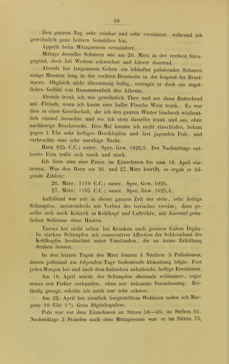Den ganzen Tag sehr reizbar und sehr verstimmt, während ich gewöhnlich ganz heitern Gemüthes hin. Appetit beim Mittagsessen vermindert. Mittags derselbe Schmerz wie am 20. März in der rechten Stirn- gegend, doch hei Weitem schwächer und kürzer dauernd. Abends bei langsamem Gehen ein lebhafter pulsirender Schmerz einige Minuten lang in der rechten Brustseite in der Gegend der Brust- warze. Obgleich nicht übermässig heftig, erzeugte er doch ein ängst- liches Gefühl von Benommenheit des Alhems. Abends trank ich wie gewöhnlich Thee und ass dann Butterbrod mit Fleisch, wozu ich kaum eine halbe Flasche Wein trank. Es war dies in einer Gesellschaft, die ich den ganzen Winter hindurch wöchent- lich einmal besuchte und wo ich stets dasselbe trank und ass, ohne nachherige Beschwerde. Dies Mal konnte ich nicht einschlafen, bekam gegen 1 Uhr sehr heftiges Herzklopfen und fast jagenden Puls, und verbrachte eine sehr unruhige Nacht. Harn 825 C.C.; sauer. Spec. Gew. 1026,9. Der Nachmittags ent- leerte Urin trübt sich rasch und stark. Ich liess nun eine Pause im Einnehmen bis zum 18. April ein- treten. Was den Harn am 26. und 27. März betrifft, so ergab er fol- gende Zahlen: 26. Marz: 1110 C.C.; sauer. Spec. Gew. 1026. 27. März: 1105 C.C.; sauer. Spec. Gew. 1025,4. Auffallend war mir in dieser ganzen Zeit der stete, sehr heftige Schnupfen, meistentheils mit Verlust des Geruches vereint; dazu ge- sellte sich noch Katarrh in Kehlkopf und Luftröhre, mit Auswurf grün- lichen Schleims ohne Husten. Trinks hat nicht selten bei Kranken nach grossen Gaben Digita- lis starken Schnupfen mit consecutiver Affection der Schleimhaut des Kehlkopfes beobachtet unter Umständen, die an keine Erkältung denken Hessen. ln den letzten Tagen des März binnen 4 Nächten 3 Pollutionen, denen jedesmal am folgenden Tage bedeutende Abmattung folgte. Fast jeden Morgen bei und nach dem Aufstehen anhaltende, heftige Ereclionen. Am 18. April würde der Schnupfen abermals schlimmer, sogar etwas mit Fieber verbunden, ohne mir bekannte Veranlassung. Bei- läufig gesagt, erkälte ich mich nur sehr schwer. Am 22. April hei ziemlich hergestelltem Wohlsein nahm ich Mor- gens 10 Uhr 1'/2 Gran Digitalispulver. Puls war vor dem Einnehmen im Sitzen 58—59, im Stehen 61. Nachmittags 3 Stunden nach dem Mittagsessen war er im Sitzen 73,