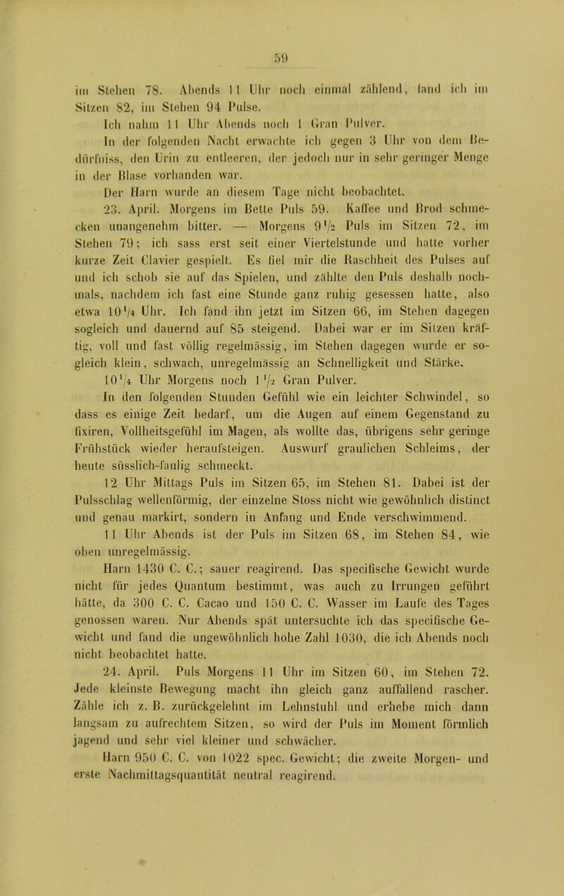 Sitzen 82, im Stehen 94 Pulse. Ich nahm 11 Uhr Abends noch 1 Gran Pulver. In der folgenden Nacht erwachte ich gegen 3 Uhr von dem Be- dürfniss, den Urin zu entleeren, der jedoch nur in sehr geringer Menge in der lllase vorhanden war. Der Harn wurde an diesem Tage nicht beobachtet. 23. April. Morgens im Bette Puls 59. Kaffee und ßrod schme- cken unangenehm bitter. — Morgens 9l/i Puls im Sitzen 72, im Stehen 79; ich sass erst seit einer Viertelstunde und hatte vorher kurze Zeit Clavier gespielt. Es fiel mir die Raschheit des Pulses auf und ich schob sie auf das Spielen, und zählte den Puls deshalb noch- mals, nachdem ich fast eine Stunde ganz ruhig gesessen hatte, also etwa 10 '/4 Uhr. Ich fand ihn jetzt im Sitzen 66, im Stehen dagegen sogleich und dauernd auf 85 steigend. Dabei war er im Silzen kräf- tig, voll und fast völlig regelmässig, im Stehen dagegen wurde er so- gleich klein, schwach, unregelmässig an Schnelligkeit und Stärke. 10 V* Uhr Morgens noch I */a Gran Pulver. In den folgenden Stunden Gefühl wie ein leichter Schwindel, so dass es einige Zeit bedarf, um die Augen auf einem Gegenstand zu fixiren, Vollheitsgefühl im Magen, als wollte das, übrigens sehr geringe Frühstück wieder heraufsteigen. Auswurf graulichen Schleims, der heute süsslich-faulig schmeckt. 12 Uhr Mittags Puls im Sitzen 65, im Stehen 81. Dabei ist der Pulsschlag wellenförmig, der einzelne Stoss nicht wie gewöhnlich distinct und genau markirt, sondern in Anfang und Ende verschwimmend. 11 Uhr Abends ist der Puls im Silzen 68, im Stehen 84, wie oben unregelmässig. Harn 1430 0. C.; sauer reagirend. Das specifische Gewicht wurde nicht für jedes Quantum bestimmt, was auch zu Irrungen geführt hätte, da 300 C. C. Cacao und 150 C. C. Wasser im Laufe des Tages genossen waren. Nur Abends spät untersuchte ich das specifische Ge- wicht und fand die ungewöhnlich hohe Zahl 1030, die ich Abends noch nicht beobachtet hatte. 24. April. Puls Morgens 11 Uhr im Sitzen 60, im Stehen 72. Jede kleinste Bewegung macht ihn gleich ganz auffallend rascher. Zähle ich z. B. zurückgelehnt im Lehnstuhl und erhebe mich dann langsam zu aufrechtem Sitzen, so wird der Puls im Moment förmlich jagend und sehr viel kleiner und schwächer. Harn 950 C. C. von 1022 spec. Gewicht; die zweite Morgen- und erste Nachmittagsquantität neutral reagirend.