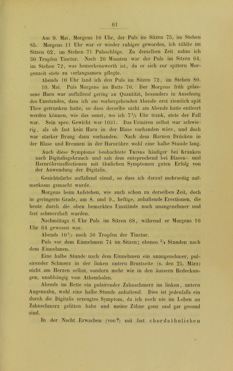 Öl Am 9. Mai, Morgens 10 Uhr, der Puls im Sitzen 75, im Stehen 85. Morgens 11 Uhr war er wieder ruhiger geworden, icli zählte im Sitzen 62, im Stehen 71 Pulsschläge. Zn derselben Zeit nahm ich 30 Tropfen Tinctur. Nach 20 Minuten war der Puls im Sitzen 64, im Stehen 72, was bemerkenswert!) ist, da er sich zur spätem Mor- genzeit stets zu verlangsamen pllcgte. Abends 10 Uhr fand ich den Puls im Sitzen 72, im Stehen 80. 10. Mai. Puls Morgens im Bette 70. Der Morgens früh gelas- sene Harn war auffallend gering an Quantität, besonders in Ansehung des Umstandes, dass ich am vorhergehenden Abende erst ziemlich spät Thce getrunken hatte, so dass derselbe nicht am Abende hatte entleert werden können, wie das sonst, wo ich 7 '/z Uhr trank, stets der Fall war. Sein spec. Gewicht war 1031. Das Uriniren seihst war schwie- rig, als ob fast kein Harn in der Blase vorhanden wäre, und doch war starker Drang dazu vorhanden. Nach dem Harnen Drücken in der Blase und Brennen in der Harnröhre wohl eine halbe Stunde lang. Auch diese Symptome beobachtete Trinks häutiger bei Kranken nach Digitalisgebrauch und sah dem entsprechend bei Blasen- und Harnröhrenaffectionen mit ähnlichen Symptomen guten Erfolg von der Anwendung der Digitalis. Gesichtsfarbe aulfallend elend, so dass ich darauf mehrseitig auf- merksam gemacht wurde. Morgens beim Aufstehen, wie auch schon zu derselben Zeit, doch in geringerm Grade, am 8. und 9., heftige, anhaltende Erectionen, die heute durch die oben bemerkten Umstände noch unangenehmer und fast schmerzhaft wurden. Nachmittags 6 Uhr Puls im Sitzen 68, während er Morgens 10 Uhr 64 gewesen war. Abends 10 V- »och 30 Tropfen der Tinctur. Puls vor dem Einnehmen 74 im Silzen; ebenso 3/i Stunden nach dem Einnehmen. Eine halbe Stunde nach dem Einnehmen ein unangenehmer, pul- sirender Schmerz in der linken untern Brustscile (s. den 25. März) nicht am Herzen seihst, sondern mehr wie in den äussern Bedeckun- gen, unabhängig vom Athemholen. Abends im Bette ein pulsirender Zahnschmerz im linken, untern Augenzahn, wohl eine halbe Stunde anhaltend. Dies ist jedenfalls ein durch die Digitalis erzeugtes Symptom, da ich noch nie im Leben an Zahnschmerz gelitten habe und meine Zähne ganz und gar gesund sind. In der Nacht Erwachen (von?) mit fast chordaähnlichen
