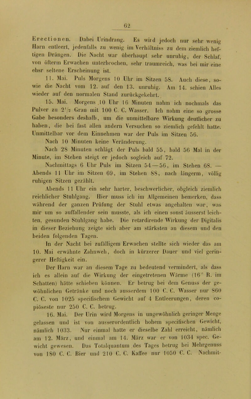 lji ectionen. Dabei Urindrang. Es wird jedoch mir sein* weni Harn entleert, jedenfalls zu wenig im Verhfdtniss zu dem ziemlich hef- tigen Drängen. Die Nacht war überhaupt sehr unruhig, der Schlaf, von öflenn Erwachen unterbrochen, sehr traumreich, was hei mir eine ehsr seltene Erscheinung ist. II. Mai. Puls Morgens 10 Uhr im Sitzen 58. Auch diese, so- wie die Nacht vom 12. auf den 13. unruhig. Am 14. schien Alles wieder auf den normalen Stand zurückgekehrt. 15. Mai. Morgens 10 Uhr 16 Minuten nahm ich nochmals das Pulver zu 2' 2 Gran mit 100 C. C. Wasser. Ich nahm eine so grosse Gabe besonders deshalb, um die unmittelbare Wirkung deutlicher zu haben, die hei fast allen andern Versuchen so ziemlich gefehlt hatte. Unmittelbar vor dem Einnehmen war der Puls im Sitzen 56. Nach 10 Minuten keine Veränderung. Nach 28 Minuten schlägt der Puls bald 55, bald 56 Mal in der Minute, im Stehen steigt er jedoch sogleich auf 72. Nachmittags 6 Uhr Puls im Sitzen 54 — 56, im Stehen 68. — Abends 11 Uhr im Sitzen 69, im Stehen 88, nach längerm, völlig ruhigen Sitzen gezählt. Abends 1 1 Uhr ein sehr harter, beschwerlicher, obgleich ziemlich reichlicher Stuhlgang. Hier muss ich im Allgemeinen bemerken, dass während der ganzen Prüfung der Stuhl etwas angehalten war, was mir um so auffallender sein musste, als ich einen sonst äusserst leich- ten, gesunden Stuhlgang habe. Die retardirende Wirkung der Digitalis in dieser Beziehung zeigte sich aber am stärksten an diesem und den beiden folgenden Tagen. ln der Nacht bei zufälligem Erwachen stellte sich wieder das am 10. Mai erwähnte Zahnweh, doch in kürzerer Dauer und viel gerin- gerer Heftigkeit ein. Der Harn war an diesem Tage zu bedeutend vermindert, als dass ich es allein auf die Wirkung der eingetretenen Wärme (I6J R. im Schatten) hätte schieben können. Er betrug bei dem Genuss der ge- wöhnlichen Getränke und noch ausserdem 100 C. C. Wasser nur 860 C. C. von 1025 specifischem Gewicht auf 4 Entleerungen, deren co- piöseste nur 250 C. C. betrug. 16. Mai. Der Urin wird Morgens in ungewöhnlich geringer Menge gelassen und ist von ausserordentlich hohem specifischen Gewicht, nämlich 1033. Nur einmal hatte er dieselbe Zahl erreicht, nämlich am 12. März, und einmal am 14. März war er von 1034 spec. Ge- wicht gewesen. Das Tolalquanlum des Tages betrug bei Mehrgenuss 180 C. C. Bier und 210 C. C. Kaffee nur 1050 C. C. Nachmil- von
