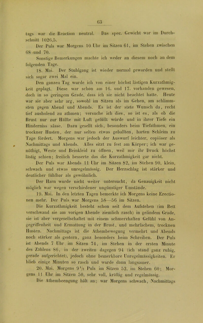 tags war die Reaclion neutral. Das spec. Gewicht war im Durch- sclniitt 1026,5. Der Duls war Morgens 10 Uhr im Sitzen 61, im Stehen zwischen 68 und 70. Sonstige Bemerkungen machte ich weder an diesem noch an dem folgenden Tage. 18. Mai. Der Stuhlgang ist wieder normal geworden und stellt sich sogar zwei Mal ein. Den ganzen Tag wurde ich von einer höchst lästigen Kurzatmig- keit geplagt. Diese war schon am 16. und 17. vorhanden gewesen, doch in so geringem Grade, dass ich sie nicht beachtet hatte. Heute war sie aber sehr arg, sowohl im Sitzen als im Gehen, am schlimm- sten gegen Abend und Abends. Es isL der stete Wunsch da, recht tief ausholend zu athmen; versuche ich dies, so ist es, als ob die Brust nur zur Hälfte mit Luft gefüllt würde und in ihrer Tiefe ein Hinderniss sässe. Dazu gesellt sich, besonders beim Tiefathmen, ein trockner Husten, der nur selten etwas geballten, harten Schleim zu Tage fördert. Morgens war jedoch der Auswurf leichter, copiöser als Nachmittags und Abends. Alles sitzt zu fest am Körper; ich war ge- nöthigt, Weste und Beinkleid zu öffnen, weil mir ihr Druck höchst lästig schien; freilich besserte das die Kurzathmigkeit gar nicht. Der Puls war Abends 11 Uhr im Sitzen 82, im Stehen 90, klein, schwach und etwas unregelmässig. Der Herzschlag ist stärker und deutlicher fühlbar als gewöhnlich. Der Harn wurde nicht weiter untersucht, da Genauigkeit nicht möglich war wegen verschiedener ungünstiger Umstände. 19. Mai. In den letzten Tagen bemerkte ich Morgens keine Erectio- nen mehr. Der Duls war Morgens 58—56 im Sitzen. Die Kurzathmigkeit besteht schon seit dem Aufstehen (im Belt verschwand sie am vorigen Abende ziemlich rasch) in gelindem Grade, sie ist aber vergesellschaftet mit einem schmerzhaften Gefühl von An- gegriffenheit und Ermattung in der Brust, und mehrfachem, trocknen Husten. Nachmittags ist die Alhembewegung vermehrt und Abends noch stärker als gestern, ganz besonders beim Schreiben. Der Duls ist Abends 7 Uhr im Sitzen 74, im Stehen in der ersten Minute des Zählens 86, in der zweiten dagegen 94 (ich stand ganz ruhig, gerade aufgerichtet), jedoch ohne bemerkbare Unregelmässigkeiten. Er blieb einige Minuten so rasch und wurde dann langsamer. 20. Mai. Morgens 9 '/a Duls im Sitzen 52, im Stehen 60; Mor- gens 1 I Uhr im Sitzen 50, sehr voll, kräftig und regelmässig. Die Athembeengung hält an; war Morgens schwach, Nachmittags