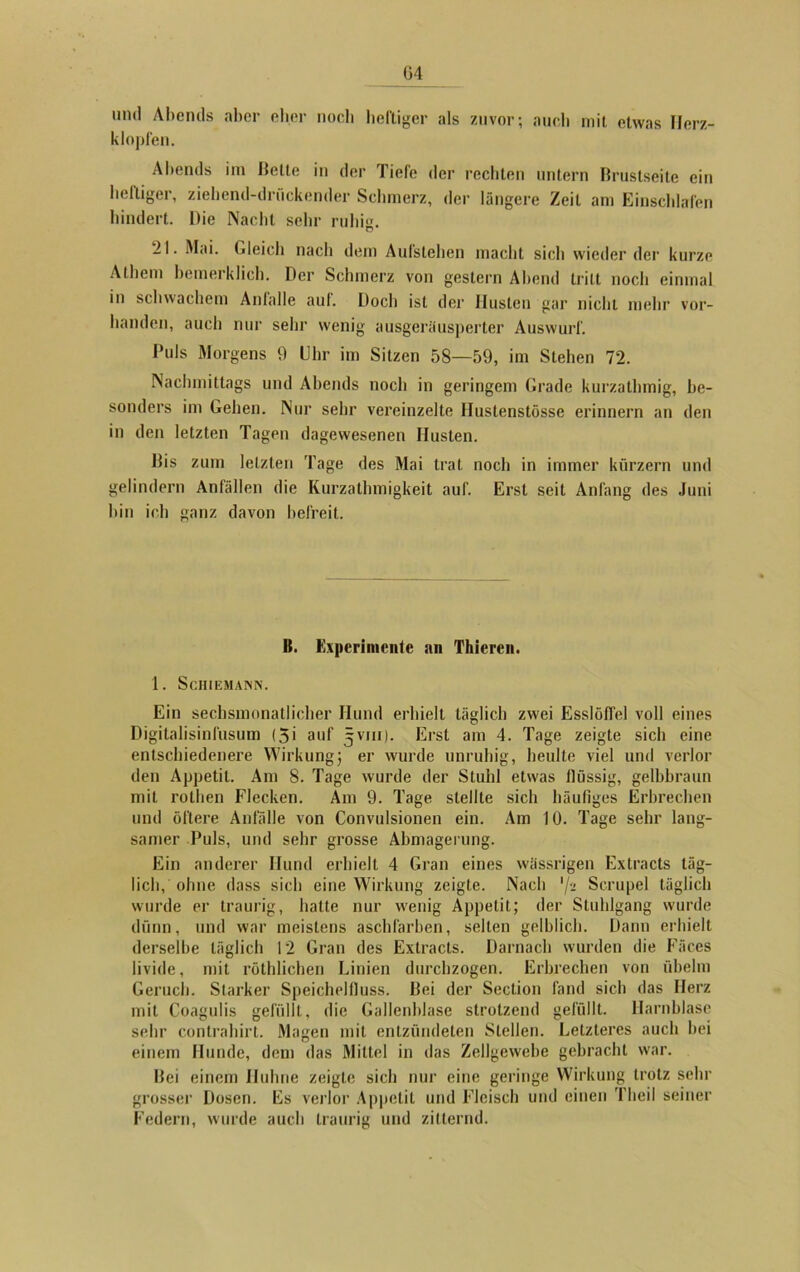 G4 und Abends aber eher nocli heftiger als zuvor; auch mit etwas Herz- klopfen. Abends im Kelle in der Tiefe der rechten untern Brustseite ein heftiger, ziehend-druckender Schmerz, der längere Zeit am Einschlafen hindert. Die Nacht sehr ruhi«. 21. Mai. Gleich nach dem Aufslehen macht sich wiederder kurze Athem bemerklich. Der Schmerz von gestern Abend tritt noch einmal in schwachem Anlalle aul. Doch ist der Husten gar nicht mehr vor- handen, auch nur sehr wenig ausgeräusperter Auswurf. Puls Morgens 9 Uhr im Sitzen 58—59, im Stehen 72. Nachmittags und Abends noch in geringem Grade kurzathmig, be- sonders im Gehen. Nur sehr vereinzelte Huslenstösse erinnern an den in den letzten Tagen dagewesenen Husten. Bis zum letzten Tage des Mai trat noch in immer kurzem und gelindem Anfällen die Kurzathmigkeit auf. Erst seit Anfang des Juni hin ich ganz davon befreit. B. Experimente an Thicren. 1. Schiemann. Ein sechsmonatlicher Hund erhielt täglich zwei Esslöffel voll eines Digitalisinfusum (5i auf 5V111). Erst am 4. Tage zeigte sich eine entschiedenere Wirkung3 er wurde unruhig, heulte viel und verlor den Appetit. Am 8. Tage wurde der Stuhl etwas flüssig, gelbbraun mit rothen Flecken. Am 9. Tage stellte sich häufiges Erbrechen und öftere Anfälle von Convulsionen ein. Am 10. Tage sehr lang- samer Puls, und sehr grosse Abmagerung. Ein anderer Hund erhielt 4 Gran eines wässrigen Extra cts täg- lich, ohne dass sich eine Wirkung zeigte. Nach '/•> Scrupel täglich wurde er traurig, hatte nur wenig Appetit; der Stuhlgang wurde dünn, und war meistens aschfarben, selten gelblich. Dann erhielt derselbe täglich 12 Gran des Extracts. Darnach wurden die Fäces livide, mit röthlichen Linien durchzogen. Erbrechen von übehn Geruch. Starker Speichelfluss. Bei der Seclion fand sich das Herz mit Coagulis gefüllt, die Gallenblase strotzend gefüllt. Harnblase sehr contrahirt. Magen mit entzündeten Stellen. Letzteres auch hei einem Hunde, dem das Mittel in das Zellgewebe gebracht war. Bei einem Huhne zeigte sich nur eine geringe Wirkung trotz sehr grosser Dosen. Es verlor Appetit und Fleisch und einen Theil seiner Federn, wurde auch traurig und zitternd.