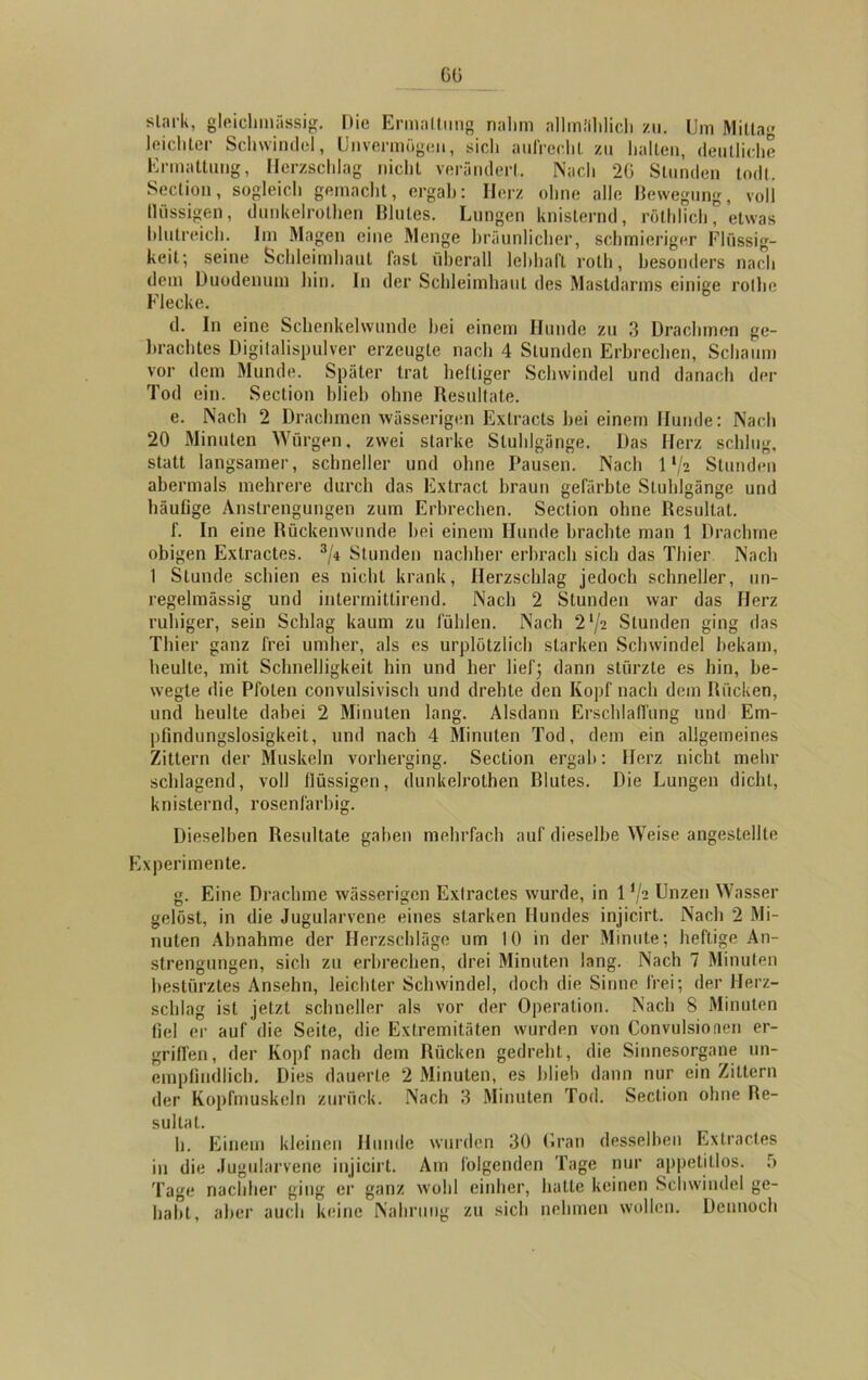 6ü slark, gleiclnnässig. Die Ermattung nahm allmählich zu. Um Mittag leichter Schwindel, Unvermögen, sich aufrecht zu halten, deutliche Ermattung, Herzschlag nicht verändert. Nach 26 Stunden todt. Section, sogleich gemacht, ergab: Herz ohne alle Bewegung, voll flüssigen, dunkelrothen Blutes. Lungen knisternd, rölhlich, etwas blutreich. Im Magen eine Menge hräunlicher, schmieriger Flüssig- keit; seine Schleimhaut fast überall lebhaft roth, besonders nach dem Duodenum hin. In der Schleimhaut des Mastdarms einige rolhc Flecke. d. In eine Schenkelwunde hei einem Hunde zu 3 Drachmen ge- brachtes Digitalispulver erzeugte nach 4 Stunden Erbrechen, Schaum vor dem Munde. Später trat heftiger Schwindel und danach der Tod ein. Section blieb ohne Resultate. e. Nach 2 Drachmen wässerigen Extracts hei einem Hunde: Nach 20 Minuten Würgen, zwei starke Stuhlgänge. Das Herz schlug, statt langsamer, schneller und ohne Pausen. Nach 1'/2 Stunden abermals mehrere durch das Extract braun gefärbte Stuhlgänge und häufige Anstrengungen zum Erbrechen. Section ohne Resultat. f. In eine Rückenwunde hei einem Hunde brachte man 1 Drachme obigen Exlractes. 3/4 Stunden nachher erbrach sich das Thier Nach 1 Stunde schien es nicht krank, Herzschlag jedoch schneller, un- regelmässig und intermittirend. Nach 2 Stunden war das Herz ruhiger, sein Schlag kaum zu fühlen. Nach 2‘/2 Stunden ging das Thier ganz frei umher, als es urplötzlich starken Schwindel bekam, heulte, mit Schnelligkeit hin und her lief5 dann stürzte es hin, be- wegte die Pfoten convulsivisch und drehte den Kopf nach dem Rücken, und heulte dabei 2 Minuten lang. Alsdann Erschlaffung und Em- pfindungslosigkeit, und nach 4 Minuten Tod, dem ein allgemeines Zittern der Muskeln vorherging. Section ergab: Herz nicht mehr schlagend, voll flüssigen, dunkelrothen Blutes. Die Lungen dicht, knisternd, rosenfarbig. Dieselben Resultate gaben mehrfach auf dieselbe Weise angestellte Experimente. g. Eine Drachme wässerigen Exlractes wurde, in 1 */s Unzen Wasser gelöst, in die Jugularvene eines starken Hundes injicirt. Nach 2 Mi- nuten Abnahme der Herzschläge um 10 in der Minute; heftige An- strengungen, sich zu erbrechen, drei Minuten lang. Nach 7 Minuten bestürztes Ansehn, leichter Schwindel, doch die Sinne frei; der Herz- schlag ist jetzt schneller als vor der Operation. Nach 8 Minuten fiel er auf die Seite, die Extremitäten wurden von Convulsioneu er- griffen, der Kopf nach dem Rücken gedreht, die Sinnesorgane un- empfindlich. Dies dauerte 2 Minuten, es blieb dann nur ein Zittern der Kopfmuskeln zurück. Nach 3 Minuten Tod. Section ohne Re- sultat. h. Einem kleinen Hunde wurden 30 (Iran desselben Exlractes in die Jugularvene injicirt. Am folgenden Tage nur appetitlos. 5 Tage nachher ging er ganz wohl einher, hatte keinen Schwindel ge- habt, aber auch keine Nahrung zu sich nehmen wollen. Dennoch