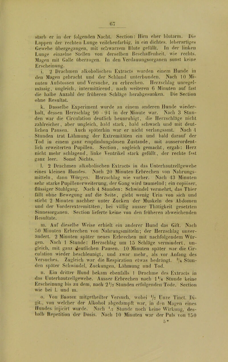 07 starb er in der folgenden Nacht. Section: Hirn eher blutarm. Die Lappen der rechten Lunge Veilchen farbig, in ein dichtes, leherartiges Gewebe übergegnngen, mit schwarzem Blute gefüllt. In der linken Lunge einzelne Stellen von derselben Beschaffenheit, wie rechts. .Magen mit Galle überzogen. In den Verdauungsorganen sonst keine Erscheinung. i. 2 Drachmen alkoholischen Extracts wurden einem Hunde in den Magen gebracht und der Schlund unterbunden. Nach 10 Mi- nuten Aufstossen und Versuche, zu erbrechen. Herzschlag unregel- mässig, ungleich, intermittirend, nach weiteren 6 Minuten auf fast die halbe Anzahl der früheren Schläge herabgesunken. Die Section ohne Resultat. k. Dasselbe Experiment wurde an einem anderen Hunde wieder- holt, dessen Herzschlag 90 - 94 in der Minute war. Nach 3 Stun- den war die Circulation deutlich beunruhigt, die Herzschläge nicht zahlreicher, aber ungleich, bald stark, bald schwach und mit deut- lichen Pausen. Auch späterhin war er nicht verlangsamt. Nach 4 Stunden trat Lähmung der Extremitäten ein und bald darauf der Tod in einem ganz empfindungslosen Zustande, mit ausserordent- lich erweiterten Pupillen. Section, sogleich gemacht, ergab: Herz nicht mehr schlagend, linke Ventrikel stark gefüllt, der rechte fast ganz leer. Sonst Nichts. l. 2 Drachmen alkoholischen Extracts in das Unlerliautzellgewebe eines kleinen Hundes. Nach 20 Minuten Erbrechen von Nahrungs- mitteln, dann Würgen. Herzschlag wie vorher. Nach 43 Minuten sehr starke Pupillenerweiterung, der Gang wird taumelnd; ein copiüser, flüssiger Stuhlgang. Nach 4 Stunden: Schwindel vermehrt, das Thier fallt ohne Bewegung auf die Seite, giebt wenig Urin von sich und stirbt 2 Minuten nachher unter Zucken der Muskeln des Abdomen und der Vorderextremitäten, bei völlig ausser Tliäligkeit gesetzten Sinnesorganen. Section lieferte keine von den früheren abweichenden Resultate. m. Auf dieselbe Weise erhielt ein anderer Hund das Gift. Nach ü0 Minuten Erbrechen von Nahrungsmitteln; der Herzschlag unver- ändert. 2 Minuten später neues Erbrechen mit nachfolgendem Wür- gen. Nach 1 Stunde: Herzschlag um 15 Schläge vermindert, un- gleich, mit ganz deutlichen Pausen. 10 Minuten später war die Cir- culation wieder beschleunigt, und zwar mehr, als vor Anfang des Versuches. Zugleich war die Respiration etwas bedrängt. 3/* Stun- den später Schwindel, Zuckungen, Lähmung und Tod. n. Ein dritter Hund bekam ebenfalls I Drachme des Extracts in das Unlerliautzellgewebe. Ausser Erbrechen nach 1 Stunde keine Erscheinung bis zu dem, nach 2l/i Stunden erfolgenden Tode. Section wie hei 1. und m. o. Von Brodie mitgelheilter Versuch, wobei lfz Unze Tinc.t. Di- git., von welcher der Alkohol abgedampft war, in den Magen eines Hundes injicirt wurde. Nach ',2 Stunde noch keine Wirkung, des- halb Repetition der Dosis. Nach 10 Minuten war der Puls von 150 5*