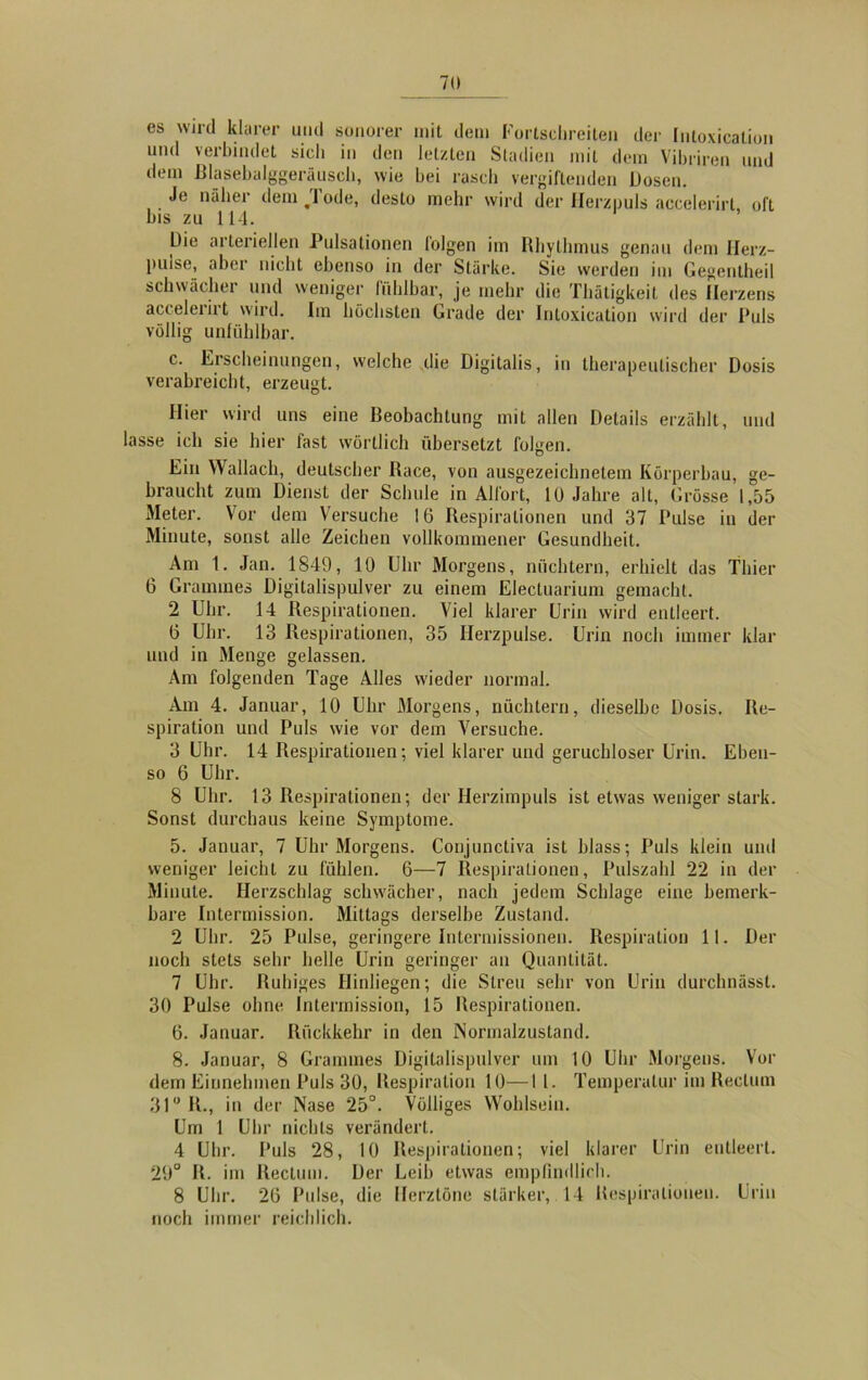 es wird klarer und sonorer mit dem Fortsclireiten der Inloxication und verbindet sieb in den letzten Stadien mit dem Vibriren und dem ßlasebalggeräusch, wie bei rasch vergiftenden Dosen. Je näher dem Tode, desto mehr wird der Herzpuls accelerirt, oft bis zu 114. Die arteriellen Pulsationen lolgen im Rhythmus genau dem Herz- pulse, aber nicht ebenso in der Stärke. Sie werden im Gegentheil schwächer und weniger fühlbar, je mehr die Thätigkeit des Herzens acceleiiit wird. Im höchsten Grade der Inloxication wird der Puls völlig unfühlbar. c. Erscheinungen, welche .die Digitalis, in therapeutischer Dosis verabreicht, erzeugt. Hier wird uns eine Beobachtung mit allen Details erzählt, und lasse ich sie hier fast wörtlich übersetzt folgen. Ein Wallach, deutscher Race, von ausgezeichnetem Körperbau, ge- braucht zum Dienst der Schule in Al fort, 10 Jahre alt, Grösse 1,55 Meter. Vor dem Versuche 16 Respirationen und 37 Pulse in der Minute, sonst alle Zeichen vollkommener Gesundheit. Am 1. Jan. 1849, 10 Uhr Morgens, nüchtern, erhielt das Thier 6 Grammes Digitalispulver zu einem Electuarium gemacht. 2 Uhr. 14 Respirationen. Viel klarer Urin wird entleert. 6 Uhr. 13 Respirationen, 35 Herzpulse. Urin noch immer klar und in Menge gelassen. Am folgenden Tage Alles wieder normal. Am 4. Januar, 10 Uhr Morgens, nüchtern, dieselbe Dosis. Re- spiration und Puls wie vor dem Versuche. 3 Uhr. 14 Respirationen; viel klarer und geruchloser Urin. Eben- so 6 Uhr. 8 Uhr. 13 Respirationen; der Herzimpuls ist etwas weniger stark. Sonst durchaus keine Symptome. 5. Januar, 7 Uhr Morgens. Conjunctiva ist blass; Puls klein und weniger leicht zu fühlen. 6—7 Respirationen, Pulszahl 22 in der Minute. Herzschlag schwächer, nach jedem Schlage eine bemerk- bare Intermission. Mittags derselbe Zustand. 2 Uhr. 25 Pulse, geringere Intermissionen. Respiration 11. Der noch stets sehr belle Urin geringer an Quantität. 7 Uhr. Ruhiges Hinliegen; die Streu sehr von Urin durchnässt. 30 Pulse ohne Intermission, 15 Respirationen. 6. Januar. Rückkehr in den Normalzustand. 8. Januar, 8 Grammes Digitalispulver um 10 Uhr Morgens. Vor dem Einnehmen Puls 30, Respiration 10—II. Temperatur im Rectum 31° R., in der Nase 25°. Völliges Wohlsein. Um 1 Uhr nichts verändert. 4 Uhr. Puls 28, 10 Respirationen; viel klarer Urin entleert. 29° R. im Rectum. Der Leib etwas empfindlich. 8 Uhr. 26 Pulse, die Herztöne stärker, 14 Respirationen. Urin noch immer reichlich.