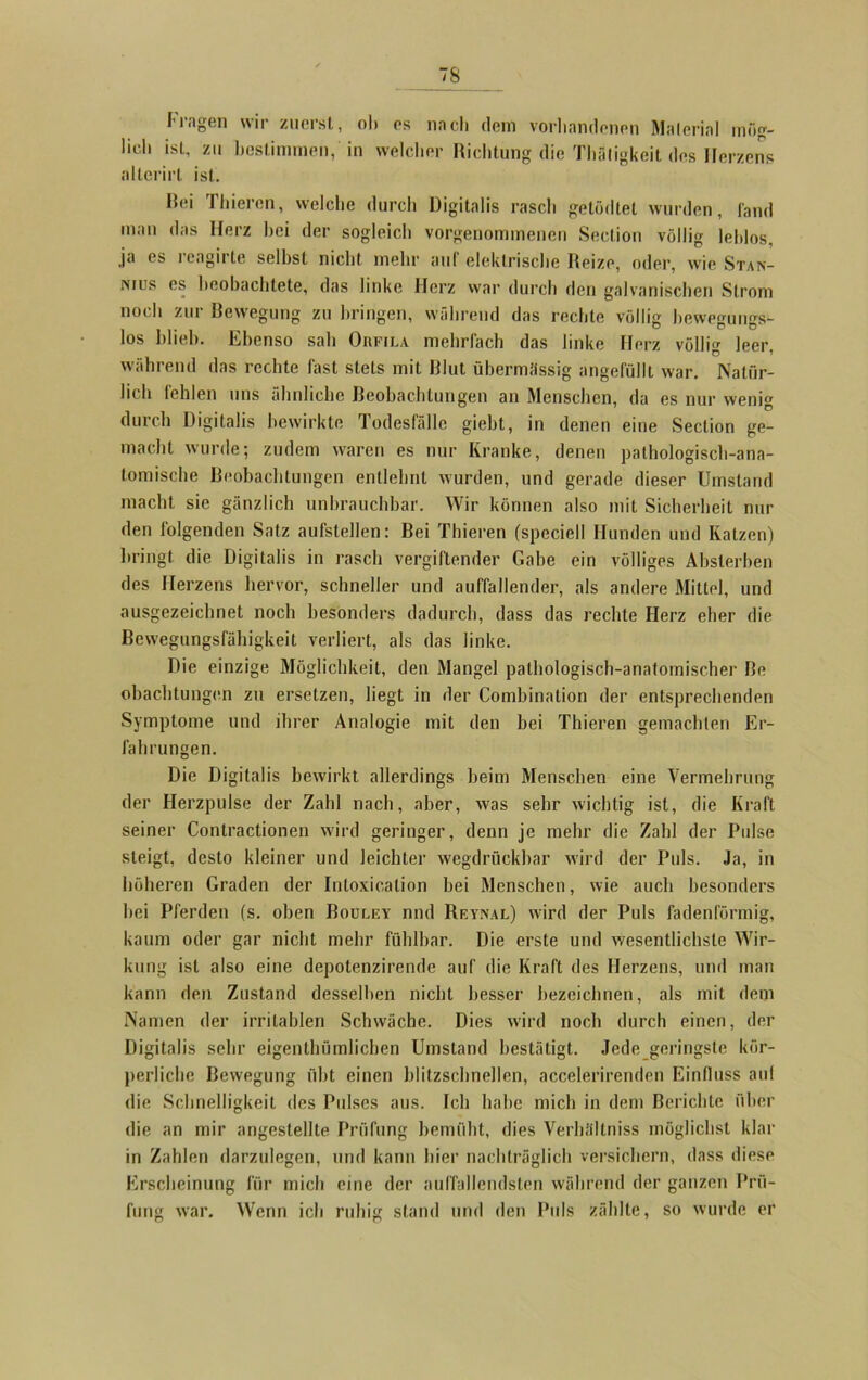 Fragen wir zuerst, ol» es nacli dem vorhandenen Material mög- lich ist, zu bestimmen, in welcher Richtung die Thätigkeit des Herzens allcrirt ist. Hei Thiercn, welche durch Digitalis rasch getödtel wurden, fand man das Herz hei der sogleich vorgenommenen Section völlig leblos, ja es reagirte seihst nicht mehr auf elektrische Reize, oder, wie Stan- nius es beobachtete, das linke Herz war durch den galvanischen Strom noch zur Bewegung zu bringen, während das rechte völlig bewegungs- los blieb. Ebenso sab Orfila mehrfach das linke Herz völlig leer, während das rechte fast stets mit Blut übermässig angefüllt war. Natür- lich lehlen uns ähnliche Beobachtungen an Menschen, da es nur wenig durch Digitalis bewirkte Todesfälle giebt, in denen eine Section ge- macht wurde; zudem waren es nur Kranke, denen pathologisch-ana- tomische Beobachtungen entlehnt wurden, und gerade dieser Umstand macht sie gänzlich unbrauchbar. Wir können also mit Sicherheit nur den folgenden Satz aufstellen: Bei Thieren (speciell Hunden und Katzen) bringt die Digitalis in rasch vergiftender Gabe ein völliges Abslerben des Herzens hervor, schneller und auffallender, als andere Mittel, und ausgezeichnet noch besonders dadurch, dass das rechte Herz eher die Bewegungsfähigkeit verliert, als das linke. Die einzige Möglichkeit, den Mangel pathologisch-anatomischer Be obachtungcn zu ersetzen, liegt in der Combination der entsprechenden Symptome und ihrer Analogie mit den bei Thieren gemachten Er- fahrungen. Die Digitalis bewirkt allerdings heim Menschen eine Vermehrung der Ilerzpulse der Zahl nach, aber, was sehr wichtig ist, die Kraft seiner Contractionen wird geringer, denn je mehr die Zahl der Pulse steigt, desto kleiner und leichter wegdrückhar wird der Puls. Ja, in höheren Graden der Intoxication bei Menschen, wie auch besonders hei Pferden (s. oben Bourey nnd Reynal) wrird der Puls fadenförmig, kaum oder gar nicht mehr fühlbar. Die erste und wesentlichste Wir- kung ist also eine depotenzirende auf die Kraft des Herzens, und man kann den Zustand desselben nicht besser bezeichnen, als mit dem Namen der irritablen Schwäche. Dies wird noch durch einen, der Digitalis sehr eigenthümlicben Umstand bestätigt. Jede geringste kör- perliche Bewegung übt einen blitzschnellen, accelerirenden Einfluss aul die Schnelligkeit des Pidses aus. Ich habe mich in dem Berichte über die an mir angestellte Prüfung bemüht, dies Verhältniss möglichst klar in Zahlen darzulegen, und kann hier nachträglich versichern, dass diese Erscheinung für mich eine der auffallendsten während der ganzen Prü- fung war. Wenn ich ruhig stand und den Puls zählte, so wurde er