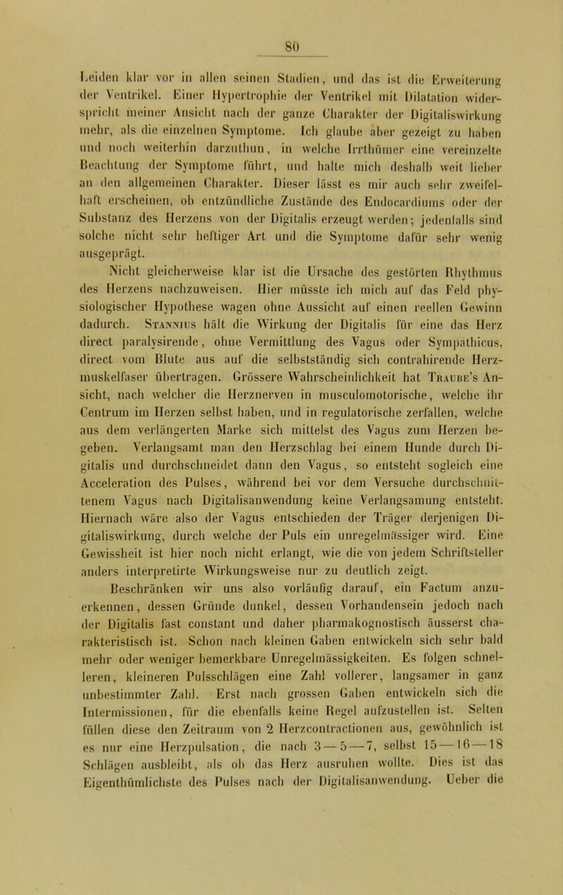 Leiden klar vor in allen seinen Stadien, und das ist die Erweiterung der Ventrikel. Einer Hypertrophie der Ventrikel mit Dilatation wider- spricht meiner Ansicht nach der ganze Charakter der Digitaliswirkung mehr, als die einzelnen Symptome. Ich glaube aber gezeigt zu haben und noch weiterhin darzuthun, in welche Irrthümer eine vereinzelte Beachtung der Symptome führt, und halte mich deshalb weit lieber an den allgemeinen Charakter. Dieser lässt es mir auch sehr zweifel- haft erscheinen, ob entzündliche Zustände des Endocardiums oder der Substanz des Herzens von der Digitalis erzeugt werden; jedenfalls sind solche nicht sehr heftiger Art und die Symptome dafür sehr wenig ausgeprägt. Nicht gleicherweise klar ist die Ursache des gestörten Rhythmus des Herzens nachzuweisen. Hier müsste ich mich auf das Feld phy- siologischer Hypothese wagen ohne Aussicht auf einen reellen Gewinn dadurch. Stannius hält die Wirkung der Digitalis für eine das Herz direct paralysirende, ohne Vermittlung des Vagus oder Sympathicus, direct vom Blute aus auf die selbstständig sieb contrahirende Herz- muskelfaser übertragen. Grössere Wahrscheinlichkeit hat Tkaube’s An- sicht, nach welcher die Herznerven in musculomotorische, welche ihr Centrum im Herzen selbst haben, und in regulatorische zerfallen, welche aus dem verlängerten Marke sich mittelst des Vagus zum Herzen be- geben. Verlangsamt man den Herzschlag hei einem Hunde durch Di- gitalis und durchschneidet dann den Vagus, so entsteht sogleich eine Acceleration des Pulses, während bei vor dem Versuche durchschnit- tenem Vagus nach Digitalisanwendung keine Verlangsamung entsteht. Hiernach wäre also der Vagus entschieden der Träger derjenigen Di- gitaliswirkung, durch welche der Puls ein unregelmässiger wird. Eine Gewissheit ist hier noch nicht erlangt, wie die von jedem Schriftsteller anders interpretirte Wirkungsweise nur zu deutlich zeigt. Beschränken wir uns also vorläufig darauf, ein Factum anzu- erkennen, dessen Gründe dunkel, dessen Vorhandensein jedoch nach der Digitalis fast constant und daher pharmakognostisch äusserst cha- rakteristisch ist. Schon nach kleinen Gaben entwickeln sich sehr bald mehr oder weniger bemerkbare Unregelmässigkeiten. Es folgen schnel- leren, kleineren Pulsschlägen eine Zahl vollerer, langsamer in ganz unbestimmter Zahl. Erst nach grossen Gaben entwickeln sich die Intermissionen, für die ebenfalls keine Regel aufzustellen ist. Selten füllen diese den Zeitraum von 2 Herzcontractionen aus, gewöhnlich ist es nur eine Herzpulsation, die nach 3 — 5 — 7, selbst 15 16 18 Schlägen ausbleiht, als ob das Herz ausruhen wollte. Dies ist das Eigenthümlichste des Pulses nach der Digitalisanwendung. Ueber die