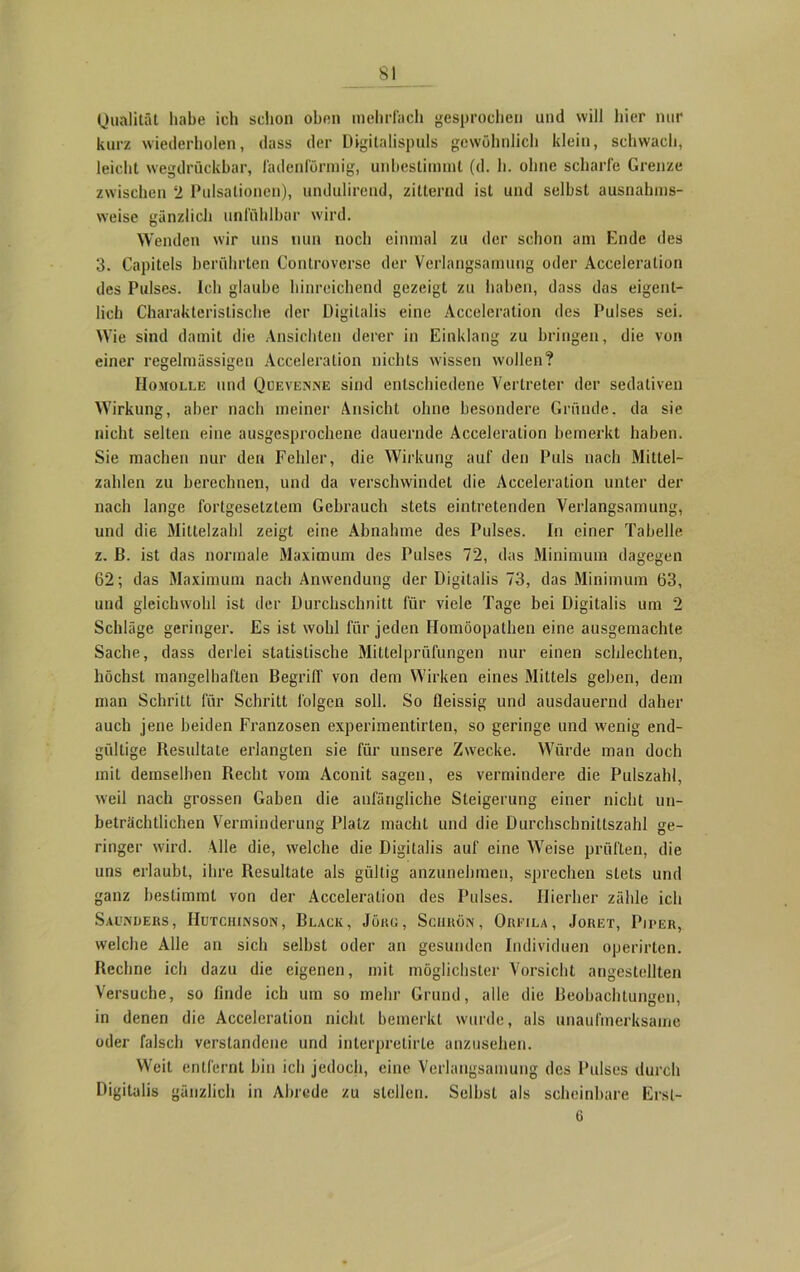 Qualität habe ich schon oben mehrfach gesprochen und will hier nur kurz wiederholen, dass der Digitalispuls gewöhnlich klein, schwach, leicht wegdrückbar, fadenförmig, unbestimmt (d. h. ohne scharfe Grenze zwischen 2 Pulsationen), undulirend, zitternd ist und selbst ausnahms- weise gänzlich unfühlbar wird. Wenden wir uns nun noch einmal zu der schon am Ende des 3. Capitels berührten Controverse der Verlangsamung oder Acceleration des Pulses. Ich glaube hinreichend gezeigt zu haben, dass das eigent- lich Charakteristische der Digitalis eine Acceleration des Pulses sei. Wie sind damit die Ansichten derer in Einklang zu bringen, die von einer regelmässigen Acceleration nichts wissen wollen? Homolle und Quevenne sind entschiedene Vertreter der sedativen Wirkung, aber nach meiner Ansicht ohne besondere Gründe, da sie nicht selten eine ausgesprochene dauernde Acceleration bemerkt haben. Sie machen nur den Fehler, die Wirkung auf den Puls nach Mittel- zahlen zu berechnen, und da verschwindet die Acceleration unter der nach lange fortgesetztem Gebrauch stets eintretenden Verlangsamung, und die Mittelzahl zeigt eine Abnahme des Pulses. In einer Tabelle z. ß. ist das normale Maximum des Pulses 72, das Minimum dagegen 62; das Maximum nach Anwendung der Digitalis 73, das Minimum 63, und gleichwohl ist der Durchschnitt für viele Tage bei Digitalis um 2 Schläge geringer. Es ist wohl für jeden Homöopathen eine ausgemachte Sache, dass derlei statistische Mittelprüfungen nur einen schlechten, höchst mangelhaften Begriff von dem Wirken eines Mittels geben, dem man Schritt für Schritt folgen soll. So fleissig und ausdauernd daher auch jene beiden Franzosen experimentirten, so geringe und wenig end- gültige Resultate erlangten sie für unsere Zwecke. Würde man doch mit demselben Recht vom Aconit sagen, es vermindere die Pulszahl, weil nach grossen Gaben die anfängliche Steigerung einer nicht un- beträchtlichen Verminderung Platz macht und die Durchschnittszahl ge- ringer wird. Alle die, welche die Digitalis auf eine Weise prüften, die uns erlaubt, ihre Resultate als gültig anzunehmen, sprechen stets und ganz bestimmt von der Acceleration des Pulses. Hierher zähle ich Saunders, Hutchinson, Black, Jörg, Sciiuön , Orkila, Joret, Piper, welche Alle an sich selbst oder an gesunden Individuen operirten. Rechne ich dazu die eigenen, mit möglichster Vorsicht angestellten Versuche, so finde ich um so mehr Grund, alle die Beobachtungen, in denen die Acceleration nicht bemerkt wurde, als unaufmerksame oder falsch verstandene und interpretirle anzusehen. Weit entfernt bin ich jedoch, eine Verlangsamung des Pulses durch Digitalis gänzlich in Abrede zu stellen. Selbst als scheinbare Ersl- 6