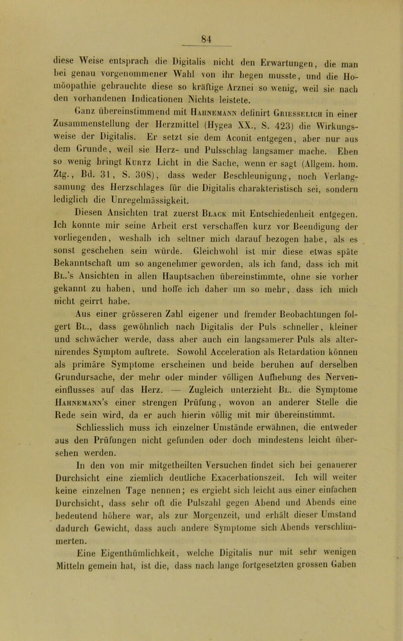 diese Weise entsprach die Digitalis nicht den Erwartungen, die man hei genau vorgenommener Wahl von ihr hegen musste, und die Ho- möopathie gebrauchte diese so kräftige Arznei so wenig, weil sie nach den vorhandenen Indicationen Nichts leistete. Ganz übereinstimmend mit Hahnemann detinirt Griesselicii in einer Zusammenstellung der Herzmittel (Hygea XX., S. 423) die Wirkungs- weise der Digitalis. Er setzt sie dem Aconit entgegen, aber nur aus dem Grunde, weil sie Herz- und Pulsschlag langsamer mache. Eben so wenig bringt Kurtz Licht in die Sache, wenn er sagt (Allgem. hom. Ztg., Bd. 31 , S. 308), dass weder Beschleunigung, noch Verlang- samung des Herzschlages für die Digitalis charakteristisch sei, sondern lediglich die Unregelmässigkeit. Diesen Ansichten trat zuerst Black mit Entschiedenheit entgegen. Ich konnte mir seine Arbeit erst verschaffen kurz vor Beendigung der vorliegenden, weshalb ich seltner mich darauf bezogen habe, als es sonst geschehen sein würde. Gleichwohl ist mir diese etwas späte Bekanntschaft um so angenehmer geworden, als ich fand, dass ich mit Bl.’s Ansichten in allen Hauptsachen übereinstimmte, ohne sie vorher gekannt zu haben, und hoffe ich daher um so mehr, dass ich mich nicht geirrt habe. Aus einer grösseren Zahl eigener und fremder Beobachtungen fol- gert Bl., dass gewöhnlich nach Digitalis der Puls schneller, kleiner und schwächer werde, dass aber auch ein langsamerer Puls als alter- nirendes Symptom auftrete. Sowohl Acceleration als Betardalion können als primäre Symptome erscheinen und beide beruhen auf derselben Grundursache, der mehr oder minder völligen Aufhebung des Nerven- einflusses auf das Herz. — Zugleich unterzieht Bl. die Symptome Hahnemann’s einer strengen Prüfung, wovon an anderer Stelle die Bede sein wird, da er auch hierin völlig mit mir übereinstimmt. Schliesslich muss ich einzelner Umstände erwähnen, die entweder aus den Prüfungen nicht gefunden oder doch mindestens leicht über- sehen werden. In den von mir mitgelheilten Versuchen findet sich bei genauerer Durchsicht eine ziemlich deutliche Exacerbationszeit. Ich will weiter keine einzelnen Tage nennen; es ergiebt sich leicht aus einer einfachen Durchsicht, dass sehr oft die Pulszahl gegen Abend und Abends eine bedeutend höhere war, als zur Morgenzeit, und erhält dieser Umstand dadurch Gewicht, dass auch andere Symptome sich Abends verschlim- merten. Eine Eigentümlichkeit, welche Digitalis nur mit sehr wenigen Mitteln gemein hat, ist die, dass nach lange fortgesetzten grossen Gaben