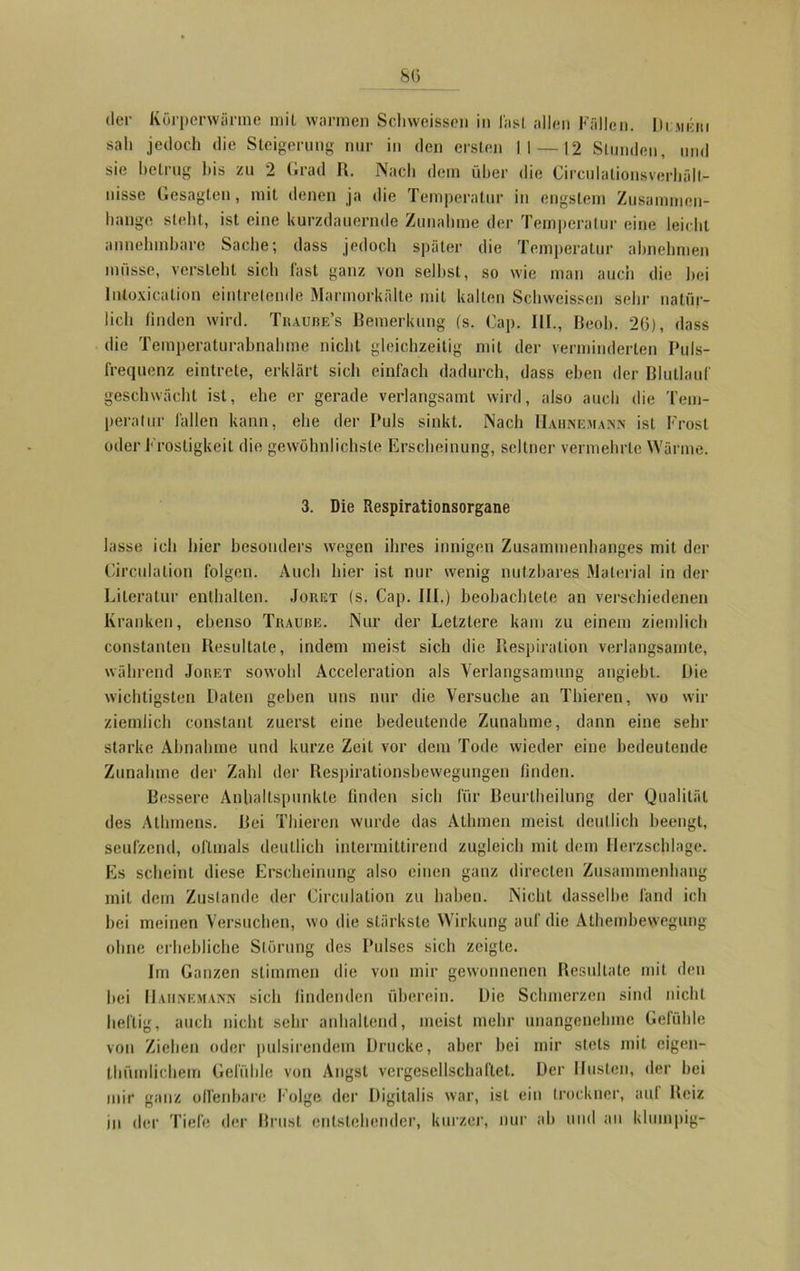 8(5 der Körperwärme mit warmen Schweisscn in lasl allen Fällen. Dumeri sali jedoch die Steigerung nur in den ersten II—12 Stunden, und sie betrug bis zu 2 Grad R. Nach dem über die Circulationsverbält- tusse Gesagten, mit denen ja die Temperatur in engstem Zusammen- bange stellt, ist eine kurzdauernde Zunahme der Temperatur eine leicht annehmbare Sache; dass jedoch später die Temperatur abnehmen müsse, versieht sich fast ganz von seihst, so wie man auch die hei Intoxicalion eintrelende Marmorkälte miL kalten Schweisscn sehr natür- lich finden wird. Traube’s Bemerkung (s. Cap. III., Beob. 20), dass die Temperaturabnahme nicht gleichzeitig mit der verminderten Puls- frequenz eintrete, erklärt sich einfach dadurch, dass eben der Blutlauf geschwächt ist, ehe er gerade verlangsamt wird, also auch die Tem- peratur fallen kann, ehe der Puls sinkt. Nach Hahnemann ist Frost oder Frostigkeit die gewöhnlichste Erscheinung, seltner vermehrte Wärme. 3. Die Respirationsorgane lasse ich hier besonders wegen ihres innigen Zusammenhanges mit der Circulalion folgen. Auch hier ist nur wenig nutzbares Material in der Literatur enthalten. Jorgt (s. Cap. III.) beobachtete an verschiedenen Kranken, ebenso Traube. Nur der Letztere kam zu einem ziemlich constanten Resultate, indem meist sich die Respiration verlangsamte, während Jouet sowohl Acceleration als Verlangsamung angiebt. Die wichtigsten Daten geben uns nur die Versuche an Thieren, wo wir ziemlich constant zuerst eine bedeutende Zunahme, dann eine sein- starke Abnahme und kurze Zeit vor dem Tode wieder eine bedeutende Zunahme der Zahl der Respirationsbewegungen finden. Bessere Anhaltspunkte finden sich für Beurlheilung der Qualität des Athmens. Bei Thieren wurde das Athmen meist deutlich beengt, seufzend, oftmals deutlich intermittirend zugleich mit dem Herzschläge. Es scheint diese Erscheinung also einen ganz direclen Zusammenhang mit dem Zustande der Circulalion zu haben. Nicht dasselbe fand ich hei meinen Versuchen, wo die stärkste Wirkung auf die Athembewegung ohne erhebliche Störung des Pulses sich zeigte. Im Ganzen stimmen die von mir gewonnenen Resultate mit den hei Hahnemann sich findenden überein. Die Schmerzen sind nicht heftig, auch nicht sehr anhaltend, meist mehr unangenehme Gefühle von Ziehen oder pulsirendein Drucke, aber bei mir stets mit eigen- tliümlichem Gefühle von Angst vergesellschaftet. Der Husten, der bei mir ganz offenbare Folge der Digitalis war, ist ein trockner, aal Reiz in der Tiefe der Brust entstehender, kurzer, nur ab und an klumpig-